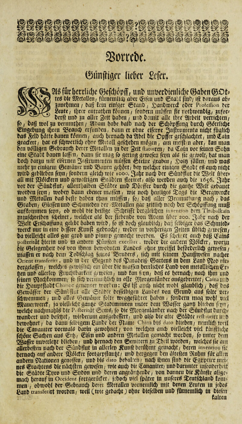 $orrebe. (Stinfttfifr tiefer £efet\ 2lgfut&crdid)e ©efcfoöpff, itnb untoetbienlicl/e cyabeti ©Dt« ted Die Metallen, fürncmltd) aber (£ifen unD ®ta*l (inD/ tft Doraud ab? 3uneDmen/ Daß fein einiget ©taub, 5pant>tr>ct:cf ober Ptofeilion Der geutc / ihrer entrat&cn f6nnen, fonDeni müffen fie rotbwenbig, jufor? berft unD m aller Seit haben , unD Damit alle tt>rc Arbeit oerriebten, fo / baß tr>oI 311 oermutben / SlDom habe halb nach Der ©d)Öpffung Durch ©örtliche Eingebung ihren brauch erfunben, Dann er ebne efferne 3n|!rumenta nicht füglieb Dad Selb l)ötfc bauen fönnen, aud) ßernad) Da^lbel Die Dpffer gefchiachtet, unD^aui geadert/ bat ed fchwetlid) obre SÄetall gefebeben m^gen, am meiffm aber, Jan man Den Pöllfgen ©cbrauct) Derer SDletallai in Der Seit ftaeuiren/ Da €atn Por (einen ©ebn eine ©taDt bauen (affin, Dann jic mag fo gering gewefen fepn ald fic ge/oolt, bat man Doch Dar^u mit etfernen Safmimaiten müffen ©tetne graben/ jpolgfüßcn/ unD wad mehtjit einigem ©emduer unD $3auen gehört/ bep welcher einigen ©tabt ed auch nicht wirb geblieben fepn/ fonDetn gleid) wie 1000,3abr nach Der ©onDflut Die eit über« all mit 236ltfern unD gewaltigen ©rabten floriret, alfo werben auch Die 1656, 3afw oor Der ©fmtflut, oUcntbalben ©täbte unD S)6rffec Durch Die gaußc S33elt gebauet worDen fepn , wobep Dann ebener maffen, wie noch heutige^ Sage? Die Söer'gwwtfe unD Metallen Dad befte haben tlurn muffen/ fo/ Daß aller Stomutbung nach / Dad ©rabeti/ ©teffenunD <©d)micDen Der Metallen gar zeitlich nach Der ©cböpffung mu§ ouffommen fepn, ob wobl Die belüge ©grifft Dergleichen invmrion Dem Tltubaikaia ämufd)reiben febeinet, weid)cr ald Der ftebenbe Pott SlDarn über 200. 3abr nach Der Söelt i^rfdjaffung gelebt haben wirb, fo ift Dcd) glaublich/ Daß fähiger dad ©chntieD* wetef nur in eine btffere toijt gebrad)t/ webet tn oorberlgen Seiten üblich gewefen/ DaPieOeicbt alled gar grob unD plump gcmad)f tuorDen. (£d febeiset and) Dag (Jaind poftcritdt bietin unD in anDern fünften excciürc, Weber Die anDern 23ölcfer, wor,w Die ©elegenbeit Ded pon ihnen bewohnten ganbed ohne jwciffel beförDerll$ gewefen / maffen er nach Dem XoDfd)lag fetned SBruDerd, (id) mit feinem jpaugwefen nachec Orient transferirr, unb in Der ©egenD Ded <paraDeiß'. ©artend tn Dem ganD 97oD nie» Dergelaffco , wcld)ffc gewißlich ein über Die maffen bevrlicbed ganD pon mefallifchen€r» Den unD allerlei grucbtfcarfcit gewefen, unD tan fpn, Daß ed bernad)/ nach ihm unD feinen Sftacbfommen/ fo jtcb peimmblidj in alle 931orgenlänDermidgebrettet, Caina unb Die ^aupf(iabtChancegenennet werten: (£di(t and) nicht wobl glaublich. Daß bad ©cwdffcr Der <5üntfiüt alle 0tdDfe Deffelbigen ganDed pon @runD aud folte per? febwemmen, unD aOed ©emduer folte Weggefährte buben, fonDern mag wob! Pid sÖ?auerwcrd/ ja oicUcicht ganpe 0taDlmauren unter Deut ^Baffer gan^ blieben fepn, welche nad)mabld Die Pofterirät 0emd, fo Die 931orgenldnDer nach Der 0ünDßut Durch* wanbert unD Defekt, wieberum audgebeffert, unD alfo Die alte ©tdbte relhurirn? D bewohnet. Da Dann fdbigemganbe Der SRame Chinabid dato blieben/ nrmlid)wei( Die Catmmrec pormald Darin gewöhnet / Pon welchen auch Pielleicbt Piel bärfftfidK febdne ©achett aud €rfc, ©ifenunD anDern SDletallen gemacht worben, fo unter Dmi Raffer utwerlegt blieben/ unD hernach Den ©emitern $u Xbdl worDen, welcbedfie am aüerbeften nachher 0unDßut in allerlei) ^unftberühmt gemacht. Deren invention fic hernach auf anberc fßdlcfer fortgepganfet/ unD bergegen Den dtteften Otubm für aßen anDern CTliUionen gcnoß'en, unD bid dato behalten / nach ihnen finD Die (Jgpptier mci? ned trachtend Die naebffen gewefen, wie and) Die ^ananiter/ unD Darunter infonDerbeit Die ©taDte Spro unD ©pDon unD Deren angtünhenbe, pon Danneu Die fünfte aüge^ mach herauf in Ocddent fortgerüdet, jeboefe piel fpater in unfered Xeutfd)lanD Jom« men , obwohl Der ©ebraud) Derer Metallen portiemlid) mit Denen geufen tn jeDed ganb cransfeript worDen, weilCivie geDacbt;obne Dtefelben unD fürnemlicö tn Dtefen falten