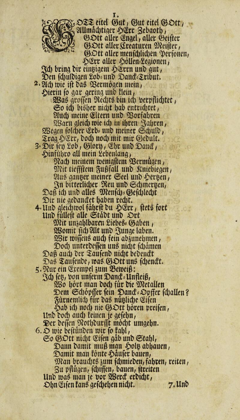 ©SS eitet ©ut, ©ut eitel ©Ott> 2ÜJmdd)tiger ©Srr gebaotl) , ©Ott aller (Sngel, aller ©elfter ©Ott aller greaturen SDteifter, ©Ott aller menfd)lid)en tyerfonen, •£)<Srr aller ©öUemSiegionen, Sd) bring bit einzigem -fpiSrrn unb gut, ©en fd)ulbigen £ob«unb ©and<£ribut* 2»2ld)»ie ift bag 9ßermögen mein, •hierin fö gar gering unb flein, Sag groffen 9ied)tg bin id) berpflichtet , ©o id) bisher nid)t gab entrichtet, 2lud) meine Sltern unb 9ßorfabren Sarn gleid) mie id) in ihren fuhren, ®egen folchet »Srb* unb meiner @d)u!b, Srag -fpSrr, bod) nod) mit mir ©ebult. 3* ©tr fei) £ob, ©lort), (Sbr unb ©and , •fpinfübro all mein Siebenlang, 3?ad) meinem menigftem Vermögen, 91t!t tieffftem guBfall unb Äniebtegen, 8lug ganger meiner ©eel unb bergen, Sn bitterlicher 9ieu unb ©chmergen, ©ap id) unb alleg 93fenfd)<©cfd)led)t ©ir nie gebandet gaben recht. 4- Unb gleiastüol fdhrft bu -fpcStr, ftetg fort Unb fülleft alle ©tdbt unb Ort 5Ö?it unzählbaren £iebeg* ©aben, Somit fsd) Sllt unb Sunge laben. Sir roifieng auch fein abjunehmen, ©od) unterbeffen ung nicht fchdmen ©ap aud) ber Saufenb nicht bebendt ©ag Saufenbe, wag ©Ott ung fchendt. 5- 9fur ein (Stempel jurn ©eweif: Sch feg, bon unferm ©and.UnfleiB, So gört man hoch für bie Setallen ©em ©djöpffer fein ©and<Opfferfd)allen? gürnemlid) für bag nügliche (Sifen ©ab id) nod) nie ©Ott hören greifen, Unb bod) aud) feinen fe gefebn, ©er bejfen 9tothbur(ft macht umgehn. 6.0 wie beftünben wir fo fahl, @o ©Ott nid)t (Sifen gab unb ©tahl, ©ann bamit muß man ©olg abhauen, ©amit man fönte Käufer bauen, 9Jian braud)tg jurn fchmieben, fahren, reiten, gu pflügen, fchiffen, bauen, ftreiten Unb wag man fe bor Serd erbicht, Ogn (Stfen fang gefchehen nicht. 7. Unb