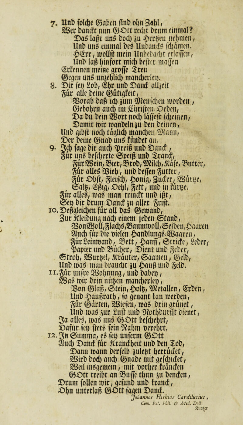 7. Uni» foldje ©oben fmb oljn 3«bl, 28er l'ancft nun ©-Off tcd)t brunt einmal? Das laßt uns bod) ju gerben nehmen, Unt» unS einmal t»eS Unbands fdjämen. ■£>Srr, mollft mein Unbetacl)f erieffen, Unb laß binfort mid) beftet maffen Srfennen meine gtüffe Steu ©egen unS unjcbltd) mancherlei). 8. Dir fei) £ob, @br unt» Dand alljeit gut allebcine©ütigfeit, 23orab baß id) }um Wenfcben roorben, ©ebobrn aueb im ßbriften Orlen, Da i»u t»ein SBortttoch Idjfeft fdjetnen, Damit mir manbelnäu t»en leinen, Unb gibft nod) täglich mandjen Wann, Der beine ©nab unS fiinbet an. 9- 3<h fage bir aueb Weiß unb Dancf, gut unS befeuerte ©petß unb Stand, gut SBein, Sier, Stob, Wild), Ääfe, Butter, gür alles QSieb, unb beffen guttet, Sur Obft, Sleifd), -gmnig, Suder, 28ür§e, ©alft, Sßtg, Oebl, unb in fürge. gut alles, tr»aS man trineft unb ißt, ©et) bir brunt Dancf ju aller Stift, io. Deßgletd)en für all baS ©emanb, Sur Äleibung nacb einem jeben ©tanb, 53on28oll,SIad)S,Saumn)c»lJ,@eibcn,^aaren 2lud) für bie Dielen &anbIungS>5Baaren, Sür Seinroanb, Sett, ^»anff, ©triefe, Seber, Rapier unb Süd)er, Dient unb gebet, ©trob, SBurßel, Äränter, ©aamen, ©elb, Unb maS man braudjt }u £>auß unb Selb. ii.Sür ttnfre QBobnung, unb babei), SSaS mir brm nüßen ntand)erlei), Qßon ©laß, ©tein, -j>olß, Wetallcn, Srben, Unb fpaußratb, fo genant fan merben, Sür ©arten, 28iefen, maS brin grünet, Unb maS jur £uft unb 9?otbbutfft bienet, 3a alles, maS unS ©Ott befdjebrt, Dafür fei) ftctS fein 9?abm toerebrt. 12.3n ©timrna, eS fei) unferm ©Ott 9lud) Dancf für Ärancfbeit unb ben Sob, Dann mann berfelb juleßt berrüdet, SBirb bod) aud) ©nabe mit gefdjidet, SBeil inSgemein, mit Dorber fränden ©Ott treibt an Suffe tbun ju benden, Drum füllen mir, gefunb unb frand, Obn unterlaß ©Ott fagen Dand. ‘Johannes Hiskias Cardilucius, Com. Pul. Phil. & Med. De ft. Ätirtyr