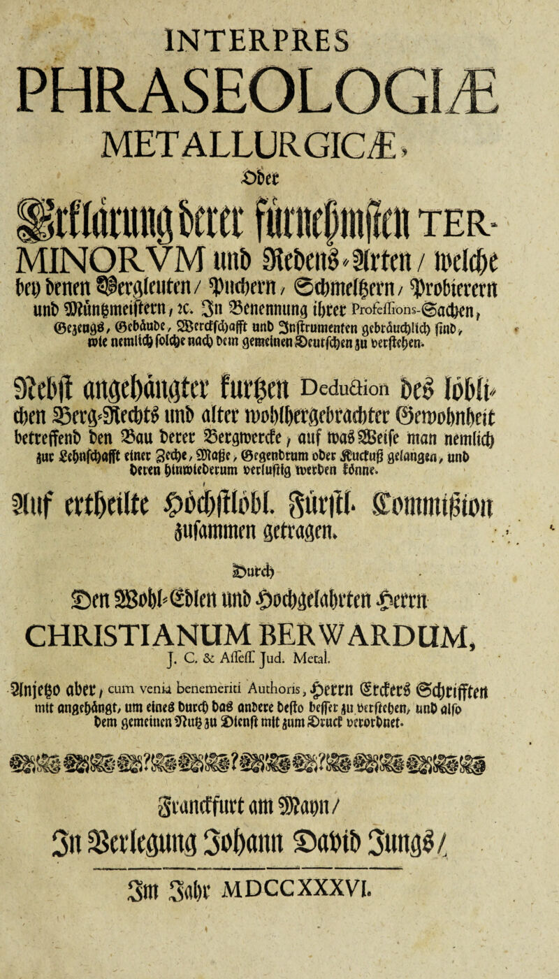 \ 1NTERPRES 11TER- MINORVM uitö Sifbcn'o-Irtfii/ ii'ddje benbtnett^lersleuten/ pncbern, ® cbmelljern/ Probierern unb 35tun&meiftern, k. 3ii Benennung tbtrcc Profeffions- ©adien, ©ejengö, ©cbäube, 5Bcrctfd)a(ft unb 3njtmmenten gcbräuc^Kd) |1uD, wie ncmlic()fold)em>d> Km gemeinen ©curfdjcnju »ccjlcJjcn. Dcduclion f)£$ loHi* dien 33ers<3tecbt» unb alter n>ob(l)ers?bratf)ter ©emobnbeit betreffenb ben Sau betet Setgtoerde ■, auf roa« SBeife man nemlidj jut Ee&nfcbafft einet gcdje, SOtaße > ©tgenbrum ober Äuctufj gelang*«, unb tuen |>inxi>iet>erum periuftig tver^en ftfnne. 3luf cvtfxiltc #$#tobL fturfti* Sommtßioit äufammen setrasen. <Den SBobKSbleit unb £ocl)Selal)rten $errn J. C. & AfleflC Jud. Mecai. 9fnjego abet/ cum venk beiiemcrki Authons, £etrn (Steter« ©djrifftett mit ange&ängt, um eines DurcO t>a$ antwe &e(io beffer $u torfte&en, unt> alfo t>em gemeinen Sftufcau 2)tenftmitäum£>rucf wrortmet. graneffuttatti P?ann/ 3n Verlegung Sobarni ©aWb 3ung3/ ~ 3m Silbe mdccxxxvi.