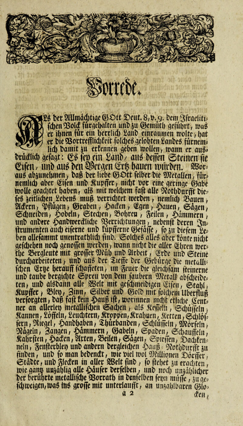 bet SMUmdebtige ©-Ott Deut. 8,». 9. bem Sfraefiti* UV)®, fcben Sßold fürgebalten unb}u ©emutb geführt, mai lXl®l ft ihnen für ein berrlid) £anb einraumen molte, l)at SJWIA et bie QSortrefflidjfeit foIdjeS getobten taubes fürnem» ^ 7 ficb bamit ju erfennen geben mellen > mann er auS» brücfiicb gefügt: (£f> feu ein £ant>/ aito befien 0teinen fte €ifen / unb aug ben Fersen (£r$ bauen mürben. 2Bor* aus abjunebnten, bap btt liebe ©-Ott felber bie Metallen, für» nemlid) aber Sifen unb Supffer, nicht Pot eine geringe ©abe moBe geachtet haben, als mit mcldjem faft «Be Ofotbburfft bie» feS jeitlidjen Hebend muß Perrid)tet ©erben, nemlid) 35auen, liefern, pflügen» ©raben, £acfen , (£gen, •dauert, ©dgtn, ©djneiben, pöbeln , ©teeben, lobten , geilen, jammern , unb anbere £>anbroerctlid)e 93errid)tungen, nebenft beten 3n- ftrumenten auch eifernc unb füpfferne ©efdffe, fo ju biefem 2e» ben aUefammt uuentratblid) finb. ©oldjesS alles aber fönte nidjt gefebeben nod) genoffen merben, mann nidjt bie aUer Sbreit tuet» tlje Bergleute mit groffet 90tüb unb Arbeit, (Srbe unb ©teine burdjarbeiteten > Unb auS ber Stoffe bet ©elnirge bie metallf (eben (Srge betauff fdjaffeten, tm geuer bie gleicbfam fteinerne unb taube bergidjte ©preu »an bem faubern Metall abfdjeibe» ten; unb alSbahn aüe SBelt mit gefdmteibigen ©fen, ©tabl , Supffer / SSIeu, Sinn, ©ilbetunb ©olb mit foldjem Überflug Perforgten, baß faft fein f?aup ift, ©orinnen nidjt etltcbe Sent» net an aUerlet) metaüifcben ©«eben, ato Sepelh, ©Rüffeln, Sannen, Coffein, geuebtern, Stoppen, Srabaen, Setten, ©d)löf» fern, Siegel, ■jpanbbabcn, Sburbanben, ©djlüffeln, SJförfeln, hageln, Sangen, jammern, ©abein, ©paben, ©cbauffeln, Sabrften, fpaefen, Sitten, Seilen, Sagen, ©piepen, ©aebfem nein, genfterbleij unbanbern bergleieben £atip» 9fotbburift 111 ftnben, unb fo man bebeneft, roie piel mol Millionen ©örffer, ©täbte, unb glecfen in aBet SBelt finb, fo ftefjet ju erachten ©ie gang unjäblig «Be Raufet berftlben, unb nod) unjdl)Iid)et ber berührte metaUifcbe QSorratb in benfelbcn fepn muffe, 511 ge» fcbmeigen,ma$in$ groffemit unterlaufft, an unzählbaren ©fo»