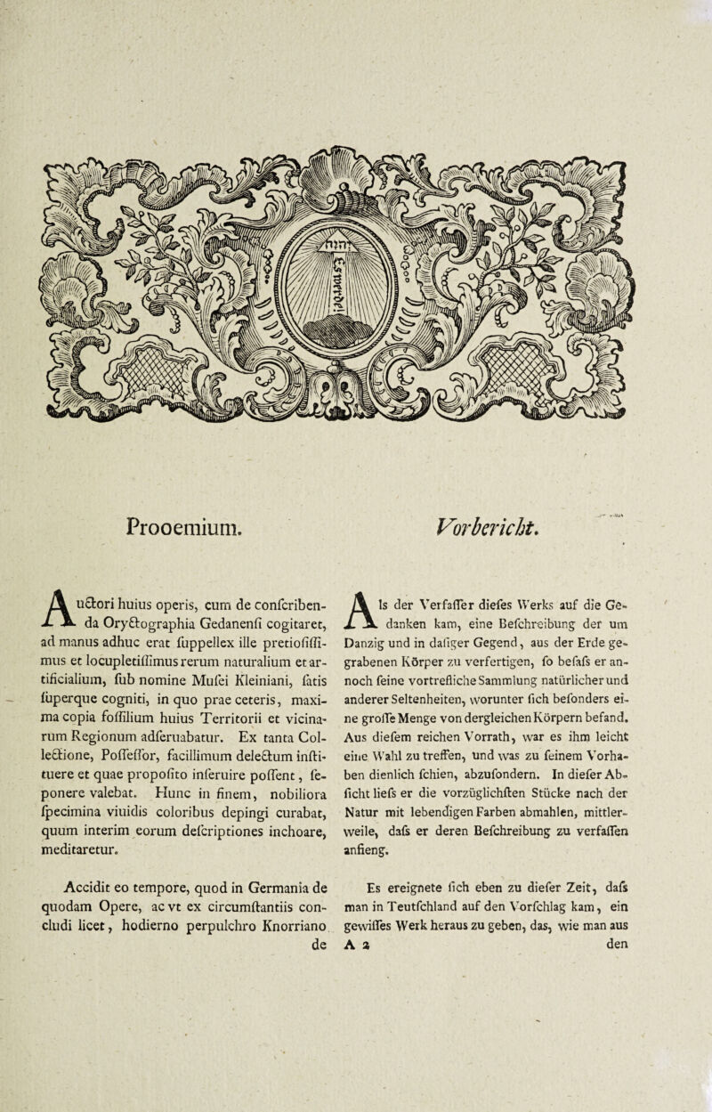 Prooemium. Auctori huius operis, cum de confcriben- da OryCtographia Gedanenfi cogitaret, ad manus adhuc erat fuppellex ille pretiofiffi- mus et locupletiffimus rerum naturalium et ar¬ tificialium, fub nomine Mufei Kleiniani, fatis fiiperque cogniti, in quo prae ceteris, maxi¬ ma copia fbffilium huius Territorii et vicina¬ rum Regionum adferuabatur. Ex tanta Col¬ lectione, PofTeffor, facillimum deleCtum infti- tuere et quae propofito inferuire poffent, fe- ponere valebat. Hunc in finem, nobiliora fpecimina viuidis coloribus depingi curabat, quum interim eorum defcriptiones inchoare, meditaretur. Vorbericht. Ais der Verfafler diefes VVerks auf die Ge» danken kam, eine Befchreibung der um Danzig und in daliger Gegend, aus der Erde ge- grabenen Korper zu verfertigen, fo befafs er an- noch feine vortrefiicheSammlung naturlicherund anderer Seltenheiten, worunter fich befonders ei¬ ne groffeMenge vondergleichenKorpern befand. Aus diefem reichen Vorrath, war es ihm leicht eine Wahl zu treffen, und was zu feinera Vorha- ben dienlich fchien, abzufondern. In diefer Ab= ficht liefs er die vorzuglichften Stiicke nach der Natur mit lebendigen Farben abmahlen, mittler- weile, dafs er deren Befchreibung zu verfaffen anfieng. Accidit eo tempore, quod in Germania de Es ereignete fich eben zu diefer Zeit, dafs quodam Opere, acvt ex circumftantiis con- man in Teutfchland auf den Vorfchlag kam, ein cludi licet, hodierno perpulchro Knorriano gewiffes Werkherauszu geben, das, wie man aus de A a den