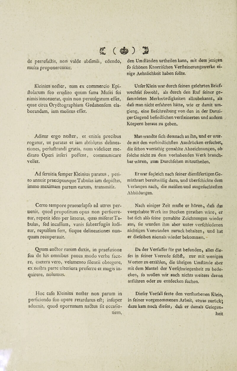 «E (*) 3 de petrefa&is, non valde abfimili, edendo, mulca proponerentur. Kleinius nofter, tum ex commercio Epi- ftolarum luo erudito quum fama Mufei fui nimis innotuerat, quin non peruulgatum effet, quae circa Oryftographiam Gedanenfem ela¬ borandam, iam molitus effet. Aditur ergo nofter, et enixis precibus rogatur, ut paratas et iam abiolutas delinea¬ tiones, perluftrandi gratia, num videlicet me¬ ditato Operi inferi poffent, communicare vellet. Ad feruitia femper Kleinius paratus , peti¬ to annuit praecipuasque Tabulas iam depiflas, immo maximam partem earum, transmifit. Certo tempore praeterlapfo ad aures per- uenit, quod propofitum opus non perficere¬ tur, repetit ideo per litteras, quas miferat Ta¬ bulas, fedincaffum, vanis fubterfugiis ludi¬ tur, repulfum fert, ficque delineationes nun¬ quam recuperauit. Quum auttor ratum duxit, in praefatione fua de his omnibus pauca modo verba face¬ re, caetera vero, velamento ftlentii obtegere, ex noftra parte ulteriora proferre et magis in¬ quirere, nolumus. Hoc cafu Kleinius nofter non parum in perficiendo luo opere retardatus eft; infuper aduenit, quod oportunam na£tus fit occafio- nem, den Um ftanden urtheilen kann, mit dem jezigen fo fchonen Knorrifchen Verfteinerungswerke ei- nige Aehnlichkeit haben follte. Unfer Klein war durch feinen gelehrten Brief* wechfel fowohl, ais durch den Ruf feiner ge- fammleten Merkwurdigkeiten allzubekannt, ais dafs man nicht erfahren hatte, wie er damit um- gieng, eine Befchreibung von den in der Danzi- gerGegend befindlichen verfteinerten und andern Korpern heraus zu geben. Manwandte fich demnach anihn, und er wur- de mit den verbindlichften Ausdrucken erfuchet, die fchon vorrathig gemahlte Abzeichnungen, ob folche nicht zu dem vorhabenden Werk brauch- bar waren, zum Durchfehen mitzutheilen. Er war fogleich nach feiner dienftfertigenGe- muthsart bereitwillig dazu, und uberfchickte dem Yerlangen nach, die meiftenund ausgefuchteften Abbildungen. Nach einiger Zeit mufte er hSren, dafs das vorgehabte Werk ins Stecken gerathen ware, er bat fich alfo feine gemahlte Zeichnungen wieder aus, lie wurden ihm aber unter verfchiedenen nichtigen Vorwanden zuruck behalten, und hat er diefelben niemals wieder bekommen. Da der Verfaffer fiir gut befunden, alles die- fes in feiner Yorrede felbft, nur mit wenigen Worten zu erzahlen, die iibrigen Umftande aber mit dem Mantel der Verfchwiegenheit zu bede- cken, fo wollen wir auch nichts weiters davon anfuhren oder zu entdecken fuchen. Diefer Vorfall fezte den verftorbenen Klein, in feiner vorgenommenen Arbeit, etvvas zuruck; dazu kam noch diefes, dafs er damals Gelegen- heit
