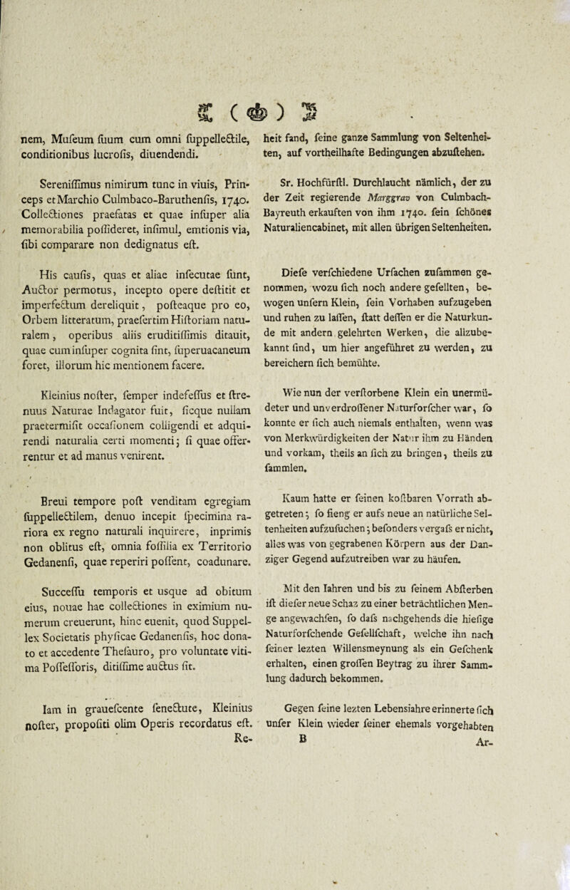 js* ( *) nem, Mufeum fiium cum omni (uppelle&ile, heit fand, feine ganze Sammlung von Seltenhei- conditionibus lucrofis, diuendendi. ten, auf vortheilhafte Bedingungen abzuftehen. Sereniffimus nimirum tunc in viuis, Prin¬ ceps etMarchio Culmbaco-Baruthenfis, 1740. Colleftiones praefatas et quae infuper alia memorabilia poftideret, infimul, emtionis via, fibi comparare non dedignatus eft. Sr. Hochfiirftl. Durchlaucht namlich, der zu der Zeit regierende Marggrav von Culmbach- Bayreuth erkauften von ihm 1740. fein fchones Naturaliencabinet, mit allen iibrigenSeltenheiten. His caulis, quas et aliae infecutae funt, Auftor permotus, incepto opere deftitit et imperfectum dereliquit, pofteaque pro eo, Orbem litteratum, praefcrtim Hiftoriam natu¬ ralem , operibus aliis eruditiffimis ditauit, quae cuminfuper cognita fint, fuperuacaneum foret, illorum hic mentionem facere. Diefe verfchiedene Urfachen zufamnnen ge- nommen, wozu fich noch andere gefellten, be- wogen unfern Klein, fein Vorhaben aufzugeben und ruhen zu lafifen, ftatt deffen er die Naturkun- de mit andern gelehrten Werken, die alizube- kannt find, um hier angefiihret zu werden, zu bereichern fich bemiihte. Kieinius nofter, femper indefeffus et ftre- nuus Naturae Indagator fuit, ficque nullam praetermifit occationem colligendi et adqui- rendi naturalia certi momenti; (i quae offer¬ rentur et ad manus venirent. 0 / Ereui tempore poft venditam egregiam luppelleftilem, denuo incepit fpecimina ra¬ riora ex regno naturali inquirere, inprimis non oblitus eft, omnia foftliia ex Territorio Gedanenfi, quae reperiri pollent, coadunare. Succeflu temporis et usque ad obitum eius, nouae hae colleftiones in eximium nu¬ merum creuerunt, hinc euenit, quod Suppel- lex Societatis phyficae Gedanenfis, hoc dona¬ to et accedente Thefauro, pro voluntate viti- ma Polfelforis, ditiffime auftus fit. Wie nun der verftorbene Klein ein unermii- deter und unverdroftener Naturforfcher war, fo konnte er fich auch niemals enthalten, wenn was von Merkwiirdigkeiten der Natur ihm zu Kanden und vorkam, theils an fich zu bringen, theils zu fammlen, Kaum hatte er fein en koflbaren Vorrath ab- getreten} fo fieng er aufs neue an natiirliche Sel- tenheiten aufzufuchen j befonders vergafs er nicht, alles was von gegrabenen Korpern aus der Dan- ziger Gegend aufzutreiben war zu haufen. Mit den Iahren und bis zu feinem Abfterben ift diefer neue Schaz zu einer betrachtlichen Men- ge angewachfen, fo dafs nachgehends die hiefige Naturforfchende Gefellfchaft, welche ihn nach feiner lezten Willensmeynung ais ein Gefchenk erhalten, einen groften Beytrag zu ihrer Samm¬ lung dadurch bekommen. Iam in grauefcente feneflute, Kieinius Gegen feine lezten Lebensiahre erinnerte fich nofter, propofiti olim Operis recordatus eft. unfer Klein wieder feiner ehemals vorgehabten Re- B Ar-