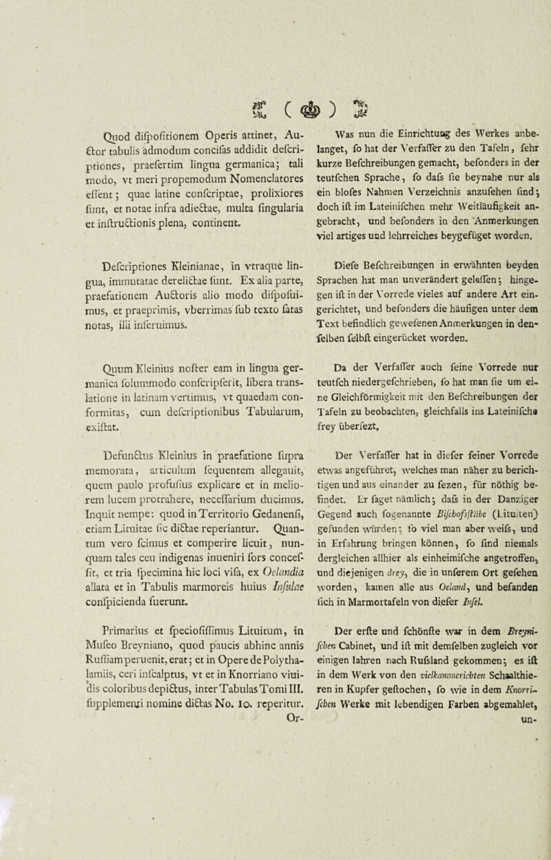 Quod difpofitionem Operis attinet, Au¬ dior tabulis admodum concifas addidit defcri- ptiones, praefertim lingua germanica; tali modo, vt meri propemodum Nomenclatores eflent; quae latine confcriptae, prolixiores funt, et notae infra adieftae, multa lingularia et inftru&ionis plena, continente Defcriptiones Kleinianae, in vtraque lin¬ gua, immutatae dereliftae liint. Ex alia parte, praefationem Auftoris alio modo diipolui- mus, et praeprimis, vberrimas fub texto fatas notas, ilii inferuimus. Quum Kleinius nofter eam in lingua ger- manica lolummodo confcripferit, libera trans¬ latione in latinam vertimus, vt quaedam con- formitas, cum defcriptionibus Tabularum, exiftat. Defunctus Kleinius in praefatione fupra memorata, articulum lequentem allegauit, quem paulo profufius explicare et in melio¬ rem lucem protrahere, neceffarium ducimus. Inquit nempe: quod in Territorio Gedanenli, etiam Lituitae lic di&ae repedantur. Quan¬ tum vero fcimus et comperire licuit, nun¬ quam tales ceu indigenas inueniri fors concef- lit, et tria fpecimina hic loci vila, ex Odandia allata et in Tabulis marmoreis huius Infulae confpicienda fuerunt. Primarius et Ipecioliffimus Lituitum, in Mufeo Brevniano, quod paucis abhinc annis Ruffiamperuenit, erat 5 et in Opere de Polytha- lamiis, ceri infcalptus, vt et in Knorriano viui- dis coloribus depiftus, inter Tabulas Tomi III. fupplementi nomine di&as No. io» rcperitur. Or- Was nun die Einrichtuag des Werkes anbe- langet, fo hat der Verfafler zu den Tafeln, fehr kurze Befchreibungen gemacht, befonders in der teutfchen Sprache, fo dafs fie beynahe nur ais ein blofes Nahmen Verzeichnis anzufehen findj doch ift im Lateinifchen mehr Weitlaufigkeit an- gebracht, und befonders in den Anmerkungen viel artiges und lehrreiches beygefiiget worden. Diefe Befchreibungen in erwahnten beyden Sprachen hat man unverandert gelaffen; hinge- gen ift in der Yorrede vieles auf andere Art ein- gerichtet, und befonders die haufigen unter dem Text befindlich gewefenen Anmerkungen in den- felben felbft eingerucket worden. Da der VerfalTer auch feine Yorrede nur teutfch niedergefchrieben, fo hat man fie um ei= ne Gleichfbrmigkeit mit den Befchreibungen der Tafeln zu beobachten, gleichfalls ins Lateinifcha frey iiberfezt» Der VerfalTer hat in diefer feiner Yorrede etwas angefiihret, welches man naher zu berich- tigen und aus einander zu fezen, fur nothig be- findet. Er faget namlich j dafs in der Danziger Gegend auch fogenannte Bifchofsfiabe (Lituiten) gefunden wi-irden; fo viel man aberweifs, und in Erfahrung bringen konnen, fo find niemals dergleichen allhier ais einheimifche angetroffen, und diejenigen drey, die in unferem Ort gefehen worden, karnen alie aus Oeland, und befanden fich in Marmortafeln von diefer InfeL Der erile und fchonfte war in dem Breym- fchen Cabinet, und ift mit demfelben zugleich vor einigen lahren nach Rufsland gekommen^ es ift in dem Werk von den vielkammericbten Schaalthie- ren in Kupfer geftochen, fo wie in dem Knorri- fcben Werke mit lebendigen Farben abgemahlet, un-