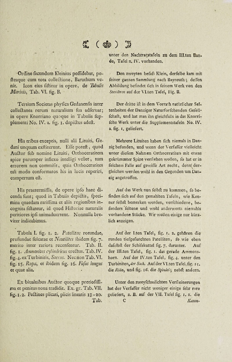£ ( Ordine fecundum Kleinius poflidebat, po- fteaque cum tota collectione, Baruthum ve¬ nit. Icon eius Bititur in opere, de Tubulis Marinis, Tab. VI. fig. B. Tertium Societas phylica Gedanenfis inter collectanea rerum naturalium Ilia adferuat; in opere Knorriano quoque in Tabulis fup- plementi No. IV. a. fig. i. depiftus adelt. His tribus exceptis, nulli alii Limiti, Ge- dani unquam exftiterunt. ElTe poteft, quod Auftor liib nomine Lituiti, Orthoceratitem apice parumper inflexo intelligi veliet, tum errorem non commifit, quia Orthoceratites tali modo conformatos his in locis reperiri, compertum elt. His praetermiffls, de opere ipfo haec di¬ cenda funt; quod in Tabulis depiftis, fpeci- mina quaedam rariflima et aliis regionibus in¬ cognita Altantur, id quod Hiltoriae naturalis peritiores ipA animaduertent. Nonnulla bre¬ viter indicabimus. / Tabula I. fig. i. 2. Patellitae rotundae, profundae fulcatae et Naatilites ibidem fig. 7. merito inter rariora recenfentur. Tab. II. fig. 1. Ammonites cylindricus ereftus. Tab. IV. fig.4.exTurbinitis, Saccus. NecnonTab. VI. fig. 15. Rapa, et ibidem fig. 16. Fufus longus et quae alia. s_ Lx biualuibus Aufitor quoque pretiofifli- ma et penitus noua tradidit. Ex. gr. Tab. VII. fig. 1.2. Pe&ines plicati, plicis lineatis 18 -20. Tab. unter den Nachtragstafeln zu dem Ill.ten Ban- de, Tafel n. IV. vorhanden. Den zweyten befafs Klein, derfelbe kam mit feiner ganzen Sammlung nach Bayreuth ; deffen Abbildung befindet llch in feinem Werk von den Seerobren auf der Yl.ten Tafel, Fig. B. Der dritte iit in dem Vorrafh naturlicher Sel- tenheiten der Danziger Naturforfchenden Gefell- fchaft, und hat man ihn gleichfalls in das Knorri- fche Werk unter die Supplementstafeln No. IV. a. fig. it geliefert. Mehrere Lituiten haben fich niemals in Dan» zigbefunden, und wenn der Yerfafier vielleicht unter diefem Nahmen Grthoceratiten mit etwas gekrummter Spize verfiehen wollen, fo hat er in folchem Falle auf gewifle Art recht, denn| der- gleichen werden wohl in den Gegenden um Dan- zig angetroffen. Auf das Werk nun felbft zu kommen, fo be- finden fich auf den gemahlten Tafeln, wie Ken- ner felbft bemerken werden, verfchiedene, be- fonders ‘feltene und wohl anderwerts niemahls vorhandene Stiicke. Wir wollen einige nur kurz- lich anzeigen. Anf der I.ten Tafel, fig. r. 2. gehfiren die runden tiefgefurchten Patelliten, fo wie eben dafelbft der Schifskuttel fig. 7. darunter. Auf der Ill.ten Tafel, fig. 1. das gerade Ammons- horn. Auf der IV.ten Tafel, fig.4. unter den Turbiniten,^r Sack, Auf der Yl.ten Tafel, fig. if. die Riibe^ und fig. 16. die Spindel; nebft andern. Unter den zweyfchaalichten Verfteinerungen hat der Verfafier nicht weniger einige fehr rare geliefert, z. JB. auf der VII, Tafel fig. 1. 2. die C Karnm-