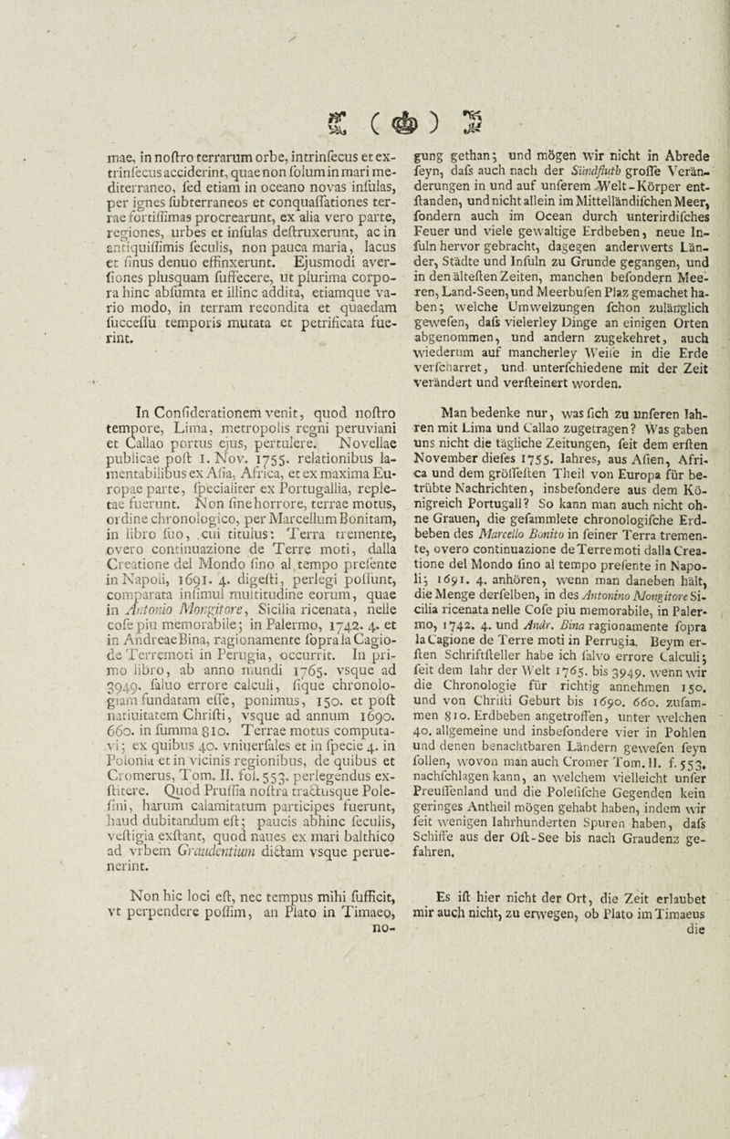 £ (#) 2 mae, in noftro terrarum orbe, intrinfecus et ex- trinlecus acciderint, quae non Iblum in mari me¬ diterraneo, led etiam in oceano novas inliilas, per ignes fubterraneos et conquaffationes ter¬ rae fortiffimas procrearunt, ex alia vero parte, regiones, urbes et infulas deftruxerunt, ac in antiquiffimis feculis, non pauca maria, lacus et finus denuo effinxerunt. Ejusmodi aver- fiones plusquam fuffecere, ut plurima corpo¬ ra hinc abfumta et illinc addita, etiamque va¬ rio modo, in terram recondita et quaedam liicceffu temporis mutata et petrificata fue¬ rint. In Confiderationem venit, quod noftro tempore, Lima, metropolis regni peruviani et Callao portus ejus, pertulere. Novellae publicae poft I. Nov. 1755. relationibus la¬ mentabilibus ex Alia, Africa, et ex maxima Eu¬ ropae parte, Ipecialiter ex Portugallia, reple¬ tae fuerunt. Non fine horrore, terrae motus, ordine chronologico, per MarcellumBonitam, in libro luo, .cui titulus: Terra tremente, overo continuazione de Terre moti, dalla Creatione dei Mondo fino al tempo prefente inNapoii, 1691. 4. digefti, perlegi poliunt, comparata infimul multitudine eorum, quae in Antonio JVlongitore, Sicilia ricenata, nelle cofepiu memorabile5 in Palermo, 1742. 4. et in AndreaeBina, ragionamente fopralaCagio- deTerremoti in Perugia, occurrit. In pri¬ mo libro, ab anno mundi 1765. vsque ad 3949. faluo errore calculi, fique chronolo- giarnfundatam efte, ponimus, 150. et poft natiuitatem Chrifti, vsque ad annum 1690. 660. in fumrnapio. Terrae motus computa¬ vi; ex quibus 40. vniuerfales et in fpecie 4. in Poionia et in vicinis regionibus, de quibus et Cromerus, Tom. II. fol. 553. perlegendus ex- ftitere. Quod Pruffia noftra tractusque Pole- fini, harum calamitatum participes fuerunt, haud dubitandum eft; paucis abhinc feculis, veftigia exftant, quod naues ex mari balthico ad vrbern Graudentium didam vsque perue- nerint. Non hic loci eft, nec tempus mihi fufficit, vt perpendere poffim, an Plato in Timaeo, no- gung gethan; und mogen wir nicht in Abrede feyn, dafs auch nach der Sundflutb grofte Veran- derungen in und auf unferem Welt-Korper ent- llanden, und nicht allein im Mittellandifchen Meer, fondern auch im Ocean durch unterirdifches Feuer und viele gewaltige Erdbeben, neue In- fuln hervor gebracht, dagegen anderwerts Lan- der, Stadte und Infuln zu Grunde gegangen, und in den alteftenZeiten, manchen befondern Mee- ren, Land-Seen,und Meerbufen Plaz gemachet ha¬ ben; welche Umvvelzungen fchon zularrglich gewefen, dafs vielerley Dinge an einigen Orten abgenommen, und andern zugekehret, auch wiederum auf mancherley Weife in die Erde verfcharret, und unterfchiedene mit der Zeit verandert und verfteinert worden. Man bedenke nur, was fich zu unferen lah- ren mit Lima und Callao zugetragen? Was gaben uns nicht die tagliche Z.eitungen, feit dem erften November diefes 1755. lahres, aus Afien, Afri¬ ca und dem grolTeften Theil von Europa fur be- trubte Nachrichten, insbefondere aus dem Ko- nigreich Portugall? So kann man auch nicht oh- ne Grauen, die gefammlete chronologifche Erd¬ beben des Marcello Bonitu in feiner Terra tremen¬ te, overo continuazione deTerremoti dalla Crea¬ tione dei Mondo fino al tempo prelente in Napo- li; 1(591. 4. anhoren, wenn man daneben halt, dieMenge derfelben, in des Antonino MongitoreSu cilia ricenata nelle Cofe piu memorabile, in Paler¬ mo, 1742. 4. und Andr. Bina ragionamente fopra laCagione de Terre moti in Perrugia, Beym er¬ ften Schriftfteller habe ich falvo errore Calculi; feit dem lahr der Welt 1765. bis 3949. wenn wir die Chronologie fur richtig annehmen 150. und von Chriiti Geburt bis 1590. 660. zufam- men 810. Erdbeben angetroffen, unter welchen 40. allgemeine und insbefondere vier in Pohlen und denen benachtbaren Landern gewefen feyn follen, wovonmanauchCTomerTom.il. f. 553* nachfchlagen kann, an welchem vielleicht unfer Preulfenland und die Polefifche Gegenden kein geringes Antheil mogen gehabt haben, indem wir feit wenigen Iahrhunderten Spuren haben, dafs Schifte aus der Olt-See bis nach Graudenz ge- fahren. Es ift hier nicht der Ort, die Zeit erlaubet mir auch nicht, zu erwegen, ob Plato im Timaeus die