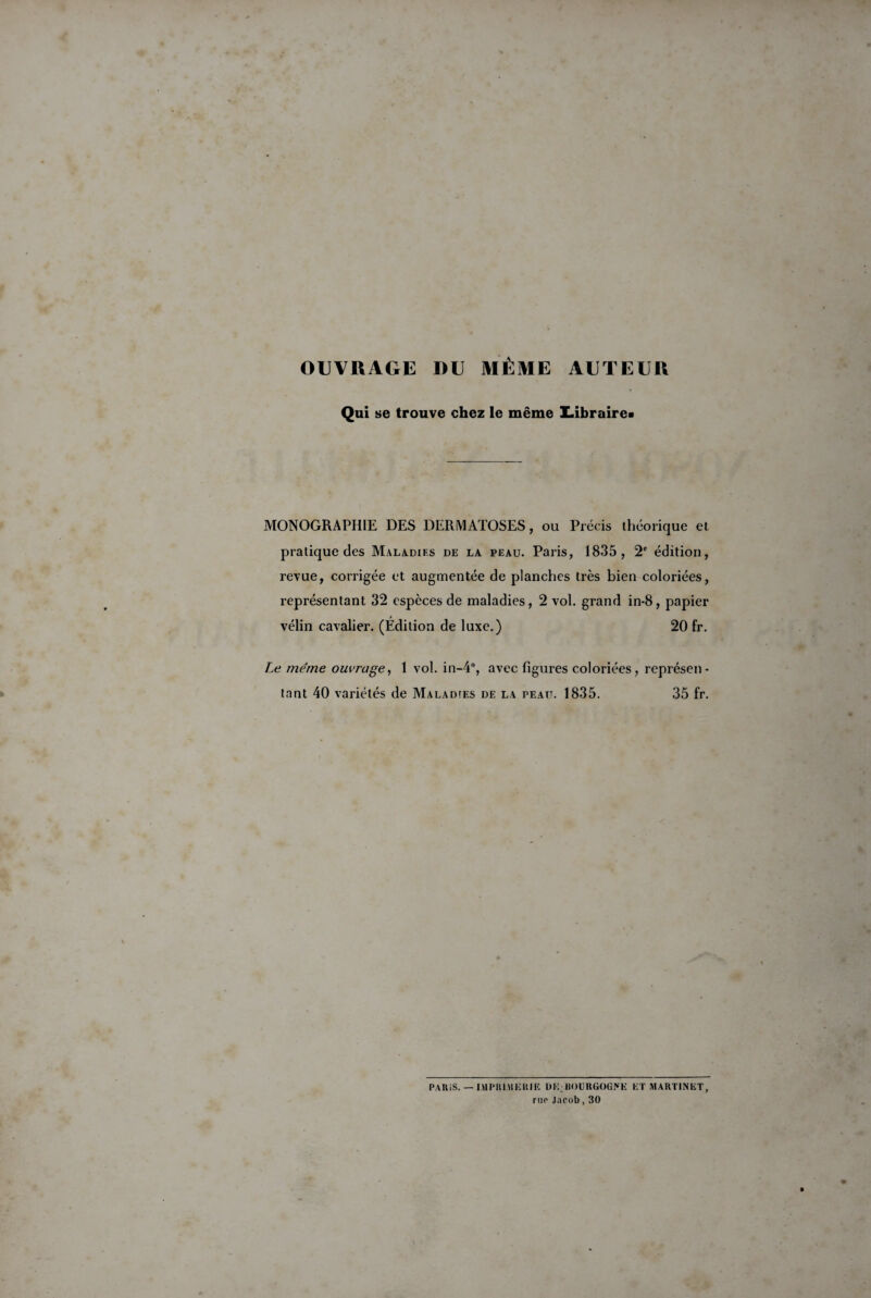 OUVRAGE DU MÊME AUTEUR Qui se trouve chez le même Z.ibraire« MONOGRAPHIE DES DERMATOSES, ou Précis théorique et pratique des Maladifs de la peau. Paris, 1835, 2e édition, revue, corrigée et augmentée de planches très bien coloriées, représentant 32 espèces de maladies, 2 vol. grand in-8, papier vélin cavalier. (Edition de luxe.) 20 fr. Le meme ouvrage, 1 vol. in-4°, avec figures coloriées, représen¬ tant 40 variétés de Maladtes de la peau. 1835. 35 fr. PAKiS. — IMPRIMERIE UE;BOURGOGNE ET MARTINET, rue Jacob, 30