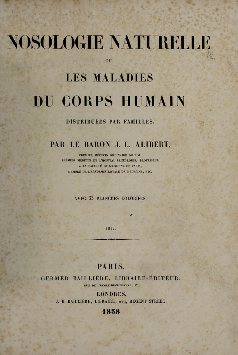 LES MALADIES DU CORPS HUMAIN DISTRIBUÉES PAU FAMILLES. PAR LE BARON J. L. ALIBERT, PREMIER MÉDECIN ORDINAIRE DU ROI, PREMIER MÉDECIN DE L’IIOPITAL SAINT-LOUIS, PROFESSEUR A LA FACULTÉ DE MÉDECINE DE PARIS, MEMBRE DE L’ACADÉMIE ROYALE DE MÉDECINE, ETC. AVEC 33 PLANCHES COLORIÉES. 1817. PARIS. GERMER BAILLIÈRE, LIBRAIRE-ÉDITEUR, RUE DE L’ÉCOLE-DK-MÉDEUINE, I T, LONDRES. J. R. BAILLIÈRE, LIBRAIRE, 219, REGENT STREET. 1858