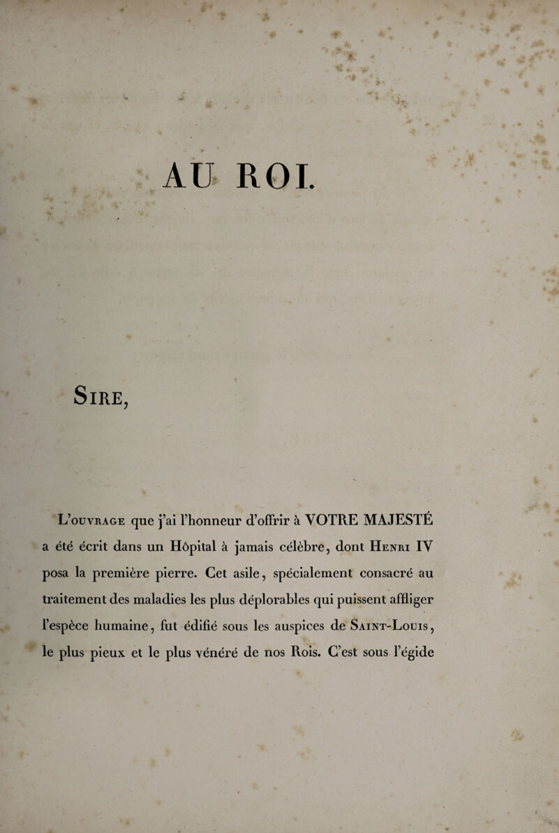 jftl ' AU ROI V 4. -âu- Sire, L’ouvrage que j’ai l’honneur d’offrir à VOTRE MAJESTÉ a été écrit dans un Hôpital à jamais célèbre, dont Henri IV posa la première pierre. Cet asile, spécialement consacré au traitement des maladies les plus déplorables qui puissent affliger l’espèce humaine, fut édifié sous les auspices de Saint-Louis, le plus pieux et le plus vénéré de nos Rois. C’est sous l’égide