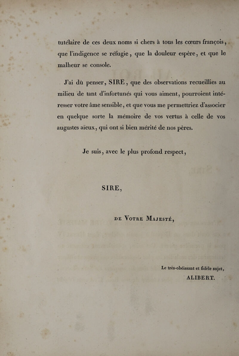 tutélaire de ces deux noms si chers à tous les cœurs françois, que l’indigence se réfugie, que la douleur espère , et que le malheur se console. J’ai dû penser, SIRE, que des observations recueillies au milieu de tant d’infortunés qui vous aiment, pourroient inté¬ resser votre âme sensible, et que vous me permettriez d’associer en quelque sorte la mémoire de vos vertus à celle de vos augustes aïeux, qui ont si bien mérité de nos pères. Je suis, avec le plus profond respect, SIRE, de Votre Majesté, Le très-obéissant et fidèle sujet, ALIBERT.