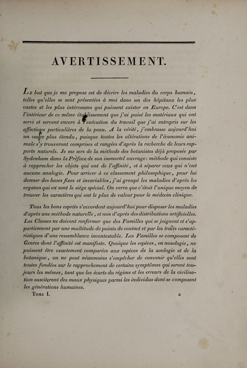 AVERTISSEMENT. Le but que je me propose est de décrire les maladies du corps humain y telles quelles se sont présentées à moi dans un des hôpitaux les plus vastes et les plus intéressans qui puissent exister en Europe. C’est dans l’intérieur de ce même ètaJLJissement que j’ai puisé les matériaux qui ont servi et servent encoi'e à r exécution du travail que j’ai entrepris sur les affections particulières de la peau. j4. la vérité, j’embrasse aujourd’hui un cadre plus étendu, puisque toutes les altérations de l’économie ani¬ male s’y trouveront comprises et rangées d’après la recherche de leurs rap¬ ports naturels. Je me sers de la méthode des botanistes déjà proposée par Sydenham dans la Préface de son immortel ouvrage : méthode qui consiste à T'approcher les objets qui ont de l’affinité } et à séparer ceux qui n’ont aucune analogie. Pour arriver à ce classement philosophique} pour lui donner des bases fixes et invariables j’ai groupé les maladies d’après les organes qui en sont le siège spécial. On verra que c’êtoit l’unique moyen de trouver les caractères qui ont le plus de valeur pour le médecin clinique. Tous les bons esprits s’accordent aujourd’hui pour disposer les maladies d’après une méthode naturelle > et non cl’après des distributions artificielles. Les Classes ne doivent renfermer que des Familles qui se joignent et s’ap- partiennent par une multitude de points de contact et par les traits caracté¬ ristiques d’une 7'essemblance incontestable. Les Familles se composent de Genres dont l’affinité est manifeste. Quoique les espèces, en nosologie, ne puissent être exactement comparées aux espèces de la zoologie et de la botanique, on ne peut néanmoins s’empêcher de convenir qu’elles sont toutes fondées sur le rapprochement de certains symptômes qui seront tou¬ jours les mêmes, tant que les écarts du régime et les erreurs de la civilisa¬ tion susciteront des maux physiques parmi les individus dont se composent les générations humaines.