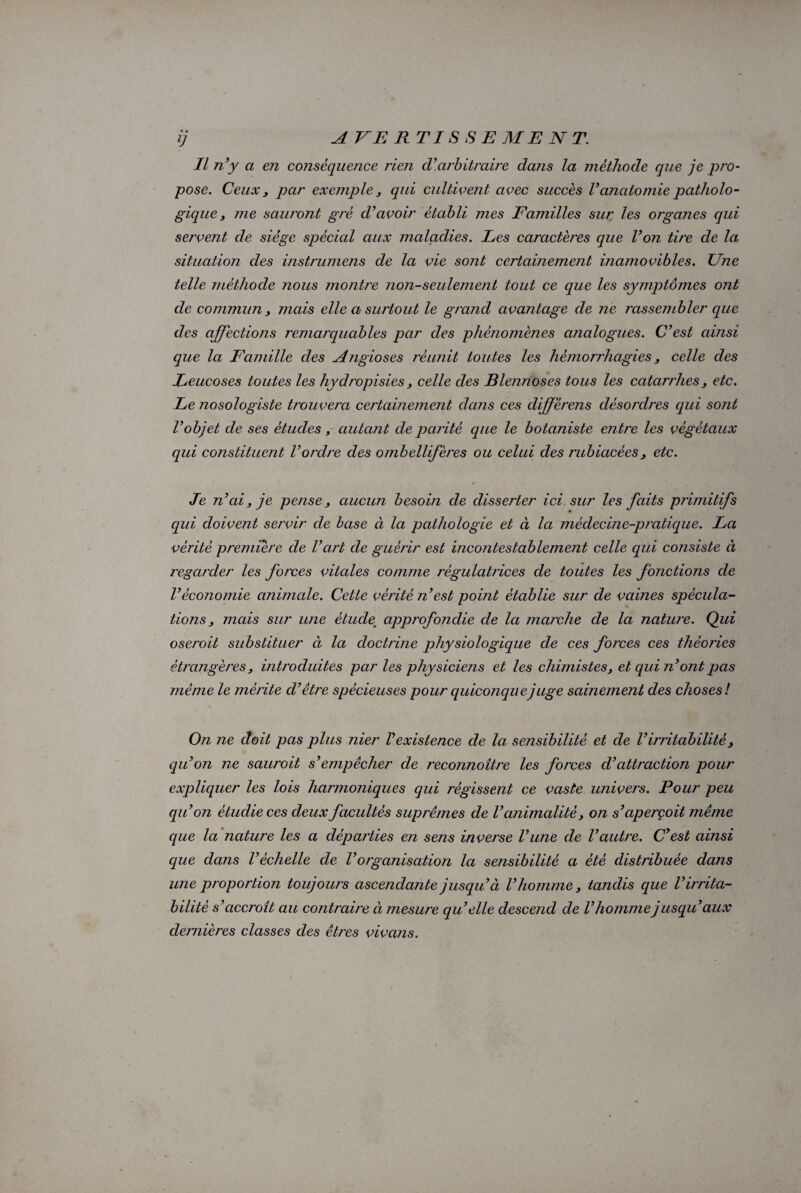IL n’y a en conséquence rien cl’ arbitraire dans la méthode que je pro¬ pose. Ceux, par exemple, qui cultivent avec succès l’anatomie patholo¬ gique , me sauront gré d’avoir établi mes Familles sur les organes qui servent de siège spécial aux maladies. Les caractères que l’on tire de la situation des instrumens de la vie sont certainement inamovibles. Une telle méthode nous montre non-seulement tout ce que les symptômes ont de commun, mais elle a surtout le grand avantage de ne l'assembler que des affections remarquables par des phénomènes analogues. C’est ainsi que la Famille des Angioses réunit toutes les hémorrhagies, celle des Leucoses toutes les hydropisies , celle des Blennoses tous les catarrhes, etc. Le nosologiste trouvera certainement dans ces diffèrens désordres qui sont l’objet de ses études , autant de parité que le botaniste entre les végétaux qui constituent l’ordre des ombellifères ou celui des rubiacèes, etc. Je n’ai, je pense, aucun besoin de disserter ici sur les faits primitifs qui doivent servir de base ci la pathologie et à la médecine-pratique. La vérité première cle l’art de guérir est incontestablement celle qui consiste à regarder les forces vitales comme régulatrices de toutes les fonctions de Véconomie animale. Cette vérité n’est point établie sur de vaines spécula¬ tions, mais sur une ètudem approfondie de la marche de la nature. Qui oseroit substituer ci la doctrine physiologique de ces forces ces théories étrangères, introduites par les physiciens et les chimistes, et qui n’ont pas même le mérite cl’être spécieuses pour quiconque juge sainement des choses! On ne doit pas plus nier l’existence de Ici sensibilité et de l’irritabilité, qu’on ne sauroit s’empêcher de reconnoître les forces d’attraction pour expliquer les lois harmoniques qui régissent ce vaste univers. Pour peu qu’on étudie ces deux facultés suprêmes de l’animalité, on s’aperçoit même que la nature les a départies en sens inverse l’une cle l’autre. C’est ainsi que clans l’échelle de Vorganisation la sensibilité a été distribuée dans une proportion toujours ascendante jusqu’à l’homme, tandis que l’irrita¬ bilité s’accroît au contraire ci mesure qu’elle descend de l’homme jusqu’aux dernières classes des êtres vivans.