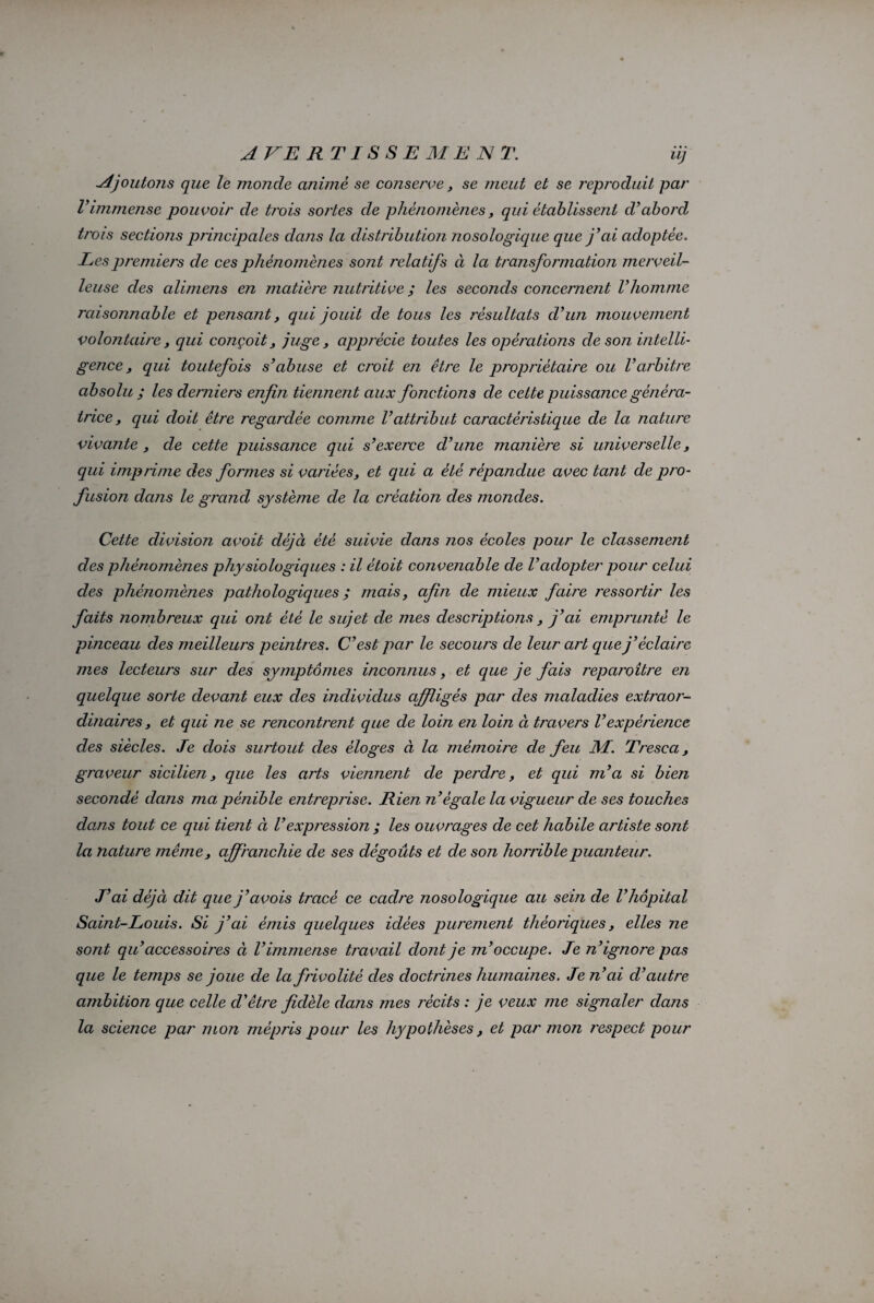 Ajoutons que le monde anime se conserve, se meut et se reproduit par Vimmense pouvoir de trois soj'tes de phénomènes, qui établissent d’abord trois sections principales dans la distribution nosologique que j’ai adoptée. Les premiers de ces phénomènes sont relatifs à la transformation merveil¬ leuse des alimens en matière nutritive ; les seconds concernent l’homme raisonnable et pensant, qui jouit de tous les résultats d’un mouvement volontaire y qui conçoit, juge, apprécie toutes les opérations de son intelli¬ gence y qui toutefois s’abuse et croit en être le propriétaire ou l’arbitre absolu ; les derniers enfin tiennent aux fonctions de cette puissance généra¬ trice y qui doit être regardée comme l’attribut caractéristique de la nature vivante, de cette puissance qui s’exerce d’une manière si universelle, qui imprime des formes si variées, et qui a été répandue avec tant de pro¬ fusion dans le grand système de la création des mondes. Cette division avoit déjà été suivie dans nos écoles pour le classement des phénomènes physiologiques : il était convenable de l’adopter pour celui des phénomènes pathologiques ; mais, afin de mieux faire ressortir les faits nombreux qui ont été le sujet de mes descriptions, j’ai emprunté le pinceau des meilleurs peintres. C’est par le secours de leur art que j’éclaire mes lecteurs sur des symptômes inconnus, et que je fais reparoître en quelque sorte devant eux des individus affligés par des maladies extraor¬ dinaires , et qui ne se rencontrent que de loin en loin à travers Vexpérience des siècles. Je dois surtout des éloges à la mémoire de feu M. Tresca, graveur sicilien, que les arts viennent de perdre, et qui m’a si bien secondé dans ma pénible entreprise. Rien n’égale la vigueur de ses touches dans tout ce qui tient à l’expression ; les ouvrages de cet habile artiste sont la nature même, affranchie de ses dégoûts et de son horrible puanteur. J’ai déjà dit que j’avois tracé ce cadre nosologique au sein de l’hôpital Saint-Louis. Si j’ai émis quelques idées purement théoriques, elles ne sont qu’accessoires à l’immense travail dont je m’occupe. Je n’ignore pas que le temps se joue de la frivolité des doctrines humaines. Je n’ai d’autre ambition que celle d’être fidèle dans mes récits : je veux me signaler dans la science par mon mépris pour les hypothèses, et par mon respect pour