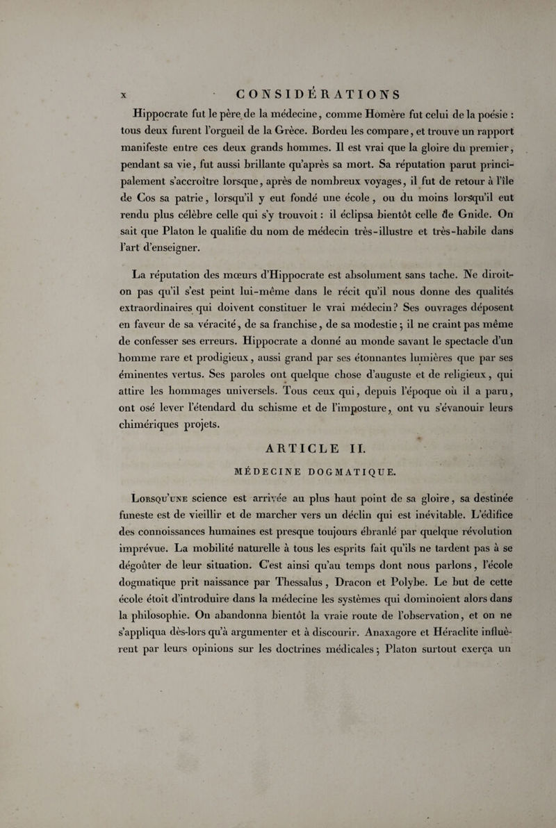 Hippocrate fut le père de la médecine, comme Homère fut celui de la poésie : tous deux furent l’orgueil de la Grèce. Bordeu les compare, et trouve un rapport manifeste entre ces deux grands hommes. Il est vrai que la gloire du premier, pendant sa vie, fut aussi brillante qu’après sa mort. Sa réputation parut princi¬ palement s’accroître lorsque, après de nombreux voyages, il fut de retour à l’île de Cos sa patrie, lorsqu’il y eut fondé une école , ou du moins lorsqu’il eut rendu plus célèbre celle qui s’y trouvoit : il éclipsa bientôt celle de Gnide. On sait que Platon le qualifie du nom de médecin très - illustre et très-habile dans l’art d’enseigner. La réputation des mœurs d’Hippocrate est absolument sans tache. Ne diroit- on pas qu’il s’est peint lui-même dans le récit qu’il nous donne des qualités extraordinaires qui doivent constituer le vrai médecin? Ses ouvrages déposent en faveur de sa véracité, de sa franchise, de sa modestie } il ne craint pas même de confesser ses erreurs. Hippocrate a donné au monde savant le spectacle d’un homme rare et prodigieux, aussi grand par ses étonnantes lumières que par ses éminentes vertus. Ses paroles ont quelque chose d’auguste et de religieux, qui attire les hommages universels. Tous ceux qui, depuis l’époque où il a paru, ont osé lever l’étendard du schisme et de l’imposture, ont vu s’évanouir leurs chimériques projets. ARTICLE IL MÉDECINE DOGMATIQUE. Lorsqu’une science est arrivée au plus haut point de sa gloire, sa destinée funeste est de vieillir et de marcher vers un déclin qui est inévitable. L’édifice des connoissances humaines est presque toujours ébranlé par quelque révolution imprévue. La mobilité naturelle à tous les esprits fait qu’ils ne tardent pas à se dégoûter de leur situation. C’est ainsi qu’au temps dont nous parlons, lecole dogmatique prit naissance par Thessalus, Dracon et Polybe. Le but de cette école étoit d’introduire dans la médecine les systèmes qui dominoient alors dans la philosophie. On abandonna bientôt la vraie route de l’observation, et on ne s’appliqua dès-lors qu’à argumenter et à discourir. Anaxagore et Héraclite influè¬ rent par leurs opinions sur les doctrines médicales} Platon surtout exerça un