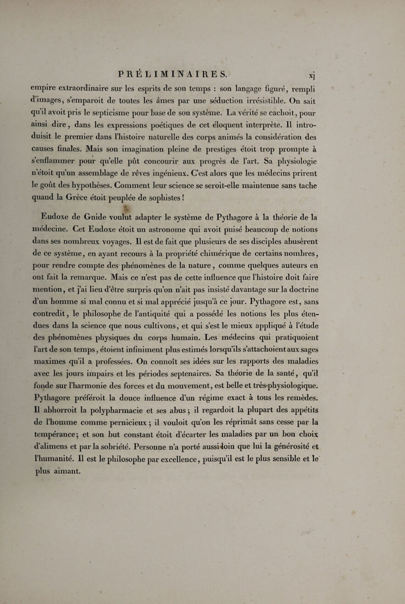 empire extraordinaire sur les esprits de son temps : son langage figuré, rempli d’images, s’emparoit de toutes les âmes par une séduction irrésistible. On sait qu’il avoit pris le septicisme pour base de son système. La vérité se cachoit, pour ainsi dire, dans les expressions poétiques de cet éloquent interprète. Il intro¬ duisit le premier dans l’histoire naturelle des corps animés la considération des causes finales. Mais son imagination pleine de prestiges étoit trop prompte à s’enflammer pour quelle pût concourir aux progrès de l’art. Sa physiologie n’étoit qu’un assemblage de rêves ingénieux. C’est alors que les médecins prirent le goût des hypothèses. Comment leur science se seroit-elle maintenue sans tache quand la Grèce étoit peuplée de sophistes ! a Eudoxe de Gnide voulut adapter le système de Pythagore à la théorie de la médecine. Cet Eudoxe étoit un astronome qui avoit puisé beaucoup de notions dans ses nombreux voyages. Il est de fait que plusieurs de ses disciples abusèrent de ce système, en ayant recours à la propriété chimérique de certains nombres, pour rendre compte des phénomènes de la nature, comme quelques auteurs en ont fait la remarque. Mais ce n’est pas de cette influence que l’histoire doit faire mention, et j’ai lieu d’être surpris qu’on n’ait pas insisté davantage sur la doctrine d’un homme si mal connu et si mal apprécié jusqu’à ce jour. Pythagore est, sans contredit, le philosophe de l’antiquité qui a possédé les notions les plus éten¬ dues dans la science que nous cultivons, et qui s’est le mieux appliqué à l’étude des phénomènes physiques du corps humain. Les médecins qui pratiquoient l’art de son temps, étoient infiniment plus estimés lorsqu’ils s’attachoient aux sages maximes qu’il a professées. On connoît ses idées sur les rapports des maladies avec les jours impairs et les périodes septénaires. Sa théorie de la santé, qu’il fonde sur l’harmonie des forces et du mouvement, est belle et très-physiologique. Pythagore préféroit la douce influence d’un régime exact à tous les remèdes. Il abhorroit la polypharmacie et ses abus} il regardoit la plupart des appétits de l’homme comme pernicieux ; il vouloit qu’on les réprimât sans cesse par la tempérance} et son but constant étoit d’écarter les maladies par un bon choix d’alimens et par la sobriété. Personne n’a porté aussi loin que lui la générosité et l’humanité. Il est le philosophe par excellence, puisqu’il est le plus sensible et le plus aimant.