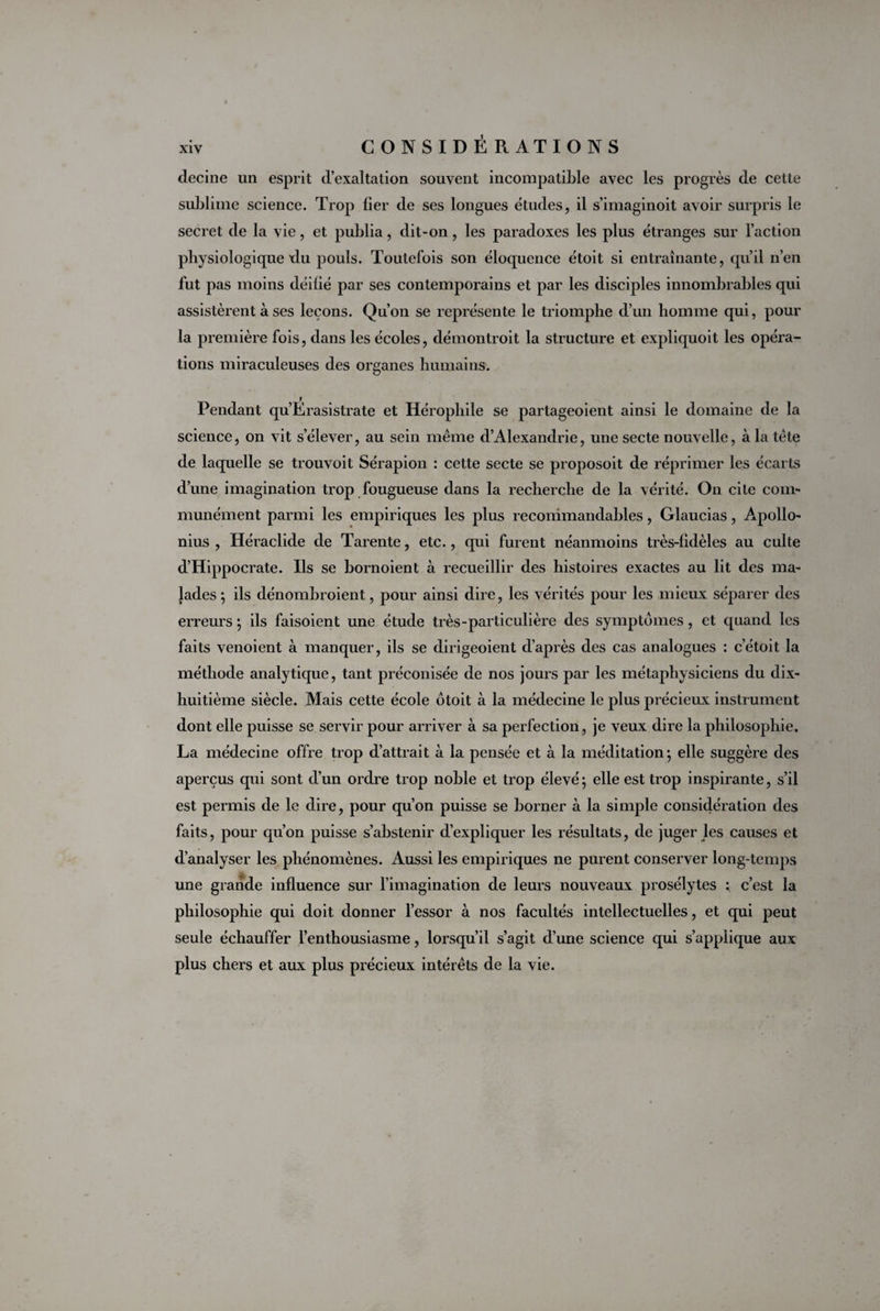 clecine un esprit d’exaltation souvent incompatible avec les progrès de cette sublime science. Trop fier de ses longues études, il s’imaginoit avoir surpris le secret de la vie, et publia, dit-on, les paradoxes les plus étranges sur l’action physiologique du pouls. Toutefois son éloquence étoit si entraînante, qu’il n’en fut pas moins déifié par ses contemporains et par les disciples innombrables qui assistèrent à ses leçons. Qu’on se représente le triomphe d’un homme qui, pour la première fois, dans les écoles, démontroit la structure et expliquoit les opéra¬ tions miraculeuses des organes humains. Pendant qu’Erasistrate et Hérophile se partageoient ainsi le domaine de la science, on vit s’élever, au sein même d’Alexandrie, une secte nouvelle, à la tête de laquelle se trouvoit Sérapion : cette secte se proposoit de réprimer les écarts d’une imagination trop fougueuse dans la recherche de la vérité. On cite com¬ munément parmi les empiriques les plus recommandables, Glaucias, Apollo¬ nius , Héraclide de Tarente, etc., qui furent néanmoins très-fidèles au culte d’Hippocrate. Ils se bornoient à recueillir des histoires exactes au lit des ma¬ lades *, ils dénombroient, pour ainsi dire, les vérités pour les mieux séparer des erreurs ; ils faisoient une étude très-particulière des symptômes, et quand les faits venoient à manquer, ils se dirigeoient d’après des cas analogues : c’étoit la méthode analytique, tant préconisée de nos jours par les métaphysiciens du dix- huitième siècle. Mais cette école otoit à la médecine le plus précieux instrument dont elle puisse se servir pour arriver à sa perfection, je veux dire la philosophie. La médecine offre trop d’attrait à la pensée et à la méditation ; elle suggère des aperçus qui sont d’un ordre trop noble et trop élevé; elle est trop inspirante, s’il est permis de le dire, pour qu’on puisse se borner à la simple considération des faits, pour qu’on puisse s’abstenir d’expliquer les résultats, de juger les causes et d’analyser les phénomènes. Aussi les empiriques ne purent conserver long-temps une grande influence sur l’imagination de leurs nouveaux prosélytes : c’est la philosophie qui doit donner l’essor à nos facultés intellectuelles, et qui peut seule échauffer l’enthousiasme, lorsqu’il s’agit d’une science qui s’applique aux plus chers et aux plus précieux intérêts de la vie.