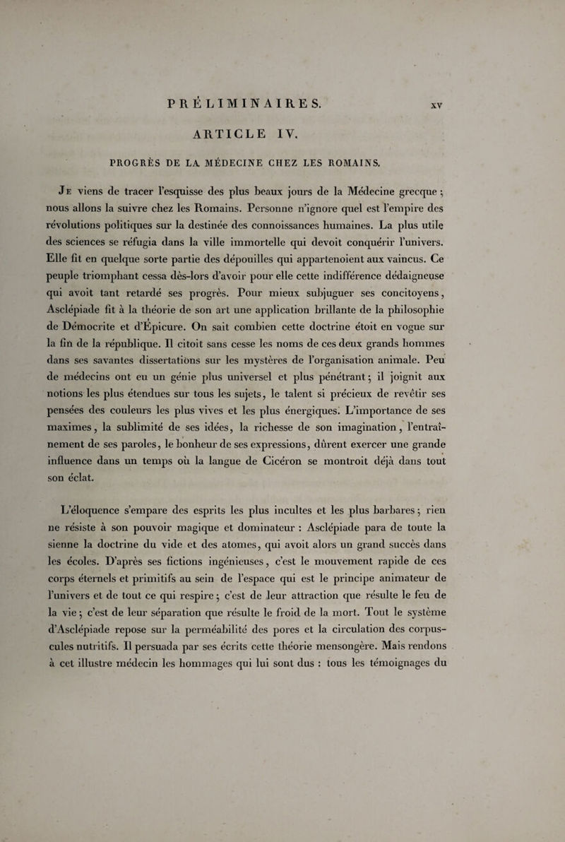 xv ARTICLE IV. PROGRÈS DE LA MÉDECINE CHEZ LES ROMAINS. Je viens de tracer l’esquisse des plus beaux jours de la Médecine grecque ; nous allons la suivre chez les Romains. Personne n’ignore quel est l’empire des révolutions politiques sur la destinée des connoissances humaines. La plus utile des sciences se réfugia dans la ville immortelle qui devoit conquérir l'univers. Elle fit en quelque sorte partie des dépouilles qui appartenoient aux vaincus. Ce peuple triomphant cessa dès-lors d’avoir pour elle cette indifférence dédaigneuse qui avoit tant retardé ses progrès. Pour mieux subjuguer ses concitoyens, Asclépiade fit à la théorie de son art une application brillante de la philosophie de Démocri te et d’Epicure. On sait combien cette doctrine étoit en vogue sur la fin de la république. Il citoit sans cesse les noms de ces deux grands hommes dans ses savantes dissertations sur les mystères de l’organisation animale. Peu de médecins ont eu un génie plus universel et plus pénétrant •, il joignit aux notions les plus étendues sur tous les sujets, le talent si précieux de revêtir ses pensées des couleurs les plus vives et les plus énergiques! L’importance de ses maximes, la sublimité de ses idées, la richesse de son imagination, l’entraî- i nement de ses paroles, le bonheur de ses expressions, durent exercer une grande influence dans un temps où la langue de Cicéron se montroit déjà dans tout son éclat. L’éloquence s’empare des esprits les plus incultes et les plus barbares ; rien ne résiste à son pouvoir magique et dominateur : Asclépiade para de toute la sienne la doctrine du vide et des atomes, qui avoit alors un grand succès dans les écoles. D’après ses fictions ingénieuses, c’est le mouvement rapide de ces corps éternels et primitifs au sein de l’espace qui est le principe animateur de l’univers et de tout ce qui respire ; c’est de leur attraction que résulte le feu de la vie ; c’est de leur séparation que résulte le froid de la mort. Tout le système d’Asclépiade repose sur la perméabilité des pores et la circulation des corpus¬ cules nutritifs. Il persuada par ses écrits cette théorie mensongère. Mais rendons à cet illustre médecin les hommages qui lui sont dus : tous les témoignages du