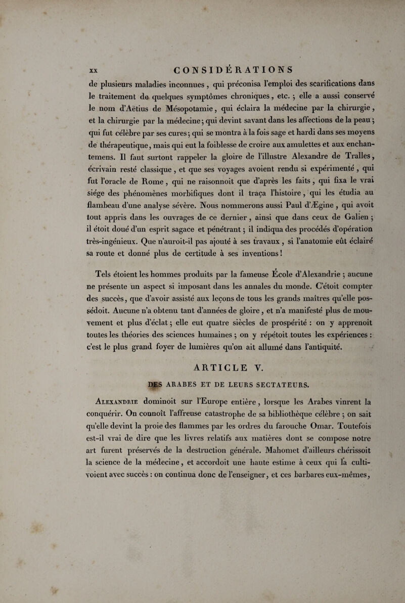 de plusieurs maladies inconnues , qui préconisa l’emploi des scarifications dans le traitement do quelques symptômes chroniques, etc. } elle a aussi conserve le nom d’Aëtius de Mésopotamie, qui éclaira la médecine par la chirurgie , et la chirurgie par la médecine} qui devint savant dans les affections de la peau} qui fut célèbre par ses cures *, qui se montra à la fois sage et hardi dans ses moyens de thérapeutique, mais qui eut la foiblesse de croire aux amulettes et aux enchan- temens. Il faut surtont rappeler la gloire de l’illustre Alexandre de Tralles, écrivain resté classique, et que ses voyages avoient rendu si expérimenté , qui fut l’oracle de Rome , qui ne raisonnoit que d’après les faits , qui fixa le vrai siège des phénomènes morbifiques dont il traça l’histoire , qui les étudia au flambeau d’une analyse sévère. Nous nommerons aussi Paul d’Ægine , qui avoit » tout appris dans les ouvrages de ce dernier, ainsi que dans ceux de Galien ; il étoit doué d’un esprit sagace et pénétrant \ il indiqua des procédés d’opération très-ingénieux. Que n’auroit-il pas ajouté à ses travaux , si l’anatomie eût éclairé sa route et donné plus de certitude à ses inventions ! Tels étoient les hommes produits par la fameuse Ecole d’Alexandrie ; aucune ne présente un aspect si imposant dans les annales du monde. C’étoit compter des succès, que d’avoir assisté aux leçons de tous les grands maîtres quelle pos- sédoit. Aucune n’a obtenu tant d’années de gloire, et n’a manifesté plus de mou¬ vement et plus d’éclat ; elle eut quatre siècles de prospérité : on y apprenoit toutes les théories des sciences humaines } on y répétoit toutes les expériences : c’est le plus grand foyer de lumières qu’on ait allumé dans l’antiquité. ARTICLE Y. DES ARABES ET DE LEURS SECTATEURS. Alexandrie dominoit sur l’Europe entière, lorsque les Arabes vinrent la conquérir. On connoît l’affreuse catastrophe de sa bibliothèque célèbre ; on sait qu’elle devint la proie des flammes par les ordres du farouche Omar. Toutefois est-il vrai de dire que les livres relatifs aux matières dont se compose notre art furent préservés de la destruction générale. Mahomet d’ailleurs chérissoit la science de la médecine, et accordoit une haute estime à ceux qui la culti- voient avec succès : on continua donc de l’enseigner, et ces barbares eux-mèmes,