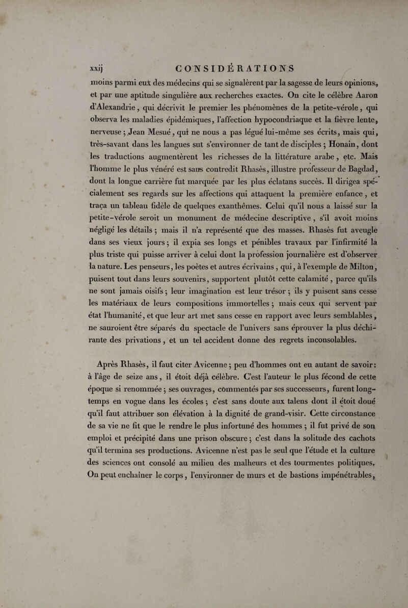 moins parmi eui des médecins qui se signalèrent par la sagesse de leurs opinions., et par une aptitude singulière aux recherches exactes. On cite le célèbre Aaron d’Alexandrie, qui décrivit le premier les phénomènes de la petite-vérole, qui observa les maladies épidémiques, l’affection hypocondriaque et la fièvre lente, nerveuse ; Jean Mesué, qui ne nous a pas légué lui-même ses écrits, mais qui, très-savant dans les langues sut s’environner de tant de disciples *, Honain, dont les traductions augmentèrent les richesses de la littérature arabe , etc. Mais l’homme le plus vénéré est sans contredit Rhasès, illustre professeur de Bagdad, dont la longue carrière fut marquée par les plus éclatans succès. Il dirigea spé¬ cialement ses regards sur les affections qui attaquent la première enfance , et traça un tableau fidèle de quelques exanthèmes. Celui qu’il nous a laissé sur la petite- vérole seroit un monument de médecine descriptive , s’il avoit moins négligé les détails ; mais il n’a représenté que des masses. Rhasès fut aveugle dans ses vieux jours ; il expia ses longs et pénibles travaux par l’infirmité la plus triste qui puisse arriver à celui dont la profession journalière est d’observer la nature. Les penseurs, les poètes et autres écrivains , qui, à l’exemple de Milton, puisent tout dans leurs souvenirs, supportent plutôt cette calamité , parce qu’ils ne sont jamais oisifs ; leur imagination est leur trésor ; ils y puisent sans cesse les matériaux de leurs compositions immortelles ; mais ceux qui servent par état l’humanité, et que leur art met sans cesse en rapport avec leurs semblables, ne sauraient être séparés du spectacle de l’univers sans éprouver la plus déchi¬ rante des privations , et un tel accident donne des regrets inconsolables. Après Rhasès, il faut citer Avicenne ; peu d’hommes ont eu autant de savoir : époque si renommée } ses ouvrages, commentés par ses successeurs, furent long¬ temps en vogue dans les écoles ; c’est sans doute aux talens dont il étoit doué qu’il faut attribuer son élévation à la dignité de grand-visir. Cette circonstance de sa vie ne fit que le rendre le plus infortuné des hommes ; il fut privé de son emploi et précipité dans une prison obscure \ c’est dans la solitude des cachots qu’il termina ses productions. Avicenne n’est pas le seul que l’étude et la culture des sciences ont consolé au milieu des malheurs et des tourmentes politiques. On peut enchaîner le corps, l’environner de murs et de bastions impénétrables,