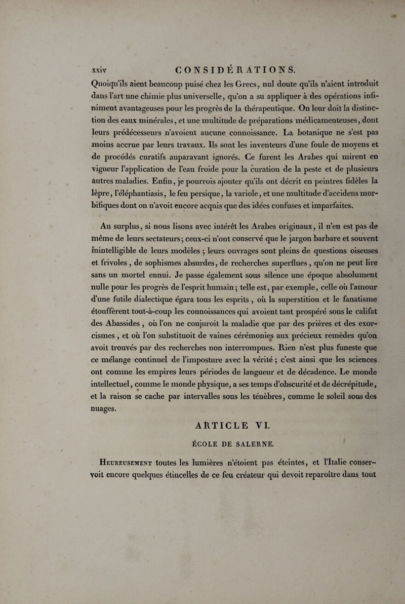 Quoiqu’ils aient beaucoup puisé chez les Grecs, nul cloute qu’ils n’aient introduit dans l’art une chimie plus universelle, qu’on a su appliquer à des opérations infi¬ niment avantageuses pour les progrès de la thérapeutique. On leur doit la distinc¬ tion des eaux minérales, et une multitude de préparations médicamenteuses, dont leurs prédécesseurs n’avoient aucune connoissance. La botanique ne s’est pas moins accrue par leurs travaux. Ils sont les inventeurs d’une foule de moyens et de procédés curatifs auparavant ignorés. Ce furent les Arabes qui mirent en vigueur l’application de l’eau froide pour la curation de la peste et de plusieurs autres maladies. Enfin, je pourrois ajouter qu’ils ont décrit en peintres fidèles la lèpre, l’éléphantiasis, le feu persique, la variole, et une multitude d’accidens mor¬ bifiques dont on n’avoit encore acquis que des idées confuses et imparfaites. Au surplus, si nous lisons avec intérêt les Arabes originaux, il n’en est pas de même de leurs sectateurs; ceux-ci n’ont conservé que le jargon barbare et souvent inintelligible de leurs modèles ; leurs ouvrages sont pleins de questions oiseuses et frivoles , de sophismes absurdes, de recherches superflues, qu’on ne peut lire sans un mortel ennui. Je passe également sous silence une époque absolument nulle pour les progrès de l’esprit humain ; telle est, par exemple, celle où l’amour d’une futile dialectique égara tous les esprits , où la superstition et le fanatisme étouffèrent tout-à-coup les connoissances qui avoient tant prospéré sous le califat des Abassides, où l’on ne conjuroit la maladie que par des prières et des exor¬ cismes , et où l’on substituoit de vaines cérémonies aux précieux remèdes qu’on avoit trouvés par des recherches non interrompues. Rien n’est plus funeste que ce mélange continuel de l’imposture avec la vérité ; c’est ainsi que les sciences ont comme les empires leurs périodes de langueur et de décadence. Le monde intellectuel, comme le monde physique, a ses temps d’obscurité et de décrépitude, et la raison se cache par intervalles sous les ténèbres, comme le soleil sous des nuages. ARTICLE VI. ÉCOLE DE SALERNE. Heureusement toutes les lumières n’étoient pas éteintes, et l’Italie conser- yoit encore quelques étincelles de ce feu créateur qui devoit reparoître dans tout
