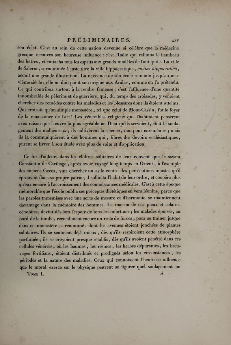 son éclat. C’est au sein de cette nation devenue si célèbre que la médecine grecque recouvra son heureuse influence : c’est l’Italie qui ralluma le flambeau des lettres, et rattacha tous les esprits aux grands modèles de l’antiquité. La ville de Salerne, surnommée à juste titre la ville hippocratique , civitas hippocratica, acquit une grande illustration. La naissance de son école remonte jusqu’au neu¬ vième siècle ; elle ne doit point son origine aux Arabes, comme on l’a prétendu. Ce qui contribua surtout à la rendre fameuse , c’est l’affluence d’une quantité innombrable de pèlerins et de guerriers, qui, du temps des croisades, y venoient chercher des remèdes contre les maladies et les blessures dont ils étoient atteints. Qui croiroit qu’un simple monastère , tel que celui de Mont-Cassin, fut le foyer de la renaissance de l’art ! Les vénérables religieux qui l’habitoient pensèrent avec raison que l’œuvre la plus agréable au Dieu qu’ils servoient, étoit le soula¬ gement des malheureux ; ils cultivèrent la science , non pour eux-mêmes ; mais ils la communiquèrent à des hommes qui, libres des devoirs ecclésiastiques, purent se livrer à son étude avec plus de suite et d’application. Ce fut d’ailleurs dans les cloîtres solitaires de leur couvent que le savant Constantin de Carthage , après avoir voyagé long-temps en Orient, à l’exemple des anciens Grecs, vint chercher un asile contre des persécutions injustes qu’il éprouvoit dans sa propre patrie ; il sollicita l’habit de leur ordre, et coopéra plus qu’eux encore à l’accroissement des connoissances médicales. C’est à cette époque mémorable que l’école publia ses préceptes diététiques en vers léonins, parce que les paroles transmises avec une sorte de mesure et d’harmonie se maintiennent davantage dans la mémoire des hommes. La maison de ces pieux et éclairés cénobites, devint dès-lors l’espoir de tous les infortunés; les malades épuisés, au bord de la tombe, recueilloient encore un reste de forces , pour se traîner jusque dans ce monastère si renommé, dont les avenues étoient jonchées de plantes salutaires. Ils se sentoient déjà mieux, dès qu’ils respiroient cette atmosphère parfumée ; ils se croyoient presque rétablis, dès qu’ils avoient pénétré dans ces cellules vénérées, où les baumes , les résines , les herbes dépurantes, les breu¬ vages fortifians , étoient distribués et prodigués selon les circonstances , les périodes et la nature des maladies. Ceux qui connoissent l’heureuse influence que le moral exerce sur le physique peuvent se figurer quel soulagement on Tome I. d
