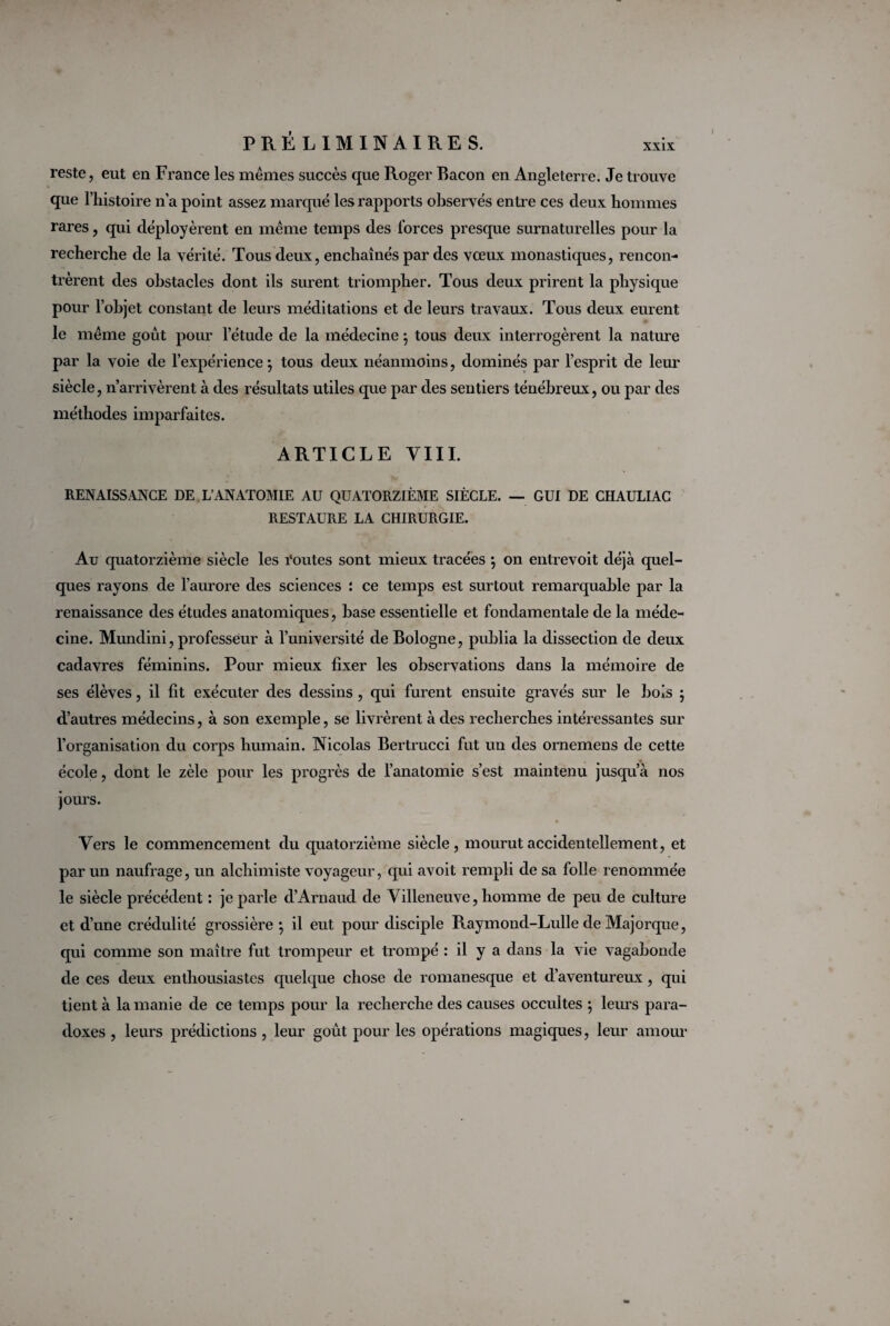 reste, eut en France les mêmes succès que Roger Bacon en Angleterre. Je trouve que l’iiistoire n’a point assez marqué les rapports observés entre ces deux hommes rares, qui déployèrent en même temps des forces presque surnaturelles pour la recherche de la vérité. Tous deux, enchaînés par des vœux monastiques, rencon¬ trèrent des obstacles dont ils surent triompher. Tous deux prirent la physique pour l’objet constant de leurs méditations et de leurs travaux. Tous deux eurent le même goût pour l’étude de la médecine ; tous deux interrogèrent la nature par la voie de l’expérience; tous deux néanmoins, dominés par l’esprit de leur siècle, n’arrivèrent à des résultats utiles que par des sentiers ténébreux, ou par des méthodes imparfaites. ARTICLE VIII. RENAISSANCE DE L’ANATOMIE AU QUATORZIÈME SIÈCLE. — GUI DE CHAULIAC RESTAURE LA CHIRURGIE. Au quatorzième siècle les routes sont mieux tracées ; on entrevoit déjà quel¬ ques rayons de l’aurore des sciences : ce temps est surtout remarquable par la renaissance des études anatomiques, base essentielle et fondamentale de la méde¬ cine. Mundini, professeur à l’université de Bologne, publia la dissection de deux cadavres féminins. Pour mieux fixer les observations dans la mémoire de ses élèves, il fit exécuter des dessins , qui furent ensuite gravés sur le bois ; d’autres médecins, à son exemple, se livrèrent à des recherches intéressantes sur l’organisation du corps humain. Nicolas Bertrucci fut un des ornemens de cette école, dont le zèle pour les progrès de l’anatomie s’est maintenu jusqu’à nos jours. Vers le commencement du quatorzième siècle, mourut accidentellement, et par un naufrage, un alchimiste voyageur, qui avoit rempli de sa folle renommée le siècle précédent : je parle d’Arnaud de Villeneuve, homme de peu de culture et d’une crédulité grossière ; il eut pour disciple Raymond-Lulle de Majorque, qui comme son maître fut trompeur et trompé : il y a dans la vie vagabonde de ces deux enthousiastes quelque chose de romanesque et d’aventureux, qui tient à la manie de ce temps pour la recherche des causes occultes ; leurs para¬ doxes , leurs prédictions , leur goût pour les opérations magiques, leur amour