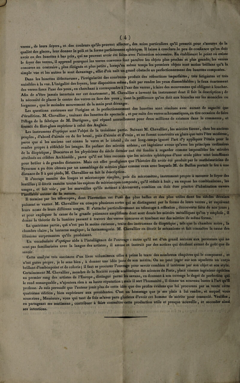 I (4) verres de leurs foyers, et des couleurs qu’ils peuvent affecter, des soins particuliers qu’il prescrit pour s’assurer de la qualité des glaces, leur donner le poli et la forme parfaitement sphérique. 11 laisse à conclure le peu de confiance qu’on doit avoir en des lunettes à bas prix, qui ne peuvent avoir été faites avec l’attention nécessaire. En établissant le point où existe le foyer des verres, il apprend pourquoi les verres convexes font paraftre les objets plus proches et plus grands; les verres concaves au contraire , plus éloignés et plus petits , lorsqu’en même temps les premiers objets sont moins brillans qu’à la simple vue et les autres le sont davantage, effet d’où naît un grand obstacle au perfectionnement des lunettes composées. Dans les lunettes défectueuses, l’irrégularité des courbures produit des réfractions imparfaites, très fatigantes et très nuisibles à la vue. L’inégalité des foyers, leur disposition même, finit par rendre les yeux dissemblables ; le faux écartement des verres force l’axe desyenx, en cherchant à correspondre à l’axe des verres, à faire des mouvement qui obligent à loucher. Afin de n’être jamais incertain sur cet écartement, M. Chevallier a inventé un instrument dont il fait la description i de la nécessité de placer le centre des verres en face des yeux , vient la préférence qu’on doit aux binocles sur les monocles ou lorgnons , que le moindre mouvement de la main peut déranger. Les questions curieuses sur l’origine et le perfectionnement des lunettes sont résolues avec autant de sagacité que d’érudition. M. Chevallier , traitant des lunettes de spectacle , et par suite des verres achromatiques, en tire occasion de faire l’éloge de la fabrique de M. Dartigues, qui répand annuellement pour deux millions de cristaux dans le commerce, et fournit du flint-glass supérieur à celui des Anglais. Les instrumens d’optique sont l’objet de la troisième partie. Suivant M. Chevallier, les miroirs furent, chez les anciens peuples , d’abord d’airain ou de fer bruni, puis d’airain et d’étain , et ne furent construits en glace que vers l’ère moderne, parce que si les anciens ont connu le verre et le bristal, ils ont long-temps ignoré l’art d’y appliquer l’étain pour le rendre propre à réfléchir les images. En parlant des miroirs ardens, cet ingénieur avoue qu’avec les princ.pes ordinaires de la dioptrique. Descartes et les physiciens du siècle dernier ont été fondés à regarder comme impossibles les miroirs attribués au célèbre Archimède , parce qu’il est bien reconnu que les miroirs spbénques d’une seule pièce sont insu fisans pour brûler à de grandes distances. Mais cet effet prodigieux que l’histoire dit avoir été produit par le mathématicien de Syracuse a pu être obtenu par un assemblage de miroirs plans comme ceux avec lesquels M. de Buffon portait le feu a une distance de 8 à 900 pieds, M. Chevallier en fait la description. Il s’occupe ensuite des loupes et microscopes simples, puis du micromètre, instrument propre a mesurer le foyer des lentilles ; il décrit ensuite toutes les espèces de microscopes composés , qu’il réduit à huit, en expose les combinaisons, les usages , et fait voir, par les merveilles qu’ils mettent à découvert, combien on doit être pénétré d’admiration envers l’ineffable auteur de la nature. IX termine par les télescopes, dont l’invention est l’une des plus belles et des plus utiles dont les siècles derniers puissent se vanter. M. Chevallier en compte plusieurs sortes qui se distinguent par la forme de leurs verres , et reçoivent leurs noms de leurs différens usages. Il s’attache particulièrement au télescope à réflexion , découverte faite de nos jours j et pour expliquer la cause de la grande puissance amplifiante dont sont doués les miroirs métalliques qu’on y emploie , îl donne la théorie de la lumière passant à travers des verres concaves et tombant sur des miroirs de même forme. La quatrième partie, qui n’est pas la moins curieuse, traite des instrumens de dioptrique , tels que la chambre noire , la chambre claire , la lanterne magique , la fantasmagorie. M. Chevallier en décrit le mécanisme et fait connaître la cause des illusions surprenantes qu’ils produisent. Un vocabulaire d'optique aide à l’intelligence de l’ouvrage : outre qu’il est d’un grand secours aux personnes qui ne sont pas familiarisées avec la langue des artistes , il amuse et instruit par des notices qui décèlent autant de goût que de Cette analyse très succincte d’un livre volumineux offre à peine le texte des nombreux chapitres qui le composent, et n’est mière propre, je le sens bien , à donner une idée juste de son mérite. On ne peut juger sur son squelette un corps brillant d’embonpoint et de coloris ; il faut se procurer l’ouvrage pour savoir combien il intéresse par son objet et son style. Certainement M. Chevallier, membre de la Société royale académique des sciences de Paris, placé comme ingénieur opticien au premier rang des artistes de l’Europe , distingué parmi les savans, en donnant à son ouvrage le degré de perfection qui le rend remarquable , n’ajoutera rien à sa haute réputation ; mais il sert l’humanité , il donne un nouveau lustre à l’art qu’il professe. Je suis persuadé que l’auteur jouit plus de cette idée que des profits évidens que lui procurera par sa vente cette quatrième édition, bien supérieure aux précédentes. C’est un hommage que je me plais à lui rendre, et auquel vous souscrirez, Messieurs, vous qui tant de fois m’avez paru glorieux d’avoir cet homme de mérite pour coassocié. Veuillez , en partageant ses sentimens , contribuer à faire connaître cette production utile et presque nouvelle, et seconder ainsi ses intentions.