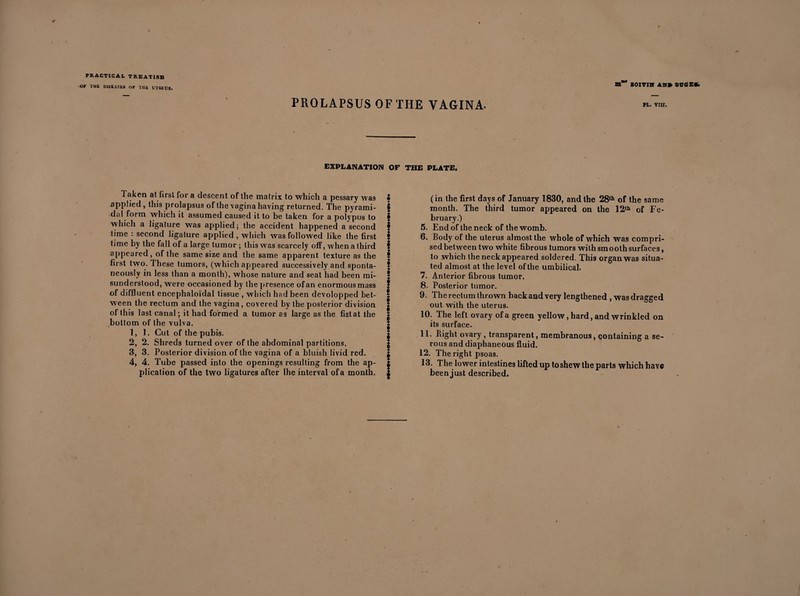 -Or THK DISEASES OF THE UTEf.US. as Boxvm as» dugee. PROLAPSUS OF THE VAGINA- EXPLANATION OF THE PLATE. 1 aken at first for a descent of the matrix to which a pessary was applied , this prolapsus of the vagina having returned. The pyrami¬ dal form which it assumed caused it to be taken for a polypus to which a ligature was applied; the accident happened a second lime : second ligature applied, which was followed like the first time by the fall of a large tumor ; this was scarcely off, when a third appeared, of the same size and the same apparent texture as the first two. These tumors, (which appeared successively and sponta¬ neously in less than a month), whose nature and seat had been mi¬ sunderstood, were occasioned by the presence of an enormous mass of diffluent encephaloïdal tissue , which had been devolopped bet¬ ween the rectum and the vagina, covered by the posterior division of this last canal ; it had formed a tumor as large as the fist at the bottom of the vulva. 1, 1. Cut of the pubis. 2, 2. Shreds turned over of the abdominal partitions. 3, 3. Posterior division of the vagina of a bluish livid red. 4, 4. Tube passed into the openings resulting from the ap¬ plication of the two ligatures after Ihe interval of a month. ; * ! § § I § I k \ I § (in the first days of January 1830, and the 28th of the same month. The third tumor appeared on the 12th of Fe¬ bruary.) 5. End of the neck of the womb. 6. Body of the uterus almost the whole of which was compri¬ sed between two white fibrous tumors with smooth surfaces, to which the neck appeared soldered. This organ was situa¬ ted almost at the level of the umbilical. 7. Anterior fibrous tumor. 8. Posterior tumor. 9. The rectum thrown back and very lengthened , was dragged out with the uterus. 10. The left ovary of a green yellow, hard, and wrinkled on its surface. 11. Right ovary , transparent, membranous, containing a se¬ rous and diaphaneous fluid. 12. The right psoas. 13. The lower intestines lifted up to shew the parts which have been just described.