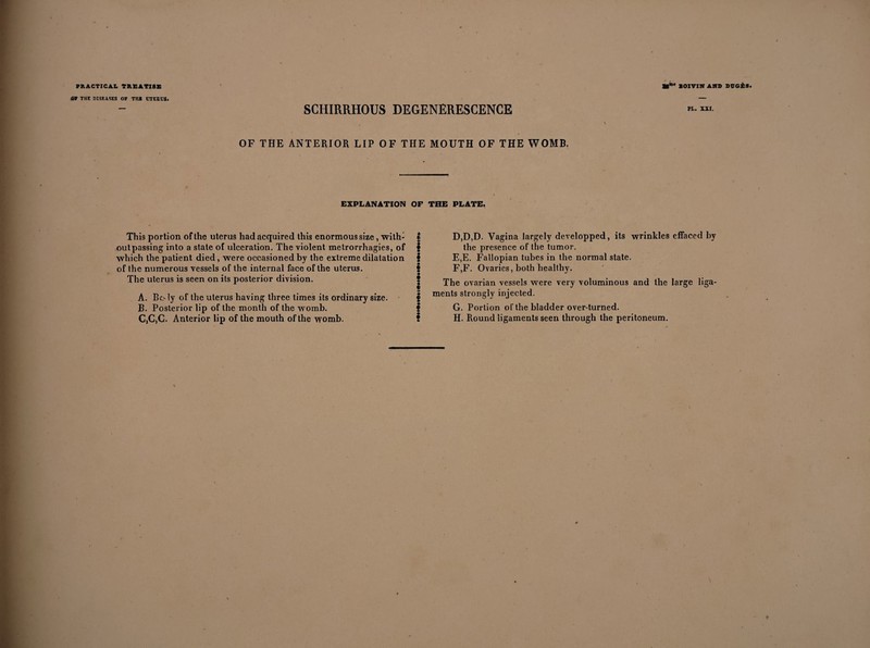 or THE DISEASES OF THI UTERUS. 8CHIRRH0US DEGENERESCENCE OF THE ANTERIOR LIP OF THE MOUTH OF THE WOMB. PL. XXI. EXPLANATION OF THE PLATE. This portion of the uterus had acquired this enormous size, with- I outpassing into a state of ulceration. The violent metrorrhagies, of § which the patient died, were occasioned by the extreme dilatation § of the numerous vessels of the internal face of the uterus. § The uterus is seen on its posterior division. | A. Body of the uterus having three times its ordinary size. | B. Posterior lip of the month of the womb. f C. C,G. Anterior lip of the mouth of the womb. ? D, D,D. Vagina largely developped, its wrinkles effaced by the presence of the tumor. E, E. Fallopian tubes in the normal state. F, F. Ovaries, both healthy. The ovarian vessels were very voluminous and the large liga¬ ments strongly injected. G, Portion of the bladder over-turned. H, Round ligaments seen through the peritoneum.