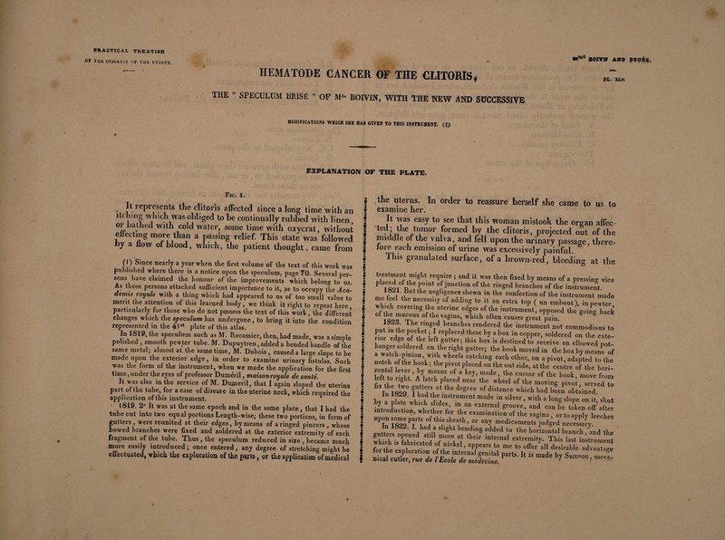 ®*m0 XOXVN AND DOG±*}, Pt. XU'. MODIFICATIONS WHICH SHE HAS GIVEN TO THIS INSTRUMENT. (F) r EXPLANATION OF THE PLATE. PRACTIC A l TREATISE OF THE DISEASLS OF THE UTERUS. — hematode cancer of the clitoris, THE SPECULUM BRISÉ ” OF M1' BOIVIN, WITH THE NEW AND SUCCESSIVE 4* Fig. 1. Itieprescnts the clitoris affected since a long time with an I itching which was obliged to he continually rubbed with linen ^ or bathed with cold water, some time with oxycrat, without f effecting more than a passing relief. This state was followed I by a flow of blood, which, the patient thought, came from j ' • ■ i ( I ) smee nearly a year when the first volume of the text of this work was $ published where there is a notice upon the speculum, page 70. Several per- I sons have claimed the honour of the improvements which belong to us. 1 As these persons attached sufficient importance to it, as to occupy the Ac a- 1 demie royale with a thing which had appeared to us of too small value to t merit the attention of this learned body, we think it right to repeat here J particularly for those who do not possess the text of this work , the different 5 changes which the speculum has undergone, to bring it into the condition f represented in the 41st plate of this atlas. § In 1819, the speculum such as M. Recamier, then, had made, was a simple I polished , smooth pewter tube. M. Dupuytren, added a bended handle of the f same metal; almost at. the same time, M. Dubois , caused a large slope to he f made upon the exterior edge, in order to examine urinary fistulas. Such f was the lorm of the instrument, when we made the application for the first * time .under the eyes of professor Duméril, maisonroyale de santé. f It was also in the service of M. Dumeril, that I again sloped the uterine f part of the tube, for a case of disease in the uterine neck, which required the I application of this instrument. * | • 1819. 2° It was at the same epoch and in the same place, that I had the ! tube cut into two equal portions Length-wise; these two portions, in form of § gutters , were reunited at their edges, by means of a ringed pincers , whose § Lowed branches were fixed and soldered at the exterior extremity of each § fragment of the tube. Thus , the speculum reduced in size , became much I more easily introduced; once entered, any degree of stretching might be 1 effectuated, winch the exploration of the parts, or the application of medical f the uterus. In order to reassure herself she came to us to examine her. It was easy to see that this woman mistook the organ affec- ted; the tumor formed by the clitoris, projected out of the middle or the vulva, and fell upon the urinary passage, there¬ fore each emission of urine was excessively painful. This granulated surface, of a brown-red, bleeding at the „ I ca • p • .-„ mci,ns or a pressing vice P 1S910fRhiO° °.fJunctlon ofthe ringed branches of the instrument. 1»-.! Dut the negligence shewn in the confection of the instrument made me feel the necessity cl adding to it an extra top ( un embout), in pewter winch covering the uterine edges of the instrument, opposed the going back of which often causes great ^ain. S ° . . f* Ihe rmged branches rendered the instrument not commodious to put in the pocket ; I replaced these by a box in copper, soldered on the exte¬ rior edge of the left gutter; this box is destined ti receive an elbowed pot- hanger soldered °n the right gutter; the hook moved in the box by means of a watch-pimon with wheels catching each other, on a pivot, adapted to the notch of the hook ; the pivot placed on the out side, at the centre of the hori- zontai lever, by means of a key, made, the cursor of the hook, move from left to right. A latch placed near the wheel of the moving pivot served to lu 1829 fS **■ thr dC8, ee * had been obtained In 1WJ. I had the instrument made in silver, with a long slope on it shut by a plate which slides, in an external groove, and can be taken off’after introduction, whether for the examination of the vagina , or to applyLtes UPîn 1830Th !ifthl,SSïrt!h,rr ^ medicamei^ judged necessary. .otter! 1 tu sllSht Ending added to the horizontal branch /and the which isfabricated of nTcket intemal extremitJ- This last instrument for the pVnl ♦• d /4l k 5 ap,pearS t0 me t0 offer a11 desirable advantage niCai parts-is made —
