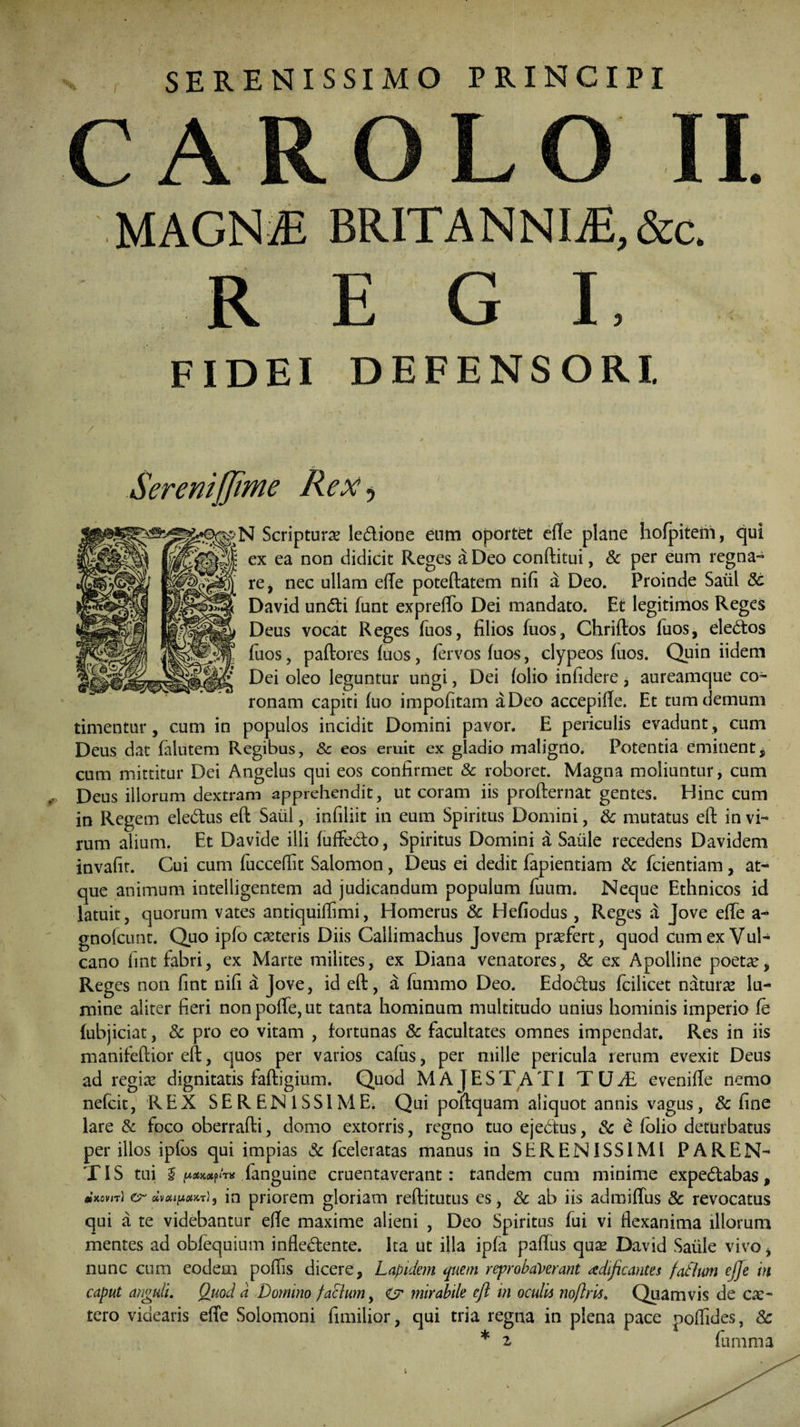SERENISSIMO PRINCIPI CAROLO II. MAGNAE BRITANNIiE,&c. R E G L FIDEI DEFENSORI. Serenijjime Rex ^ N Scriptura ledione enm oportet ede plane hofpiteni, qui ex ea non didicit Reges a Deo conftitui, Sc per enm regna™ re, nec ullam ede poteftatem nifi a Deo. Proinde Salii St David undi fiunt exprefTo Dei mandato. Et legitimos Reges Deus vocat Reges fuos, filios fuos, Chriftos fuos, eledos fuos, paftores (uos, fervos (uos, clypeos fuos. Quin iidem Dei oleo leguntur ungi, Dei (olio infidere , aureamque co¬ ronam capiti fuo impofitam a Deo accepide. Et tum demum timentur, cum in populos incidit Domini pavor. E periculis evadunt, cum Deus dat falutem Regibus, Sc eos eruit ex gladio maligno. Potentia eminent $ cum mittitur Dei Angelus qui eos confirmet & roboret. Magna moliuntur, cum Deus illorum dextram apprehendit, ut coram iis profternat gentes. Hinc cum in Regem eledus eft Saul, infiliit in eum Spiritus Domini, Sc mutatus eft in vi¬ rum alium. Et Davide illi (uffedo, Spiritus Domini a Saiile recedens Davidem invafit. Cui cum fuccedit Salomon, Deus ei dedit fapientiam Sc fidentiam, at¬ que animum intelligentem ad judicandum populum fiuum* Neque Ethnicos id latuit, quorum vates antiquidimi, Homerus Sc Hefiodus , Reges a Jove ede a™ gnofcunt. Quo ipfio ceteris Diis Callimachus Jovem praefert, quod cum ex Vul¬ cano fint fabri, ex Marte milites, ex Diana venatores, Sc ex Apolline poetae, Reges non fint nifi a Jove, id eft, a fiummo Deo. Edodus (cilicet naturae lu¬ mine aliter fieri non pode, ut tanta hominum multitudo unius hominis imperio (e fiubjiciat, Sc pro eo vitam , fortunas Sc facultates omnes impendat. Res in iis manifeftior eft, quos per varios cafus, per mille pericula rerum evexit Deus ad regiae dignitatis faftigium. Quod MAJESTATI T UJE evenide nemo nefcit, REX SERENISSIME. Qui poftquam aliquot annis vagus, Sc fine lare & foco oberrafti, domo extorris, regno tuo ejedus, & e folio deturbatus per illos ipfos qui impias Sc (celeratas manus in SERENISSIMI PAREN¬ TIS tui I [xaiKXfiTis (anguine cruentaverant: tandem cum minime expedabas, etKovn) er dvciipcm t), in priorem gloriam reftitutus es, Sc ab iis admidus Sc revocatus qui a te videbantur ede maxime alieni , Deo Spiritus fui vi ftexanima illorum mentes ad oblequium indedente. Ita ut illa ipfia padus qua; David Saiile vivo, nunc cum eodem poflis dicere, Lapidem quem reprobaverant rtdificantes fatlum ejje in caput anguli. Quod d Domino facium, Z? mirabile eft in oculis noflris. Quamvis de ce¬ tero videaris ede Solomoni fimilior, qui tria regna in plena pace podides, Sc * z fumma