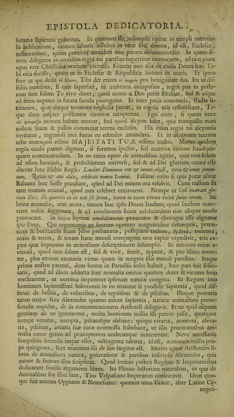 epistola dedicatoria. _ fumma fapientia gubernas. En quantum ilfegmfumpfit operas in templi materiar¬ iis aedificatione, tantum laboris adhibes in veras Dd domus, id eft, Ecclefhe, reftauratione, quam praeteriti tumultus non parum deformaverant. In quem fi¬ nem delegatos ex omnibus regni tui partibus nuperrime convocatos, ad tam pium opus vere Chriftiana oratione’excitafti. Gnarus non alia de caufa Deum haec Ti¬ bi otia feciffe, quam ut in Ecclefiae Sc Reipublicae bonum iis utaris. Et {pero fore ut qui dedit ro Tibi det etiam tc pro benignitate lua. Ita utdifi fidiis omnibus, fi quae fuperfint, in aeternum compofitis , regni pax in pofte-. rum non folum Te vivo duret, quod unum a Deo petiit Ezekias, fed & ufque ad feros nepotes in futura ficula prorogetur. Et inter pacis commoda,'ftudiaTi- terarum, quae ubique terrarum negleda jacent, in regnis tuis reflorefcant, Te- que duce aufpice priftinum nitoreni recuperent. .‘Ego certe, li quem inter tjsV qixoiAxfa nomen habere merear, feci quod 'alcyon folet, quae tranquillo mari nidum fuum Sc pullos committit recens exclufbs. His enim regni tui alcyoniis invitatus , ingenioli mei foetus eo edendos amandavi-. Et in ditionum tuarum urbe metropoli editos MAJESTATI T U JE offerre audeo. Munus, quidem regiis oculis parum dignum, fi formam fpedes, fed materiae-ratione haudqua- quam contemnendum. In eo enim opere de animalibus agitur, quae non folum ad uflim hominis, Sc perfedionem univerti, fed & ad Dei gloriani creata efle docent haec Pf altis Regii: Laudate Dominum cete Cjr omnes abyfji, terra Lr omne jumen¬ tum. (Reptile aVis alata, celebrate nomen Domini. Fallitur enim fi quis putat almae Balaami hoc fuiffe peculiare, quod ad Dei nutum ora refoivit. Cum nullum fit tam mutum animal, quod non celebret creatorem. Nempe ut Coeli enarrant glo¬ riam Der. Et quamVis in iis non Jit jermo, tamen in totam terram exivit jonus eorum. Sic bruta animalia, utut muta , tamen hoc ipfo Deum laudant, quod laudum mate¬ riam nobis fuggerunt, Sc ad conditorem fuum celebrandum nos aliquo modo provocant. In cujus hymni modulatione praecentor Sc choragus efle dignatur iple Deus. Qui argumentis ex fuorum operum magnitudine defumptis, poten¬ tiam Sc bonitatem fuam jobo probaturus, poftquam codum, fydera, meteora, mare Sc terras, Sc totam hanc mundi compagem uno capite expedivit, tria ca¬ pita qux fequuntur in animalium deferiptionem infumpfit. In minimo enim a- nimali, quod non folum eft, fed & vivit, fentit, appetit, & pro libito move¬ tur, plus eminet creatoris virtus quam in magnis illis mundi partibus,- Itaque primo noftro parenti, dum beatas in Paradifo fedes habuit, haec pars fuit felici¬ tatis , quod ad illum adducta funt animalia omnia quorum dotes Sc virtutes ferio meditaretur, ut nomina imponeret ipforum naturae congrua. Et Regum imo hominum fapientiflimi Solomonis in eo maxime fe prodidit fapientia , quod difi- feruit de beftiis, de volucribus, de reptilibus Sc de pifeibus. Illoque potentia tanto major Rex Alexander quanto minor fapientia , naturae animalium perno- fcendae cupidus, de iis commentationem Ariftoteli delegavit. Et ne quidufquam gentium ab eo ignoraretur, multa hominum millia illi parere juffit, quotquot nempe venatus, aucupia, pifeatufqiie alebant: quique vivaria, armenta, alvea¬ ria, pifeinas, aviaria fuae cura: commiffa habebant, ut illis procurantibus ani¬ malia omne genus ad prarceptorem undecunque mitterentur. Neve neceffariis fumptibus ferendis impar eftet, odingenta talenta, id eft, aureorum millia pro¬ pe quingenta, Rex maximus illi de fuo largitus eft. Merito igitur Ariftoteles li¬ bros de animalium natura, generatione & partibus inferipfit Alexandro, quo autore & fautore illos fcripferat. Quod imitati pofteri Regibus & Imperatoribus dedicarunt fimilis argumenti libros. Ita Plinius hiftoriam naturalem, in qua de Animalibus fex libri funt, Tito Vefpafiano Imperatori confecravit. Idem quo¬ que fuit animus Oppiano &Nemefiano: quorum unus Gra:ce, alter Latine Cy- negeti-