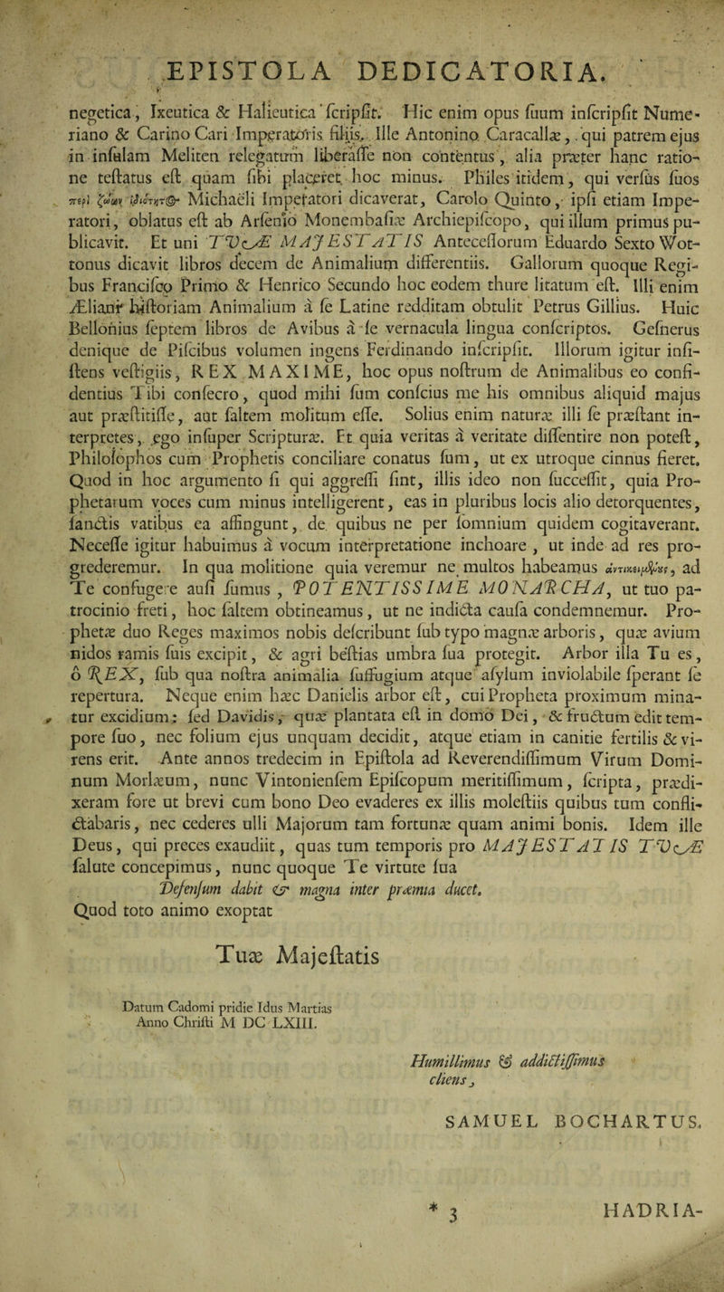 » : v negetica, Ixeutica Sc Halieutica 'fcripfit. Hic enim opus fiium infcripfit Nume- riano Sc Carino Cari Imperatoris filiis. Ille Antonino Caracallae,. qui patrem ejus in infulam Meliten relegatum liberaffe non contentus , alia praeter hanc ratio- ne teftatus eft quam fibi placeret, hoc minus. Pliiles itidem, qui verfiis fuos TrepJ ijSiotijt©- Michaeli Impefatori dicaverat, Carolo Quinto, ipfi etiam Impe¬ ratori, oblatus eft ab Arlenio Monembafiae Archiepilcopo, qui illum primus pu¬ blicavit. Et uni 'TVzyE MAJ EST aT IS Anteceflorum Eduardo Sexto Wot- tonus dicavit libros decem de Animalium differentiis. Gallorum quoque Regi¬ bus Francifco Primo Sc Henrico Secundo hoc eodem thure litatum eft. Illi enim ffftiani' hfftoriam Animalium a fe Latine redditam obtulit Petrus Gillius. Huic Belionius feptem libros de Avibus a le vernacula lingua conlcriptos. Gefnerus denique de PifcibuS volumen ingens Ferdinando infcripfit. Illorum igitur infi- ftens veftigiis, REX MAXIME, hoc opus noftrum de Animalibus eo confi¬ dentius 1 ibi confecro, quod mihi fum conlcius me his omnibus aliquid majus aut pneftitifle, aut faltem molitum efte. Solius enim natune illi fc pra?ftant in¬ terpretes, ego infuper Scriptura?. Et quia veritas a veritate diffentire non poteft, Philolophos cum Prophetis conciliare conatus fum, ut ex utroque cinnus fieret» Quod in hoc argumento fi qui aggredi fint, illis ideo non fucceffit, quia Pro¬ phetarum voces cum minus intelligerent, eas in pluribus locis alio detorquentes, fan&is vatibus ea affingunt, de. quibus ne per fomnium quidem cogitaverant. Necefle igitur habuimus a vocum interpretatione inchoare , ut inde ad res pro¬ grederemur. In qua molitione quia veremur ne multos habeamus dvTMUfJtfyxf , ad Te confugere aufi fumus , POTENTISSIME MONAP CHA, ut tuo pa¬ trocinio freti, hoc faltem obtineamus, ut ne indibta caula condemnemur. Pro¬ pheta? duo Reges maximos nobis delcribunt fub typo magn.T arboris, quae avium nidos ramis fuis excipit, Sc agri beftias umbra fua protegit. Arbor illa Tu es, 6 (\EX, fub qua noftra animalia fuffugium atque afyIum inviolabile fperant fe repertura. Neque enim haec Danielis arbor eft, cui Propheta proximum mina¬ tur excidium: fed Davidisy qua? plantata eft in domo Dei, Sc fructum edit tem¬ pore fuo, nec folium ejus unquam decidit, atque etiam in canitie fertilis & vi¬ rens erit. Ante annos tredecim in Epiftola ad Reverendiflimum Virum Domi¬ num Morlaeum, nunc Vintonienfem Epifcopum meritiffimum, fcripta, praedi¬ xeram fore ut brevi cum bono Deo evaderes ex illis moleftiis quibus tum confli-» <5tabaris, nec cederes ulli Majorum tam fortuna: quam animi bonis. Idem ille Deus, qui preces exaudiit, quas tum temporis pro MAJ EST AT IS TV^E falute concepimus, nunc quoque Te virtute fua Ve/enjum dabit & magna inter pramta ducet. Quod toto animo exoptat Tuas Majeftatis Datum Cadomi pridie Idus Martias Anno Chrifti M DC LXIII. Humillimus S» addiStiJJimus cliens j SAMUEL BOCHARTUS, 3 HADRIA-