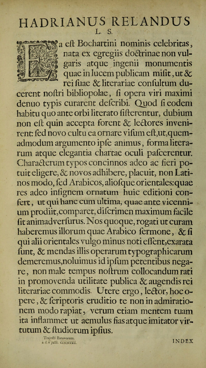 HADRIANUS RELANDUS L S. ' a eft Bochartini nominis celebritas, nata ex egregiis doctrinae non vul¬ garis atque ingenii monumentis quae in lucem publicam mifit, ut & rei fuae & literariae confultum du¬ cerent noftri bibliopolae, Ii opera viri maximi denuo typis curarent defcribi. Quod Ii eodem habitu quo ante orbi literato fifterentur, dubium non eft quin accepta forent & le&ores inveni¬ rent: fed novo cultu ea ornare vifum eft5ut,quem¬ admodum argumento ipfe animus, forma litera- rum atque elegantia chartae oculi pafcerentur. Chara&erum typos concinnos adeo ac fieri po¬ tuit eligere, & novos adhibere, placuit, non Lati¬ nos modo, fed Arabicos, aliofque orientales: quae res adeo infignem ornatum huic editioni con¬ fert , ut qui hanc cum ultima, quae ante vicenni¬ um prodiit,comparet, difcrimen maximum facile fit animadverfurus. Nos quoque, rogati ut curam haberemus illorum quae Arabico fermone, 8c fi qui alii orientales vulgo minus noti eflent5exarata funt, & mendas illis operarum typographicarum demeremus,noluimus id ipfum petentibus nega¬ re , non male tempus noftrum collocandum rati in promovenda utilitate publica & augendis rei literariae commodis. Utere ergo, le&or, hoc o- pere, & fcriptoris eruditio te non in admiratio¬ nem modo rapiat, verum etiam mentem tuam ita inflammet ut aemulus fias atque imitator vir¬ tutum & ftudiorum ipfius. Traje&i Batavorum, a d.vjulii. cididccxu. index