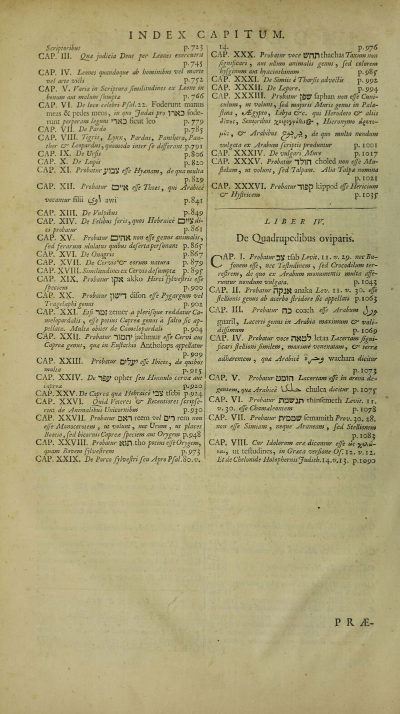 INDEX CAPITUM. Scriptoribus P- 72 3 CAP. III. Qua judicia Deus per Leones exercuerit P-745 CAP. IV. Leones quandoque ab hominibus vel marte vel arte villi P^f2, CAP. V. Varia in Scriptura fimilitudines ex Leone in bonum aut malum fumpta p. ~j66 CAP. VI. De loco celebri Pfal.zz. Foderunt manus meas &amp; pedes meos, in quo Judaipro llfcO fode¬ runt perperam legum HiO ficut leo p. 779 CAP. VII. De Pardo p.785 CAP. VIII. Tigris, Lynx, Pardus, Panther Pan¬ ther CT Leopardus ^ quomodo inter fe differant p.791 CAP. IX. De Urfis ' p.806 CAP. X. De Lupis p. 82.0 CAP. XI. Probatur ejfe Hy&amp;nam^ de qua multa p.82.9 CAP. XII. Probatur £3”$$ ejfe Thoes, qui Arabice vocamur filii tj,j\ awx p.841 CAP. XIII. De Vulpibus p.849 CAP. XIV. De Felibus feris, quos Hebraice tyn* di¬ ci probatur p. 8<5i CAP. XV. Probatur DTO non ejfe genus animalis, fed ferarum ululatus quibus defertaperfonant p. 86f CAP. XVI. De Onagris p.867 CAP. XVII. De Cerviseorum natura p. 879 CAP. XVIII. Similitudines ex Cervis defumpta p. 897 CAP. XIX. Probatur akko Hirci fylvejlris ejfe fpeciem p.900 CAP. XX. Probatur difon ejfe Pygargum vel Tragelaphi genus p. 90 2 CAP. XXI. Etji “)D? zemer 'a plerifque reddatur Ca¬ melopardalis , ejfe potius Caprea genus d faltu Jic ap¬ pellata. Adulta obiter de Camelopardali p. 904 CAP. XXII. Probatur “PDPP jachmur ejfe Cervi aut Caprea genus, qua in Euflathio Antholops appellatur p.909 CAP. XXIII. Probatur ejfe Ibices, de quibus multa p.<pi^ CAP. XXIV. De *)£)£> opher feu Hinnulo cerva aut caprea p.920 CAP. XXV.De Caprea qua Hebraice tfebi p.924 CAP. XXVI. Quid Deteres €?“ Recentiores fcripfe- nnt de Animalibus Unicornibus p.930 CAP. XXVII. Probatur 0&amp;H reem vel DH rem non ejfe Alonocerotem , ut volunt , nec Urum , ut placet Bootio yfed bicornis Caprea fpeciem aut Orygem p.948 CAP. XXVIII. Probatur &amp;1J! tho potius ejfe Orygem^ quam Bovem fylvejlrem p.973 CAP. XXIX. De Porco fylvejlri feu Apro Pfal.So.v. 14. p-97<5 CAP. XXX. Probatur voce thachas Taxum non fgmfican , aut ullum animalis genus , fed colorem hyfginum aut hyacinthinum ' p. 987 CAP. XXXI. De Simiis e Tharjis adveclis p. 992, CAP. XXXII. De Lepore. p. 994 CAP. XXX11I. Probatur faphan non e(fe Cuni¬ culum , ut volunt, fed majoris Muris genus in Pala- Jhna , i/Egypto, Libya Crc. qui Herodoto O* aliis diVis?j Senioribus , Hieronymo dtpato- (uC', &amp; Arabibus ? de quo multa nondum vulgata ex Arabum feriptis produntur p. 1001 CAP. XXXIV. De vulgari Mure p. 1017 CAP. XXXV. Probatur “tVin choled non ejfe Mu- ffelam, ut volunt, fed Talpam. Alia Talpa nomina p. 102,1 CAP. XXXVI. Probaturyjpfy kippod ejfe Hericium ' Cr Hyffricem p. 1037 LIBER IV. Dc Quadrupedibus oviparis. CAP. I. Probaturtfab Levit, n.v. 29. necBu-r fonem ejfe, nec Tefludinem , fed Crocodilum ter- reflrem, de quo ex Arabum monumentis multa affe¬ runtur nondum vulgata. p. 1043 CAP. II. Probatur XYpy&amp; anaka Lev. 11. v. 30. ejfe jlellionis genus ab acerbo ffridore (ic appellati p. 1063 CAP. III. Probatur HD coach ejfe Arabum guaril, Lacerti genus in Arabia maximum Cr vali- dijfimum p. 1069 CAP. IV. Probatur voce letaa Lacertam Ji'gni- ffcari Jlellioni Jimilem, maxime venenatam , O terra adharentem , qua Arabice wachara dicitur P-1073 CAP. V. Probatur CDDIIl Lacertam ejfe in arena de¬ gentem, qua Arabice lXL-2», chulca dicitur p. 1077 CAP. VI. Probatur HDEfjri thinfemeth Levit, ir. ^.30. ejfe Chamaleontem p. 1078 CAP. VII. Probatur JVDDt? femamith Prov. 30. 28. non ejfe Simiam , neque Araneam , fed Stellionem p. 1083 CAP, VIII. Cur Idolorum ara dicantur ejfe ug %&amp;.w- vci<} ut tefiudines, in Graea verjione Of. 12. v. 12. Et de Chelonide Ilolophernis Judith. 14.^, 13. p. 1090 p R JE- 4