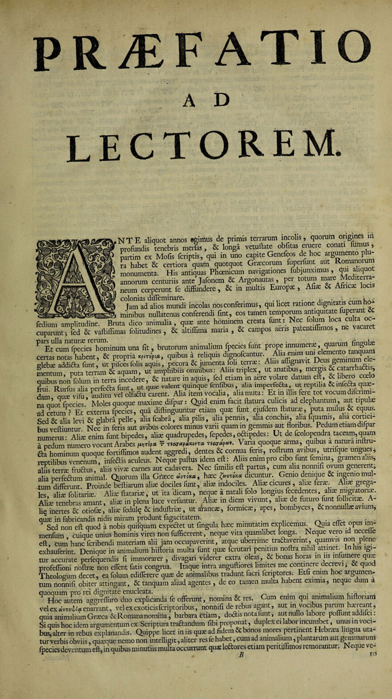 PR^E AT A D LECTOR N T E aliquot annos ©gimus de primis terrarum incolis, quorum origines iri profundis fenebris merfas, &amp; longa vetuftate oblitas eruere conati fumus , partim ex Mofis (criptis, qui in uno capite Genefeos de hoc aigumento pl ra habet &amp; certiora quam quotquot Graecorum fuperfunt aut Romanoru monumenta. His antiquas Phoenicum navigationes fubjunximus, qui aliquot annorum centuriis ante Jafonem Sc Argonautas, per totum mare e i ei neum coeperunt fe diffundere, Sc in multis Europa , Afiae Sc Afncae locis colonias difleminafe. . ; i i-, lam ad alios mundi incolas nos conferimus, qui licet ratione dignitatis cumho- minibus nullatenus conferendi fint, eos tamen temporum antiquitate uperant;<X fediuni amplitudine. Bruta dico animalia, quae ante hominem creata funt: Nec folum loca culta^oc¬ cuparunt; (Ted &amp; vaftiffimas folitudines, Sc altiffima maria , &amp; campos aeris patentiffimos, ne vacaret ?ilEt cuin fpecieSe hominum una fit, brutorum animalium fpecies funt prope certas notas habent, Sc propria quibus a reliquis ele- glebae addifta funt, ut pifcesfolis aquis, pecora &amp; jumenta foli terras: Aliis affignavit Deus geminum mentum puta terram Sc aquam, ut amphibiis omnibus: Aliis triplex, ut anatibus, mergis &amp; catarrhac is, quibus nonfolum in terra incedere, &amp; natare in aquis, fed etiam in aere volare datum eft, &amp; hbeio coelo 5-0 r v r a. rnnt. nt-ause valent quinque fenfibus, alia imperfecta, ut reptilia Sc mfe£ta qu»- lam uuf vifua vd olfeauS. Alia i J, vocalia, dia muta :P Et in illis fei/tot vocum dilcrimi- na auot fnecies.* Moles quoque maxime difpar: Quid enim facit flatura culicis ad elephantum, aut tipulae ad cetum ? Et*externa fpecies, qua diflinguuntur etiam quas funt ejufdem flatura, puta mulus &amp; equus. Sed Sc alia levi Sc glabra pelle, alia fcabra, alia pilis, alia pennis, alia conchis, alia fquamis, alia cortici¬ bus vefliuntur. Nec in feris aut avibus colores minus varii quam in gemmis aut floribus.. Pedum etiam difpar numerus: Ali» enim funt bipedes, aliae quadrupedes, fepedes * o&amp;ipedes: Ut de fcolopendra taceam,quam a nedum numero vocant Arabes pjrlp# r t£w<#p<xjcovto4 T£w#pwv. Varia quoque arma, quibus a natura mftru- aa hominum quoque fortiflimos audent aggredi, dentes St cornua feris, roflrum avibus, utnfque ungues* reptilibus venenum, infettis aculeus. Neque paftus idem eft: Alus enim pro cibo funt femina, gramen adis, aliis terrae fru&amp;us, aliis vivae carnes aut cadavera. Nec flmilLs eft partus, cum alia nonnifi ovum geneient, alia berfe&amp;um animal. Quorum illa Graece uotokcc , haec £WoroW dicuntun Genio denique St ingenio mul¬ tum differunt. Proinde belliarum ali» dociles funt, ali» indociles. Ali»cicures, ali» fer». Ah» grega¬ les ali» folitari». Ali» flatari», ut ita 'dicam, neque a natali folo longius fecedentes, ali» migratori». Ali» tenebras amant, ali» in plena luce verfantur. Ali» in diem vivunt, aliae de futuro funt folhcitae. A- li§ inertes St otiof», ali» fedul^ St induftri», ut alane», formic», apes, bombyces, St nonnullae avium, quae in fabricandis nidis miram produnt fagacitatem. . . n Sed non eft quod a nobis quifquam expediet ut fingula h»c minutatim explicemus. Quia eflet opus im- rnenfum cuique unius hominis vires non fufficerent, neque vita quamlibet longa.. Neque vero id necefle eft, cum hanc fcribendi materiam alii jam occupaverint, atque uberrime tradaverint, quamvis non plene exhauferint. Denique in animalium hiftoria multa funt qu» fcrutari penitius noftra nihil attinet. In iis igi¬ tur accurate perfequendis fl immorarer , divagari viderer extra oleas, St bonas oias in us in umere qu^ profeflioni noftra; non effient fatis congrua. Itaque intra anguftiores limites me continere decrevi, &amp; quod Theologum decet, ea folum edilferere qua- de animalibus tradunt facn fcriptores. Etfi enim hoc argumen¬ tum nonnifi obiter attingant, &amp; tanquam aliud agentes, de eo tamen multa habent eximia, neque dum a quoquam pro rei dignitate enucleata. . , Hoc autem aggrefluro duo explicanda fe offerunt, nomina Sc res. Cum enim qui animalium hiftonam vel ex «utovU* enarrant, vel ex exoticis fcriptoribus, nonnifi de rebus agant, aut in vocibus parum haereant, quia animalium Graeca &amp; Romana nomina, barbara etiam, dodis nota funt ; aut nullo labore pofluntaddifci: Si quis hoc idem argumentum ex Scriptura tradandum fibi proponat, duplex ei labor incumbet, unus m voci¬ bus! alter in rebus explanandis. Quippe licet in iis quae ad fidem &amp; bonos mores periment Hebraea lingua uta¬ tur verbis obviis, quxque nemo non intelligit, aliter res fe habet, cum ad animalium, plantarum aut gemmarum fpecies deventum eft, in quibus minutiis multa occurrunt qus ledores euam permffimos remorantur. Neque ve-