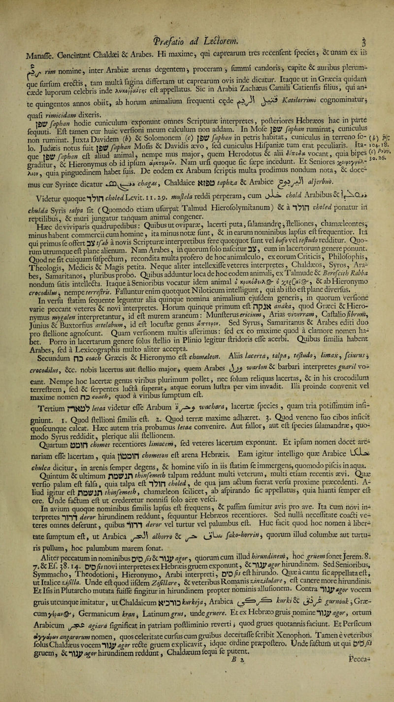 Manafle. Concinunt Chaldxi &amp; Arabes. Hi maxime, qui caprearum tres recerifent fpecies, Sumam ex iis Jj rim nomine, inter Arabiae arenas degentem^ proceram , fummi candoris i, capite &amp; auribus plerum¬ que furfum eredis, tam multa fagina differtam ut caprearum ovis inde dicatur. Itaque ut inGrccia quidam csde lupm-um celebris inde m»#** eft appellatus. S.c in Arabia Zachseus Camili Gatienfis filras, qui an* te quingentos annos obiit, ab horam animalium frequenti cqde Katilorrimi cognominaturj quafi rimicidam dixeris. . . . *, . . , s = faphan hodie cuniculum exponunt omnes Scripturae interpretes, pofteriores Hebraeos hac in parte fequuti. Eft tamen cur huic verfioni meum calculum non addam. In Mofe faphan ruminat, cuniculus non ruminat. JuxtaDavidem (ib) &amp; Solomonem (c) |£)^ faphan in petris habitat, cuniculus in terreno fo- pf lo. Judicis notus fuit TStP faphan Mofis &amp; Davidis aevo , fed cuniculus Hifpaniae tum erat peculiaris. Ita- 104.18. que' faphan eft aliud animal, nempe mus major, quem Herodotus &amp; alii vocant, quia bipes (0 graditur Sc Hieronymus ob id ipfum «>rojuCv. Nam urfi quoque fic faepe incedunt. Et Seniores ^oipoypuA- 5 a<ov, quia pinguedinem habet fuis. De eodem ex Arabum fcriptis multa prodimus nondum nota, 6c doce° mus cur Syriace dicatur «XQ^—-*j» chagas, Chaldaice taph&amp;a Arabice aljerbuo. Videtur quoque'imchoUdLevit. 11.19. mupla reddi perperam, cum chold Arabibus&amp;IACb. chulda Syris talpa fit (Quomodo etiam ufarpat Talmud Hierofolymitanum) &amp; a f?in thokd ponatur in reptilibus, 8c muri jungatur tanquam animal congener. _ . =. Haec de viviparis quadrupedibus: Quibus ut oviparae, lacerti puta, falamandrq, ftelliones, chamaeleontes, minus habent commercii cum homine, ita minus notae funt, &amp; in earum nominibus lapfus eft frequentior. Ita qui primus fe offert y* tfab a novis Scripturae interpretibus fere quotquot funt vel bufo vel te findo redditur. Quo¬ rum utrumque eft plane alienum. Nam Arabes, iii quorum folo nafcitur DS, eum m lacertorum genere ponunt. Quod ne fit cuiquam flifpedtum, recondita multa profero de hoc animalculo, ex eorum Criticis, Philofophis, Theologis, Medicis &amp; Magis petita. Neque aliter intellexiffeveteres interpretes, Chaldaeos, Syros, Ara¬ bes , Samaritanos, pluribus probo. Quibus adduntur loca de hoc eodem animali, ex Talmude &amp; Beref'cith Rabba nondum fatis intelleda. Itaque a Senioribus vocatur idem animal o xpoxoVei*©- o &amp; ab Hieronymo crocodilus , nempe terreftris. Falluntur enim quotquot Niloticum intelligunt, qui ab ifto eft plane diverfus. In verfu ftatim fequente leguntur alia quinque nomina animalium ejufdem generis, in quorum verfione varie peccant veteres Sc novi interpretes. Horum quinque piimum eft DpJX analia, quod Giasci &amp; Hiero¬ nymus mygalen interpretantur, id eft murem araneum: Munfterusericium, Arias viverram, Caftaliofibrum, Junius &amp; Buxtorfius attelabum, id eft locuftae genus irrepo v. Sed Syrus, Samaritanus &amp; Arabes editi duo pro ftellione agnofeunt. Quam verfionem multis afferimus: fed ex eo maxime quod a clamore nomen ha¬ bet. Porro in lacertarum genere folus ftellio in Plinio legitur ftridoris effe aceibi. Quibus fimilia habent Arabes, fed a Lexicographis multo aliter accepta. - Secundum p|3 coach Graecis Hieronymo eft chamaleon. Aliis lacerta, talpa, tejtudo, limax, fciurus, crocodilus, Scc. nobis lacertus aut ftellio major, quem Arabes fsjj warlon&amp;i barbaii inteipretes^^n/vo¬ cant Nempe hoc lacertae genus viribus plurimum pollet, nec folum reliquas lacertas, &amp; in his crocodilum terreftrem, fed &amp; ferpentes lufta fuperat, atque eorum luftra per vim invadit. Illi proinde convenit vel maxime nomen fO coach, quod a viribus fumptum eft. • Tertium letaa videtur effe Arabum ivachara, lacertae fpecies , quam tria potiffimum inft- gniunt. 1. Quod ftellioni fimilis eft. z. Quod terrx maxime adhaeret. 3 ■ Quod veneno luo cibos inficit quofeunque calcat. Haec autem tria probamus letaa convenire. Aut fallor, aut eft fpecies falamandrae, quo¬ modo Syrus reddidit, pleri que alii ftellionem. . . .i .• Quartum chomet recentiores limacem, fed veteres lacertam exponunt. Et ipfum nomen docet are¬ nariam efle lacertam, quia |i£3Din chometon eft arena Hebraeis. Eam igitur intelligo quae Arabice iLl-a* chulca dicitur, in arenis femper degens, &amp; homine vifo in iis ftatim fe immergens, quomodo pifeis in aqua. Quintum &amp; ultimum rWJH thinfemeth talpam reddunt multi veterum, multi etiam recentis aevi. Quae verfio palam eft falfa, quia talpa eft “ftin choled, de qua jam afium fuerat verfu proxime praecedenti. A- liud igitur eft thinfemeth, chamaeleon fcilicet, ab afpirando fic appellatus, quia hianti femper eft ore. Unde fa£tum eft ut crederetur nonnifi folo aere vefei. In avium quoque nominibus fimilis lapfus eft frequens, &amp; paffim fumitur avis pro ave. Ita cum novi in¬ terpretes nrtt deror hirundinem reddunt, fequuntur Hebraeos recentiores. Sed nulla neceffitate coa&amp;i ve¬ teres omnes deferunt, quibus *ivn deror vel turtur vel palumbus eft. Huc facit quod hoc nomen a liber¬ tate fumptum eft, ut Arabica alhorro Sc fako-horrin, quorum illud columbae aut turtu¬ ris pullum, hoc palumbum marem fonat. Aliter peccatum in nominibus D‘D fs &amp; agor, quorum cum illud hirundinem, hoc gruem fonet Jerem. S, 7; Sc Ef. 3S.14. D’D fis novi interpretes ex Hebraeis gruem exponunt, 6c*qi^^°rhiiundinem. Sed Seniorious, Symmacho, Theodotioni, Hieronymo, Arabi interpreti, eft hirundo. Qux a cantu fic appellata eft, ut Italice uifilla. Unde eft quod iifdem Zifillare, &amp; veteribus Romanis tdnzjlulare, eft canere more hirundinis. Et Ifis in Plutarcho mutata fuifle fingitur in hirundinem propter nominis allufionem. Contra 11^ agor vocem gruis utcunque imitatur, ut Chaldaicum kurkeja, Arabica kurki&amp;C gurnouk ,Grx- cum yep<xv&amp; j Germanicum kran, Latinum grus, und e gruere. Et ex Hebraeo gruis nomine agor, ortum Arabicum agiara fignificat in patriam poftliminio reverti i quod grues quotannis faciunt. EtPerficum dyydpuM angar orum nomen, quos celeritate curfus cum gruibus decertaffe feribit Xenophon. T amen e veteribus folus Chaldaeus vocem “11agor redte gruem explicavit, idque ordine prxpoftero. Unde fa&amp;Um ut qui gruem, &amp;; agor hirundinem reddunt, Chaldxum fequi fe putent. B z Pecca-