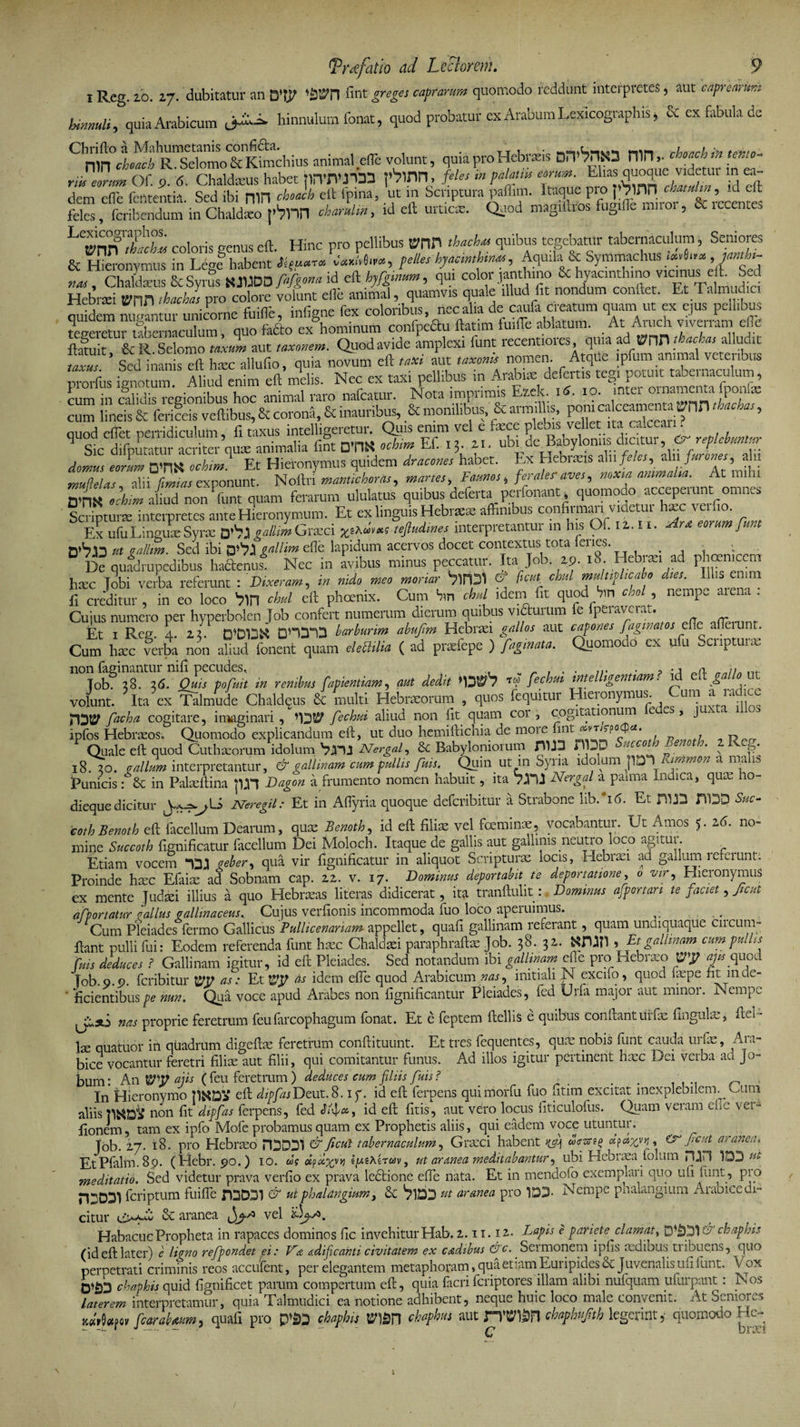 id eft: recentes Trdfatio ad Lcclorem. 9 l Reg. 20. 27. dubitatur an Wn fint greges caprarum quomodo reddunt interpretes, aut caprearum hinnuli, quia Arabicum hinnulum fonat, quod probatur ex Arabum Lexicographis, &amp; ex fabula de °R^eiomo^KSichius animal efle volunt, quia pro Hebraeis Dn^rttO niHchor.ch in temo- ril eorum Of. 9. 6. Chaldceus habet rinT^M fVmn, feles in palatw eorum. Eiias quoque ^videtur m ea- dem dfe fententia. Sed ibi mn choach eft (pina, ut in Scriptura pafhm. Itaque: pro&gt; feinn feles, feribendum in Chaldaeo |'3nn charulm, id eft urticae. Quod magiftios fugifle muoi, U ic. LVnn coloris genus eft. Hinc pro pellibus mn th«h« quibus tegebatttr tabernaculum, Seniores &amp; Hieronvmus in Le^l habent .Wr«w, felles hyacinthinus, Aquila &amp; Symmachus _.**«*»* ,«**- tiAt, Chaldaeus &amp; Syrus KJUDD &gt;d e» hyfgimm, qui color jantluno &amp;; Hebrsei tvnn 1 hac has pro colore volunt efle animal, quamvis quale illud fit nondum conflet. Et TalmucL ouldem mmritur unicorne fuifle, infigne fex coloribus, nec alia de caufa creatum quam ut ex ejus pellibus tSeretar ube nlculum quo fafto ex hominum confpcau ftatim fuiiTe ablatum. At Aruch viverram efle St &amp; R Selomo taxi aut ,axonem. Quod avide amplexi funt recentiores quia ad. WW tbada, alludit fff’ Sed inanis eft haec allufio, quia novum eft taxi aut taxonk nomen- prorfus ignotum. Aliud enim eft melis. Nec ex taxi pellibus m Arabiaedelatis-tegi potuit^taLe naculum, cum in calidis regionibus hoc animal raro nafcatur. Nota imprimis Ezek. 16. 10. mtei oinamenta iponlge cum lineis &amp; ferifeis veftibus, &amp; corond, &amp; inauribus, &amp; monilibus &amp; armil .s pom calceamenta rnn timebas, onod eflet perridiculum fi taxus intelligeretur. Quis enim vel e fece plebis vellet ita calceari. qSUW»toq^nLlu fint m ochim Ef. ,5. M. ubi deBabyloniis; chatur^replebuntur domus eorum rvnK ochim! Et Hieronymus quidem dracones habet. Ex Hebraeis alii feles ^ aln furones ^ alii muflelas alii firmas exponunt. Noilri mantichoras, manes, Faunos * ferales'aves, noxia animalia. At mihi mS ^iud nonPfunt quam ferarum ululatus quibus deferta perfonant Scripturae interpretes ante Hieronymum. Et ex linguis Hebraeae affinibus confirmari videtut haec \ufio. Ex ufu Linguae Syrae 0&gt;V7JI gallim Graeci x^xstejludrnes interpretantur m his Of. n.ii. Fine eorum funt n*S«n ut gallim. Sed ibi gallim ede lapidum acervos docet contextus tota lenes • ; 0 De quadrupedibus ha&amp;enus. Nec in avibus minus peccatur. Ita Job. 19. 18. Hebiaaad ph«nwm haec lobi verba referunt : Dixeram, in nido meo moriar Virpl &amp; ficui chul multiplicabo dies. Ili s e 1 1 fi creditur, in eo loco b&gt;in chul eft phoenix. Cum hin chul idem fit quod bin &lt;r/»q nemp„ aiena . Cujus numero per hyperbolen Job confert numerum dierum quibus victui um e peidvcra,.. - Et 1 Reg 4 zx rppIDX DHP1D bar burim abufim Hebraei gallos aut capones faginatos elie alleiunt. Cum haxferba n^n ahud fonent quam eleOilia ( ad prxfepe ) fagina,a. Quomodo ex ufu Scnptunc « renitm fapUmiam, aut dedit '13®'? ™ fechui intelUgentiam? id volunt. Ita ex Talmude Chaldqus multi Hebraeorum , quos fequitur Hieronymus. ^ um a lacicc facha cogitare, imaginari, fechui aliud non Iit quam coi , cogitationiim e cs &gt; J ipfos Hebraeos. Quomodo explicandum eft, ut duo hemiftichia de naoie fint ^i-T/rpocpa. Quale eft quod Cuthaeorum idolum Nergaf Sc Babyloniorum JH1J3 ''i^cco%f „. * N J?* 18. 20. ^//^ interpretantur, &amp; gallinam cum pullis fuis. Quin ut in Syna idolum pDT\ immon a nia ih Punicis : &amp; in Pafeftina pn Dagon a frumento nomen habuit, ita Nergal a paima Indica, quae ho- dieque dicitur Neregil: Et in Aflyria quoque deferibitur a Strabone hb.°i6. Et HDD Sue- coth Benoth eft facellum Dearum, quae Benoth, id eft filiae vel foemmae, vocabantur. Eft Amos 5. 26. no¬ mine Succoth fignificatur facellum Dei Moloch. Itaque de gallis aut gallinis neutro loco agitur Etiam vocem veler, qua vir fignificatur in aliquot Scripturae locis, Ilebiaei ad gadum lefeiunt: Proinde haec Efafe ad Sobnam cap. 22. v. 17. Dominus deportabit te deportatione, 0 wr, Hieronymus ex mente Judaei illius a quo Hebraeas literas didicerat, ita tranftulit:. Dominus afponari te faciet, Jicut apportatur vallus vallinaceus. Cujus verfionis incommoda fuo loco aperuimus. Cum Pleiades lermo Gallicus Pullicenariam appellet, quafi gallinam referant, quam uncuquaque cncum- ftant pulli fui: Eodem referenda funt haec Chaldaei paraphraftae Job. 38. 32. 9 Et gallinam cum pullis fuis deduces ? Gallinam igitur, id eft Pleiades. Sed notandum ibi gallinam efie pro Hebraeo Vy aju quod Tob. 0.0. feribitur m as: Et as idem efie quod Arabicum nas, initiali N excifo, quod fepe fit mde- ' fidentibus pe mn. Qua voce apud Arabes non fignificantur Pleiades, fed Urfa major aut minor. Nempe nas proprie feretrum feufarcophagum fonat. Et e feptem ftellis e quibus confianturfae fingufe, ftei - fe quatuor in quadrum digeftae feretrum conftituunt. Et tres fequentes, quae nobis funt cauda urfae, Ara¬ bice vocantur feretri filice aut filii, qui comitantur funus. Ad illos igitur pertinent haec Dei verba ad Jo- bum: An Wy a jis ( feu feretrum ) deduces cum filiis fuis? . In Hieronymo eft dipfasDeut.8. iy. id eft ferpens quimorfu fuo fitim excitat inexplebilenv Eum aliis n°11 fit dipfas ferpens, fed , id eft fitis, aut vero locus fiticulofus. Quam veram efie vei- fionem, tam ex ipfo Mole probamus quam ex Prophetis aliis, qui eadem voce utuntur. Job. 27. 18. pro Elebrceo HDDD1 &amp; ficui tabernaculum, Graeci habent fayjr, Cr fient aranea. EtPlalm. 89. (Hebr. 90.) 10. w? fFyyr ut aranea meditabantur, ubi Hebraea folum PUH )ut meditatio. Sed videtur prava verfio ex prava lecftione efie nata. Et in mendofo exempiai i quo ufi lunt, pi o HjDD) feriptum fuifle &amp; ut phalangium, 3c VlDD ut aranea pro 1D3- Nempe phalangium Arabice ex¬ citur &amp; aranea vel HabacucPropheta in rapaces dominos fic invehitur Hab. 2.11.12. Lapis e pariete clamat, ft' chaphis - - r - ■ •  • c' -•••■' tribue.ns, quo 3 ufi funt. Vox jfurpant: Nos laterem interpretamur, quia Talmudici ea notione adhibent, neque huic loco male convenit. At Seniores /fcaraUum, quafi pro P’23 chaphis BW chafhm aut n’(?12n cbaphufib legerult, quomodo He-