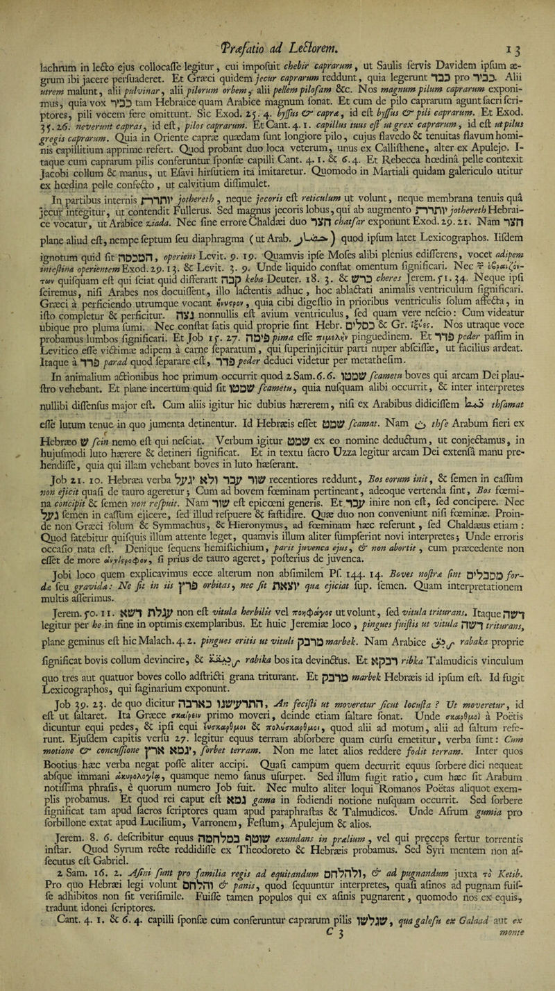 I ' tPrrtf atio ad LeSlorem. i 3 lachrum in le£to ejus collocaffe legitur, cui impofuit chebir caprarum, ut Saulis fervis Davidem ipfum ae- grum ibi jacere perfuaderet. Et Graeci quidem jecur caprarum reddunt, quia legerunt “DD pro TDD. Alii utrem malunt, alii pulvinar, alii pilorum orbem,- alii pellem pilofam &amp;c. Nos magnum pilum caprarum exponi¬ mus, quia vox TDD tam Hebraice quam Arabice magnum fonat. Et cum de pilo caprarum agunt facri fcri¬ ptores, pili vocem fere omittunt. Sic Exod. 25.4. byjfus Cr capra, id eft byjfus &amp; pili caprarum. Et Exod. 35-2(5. neverunt capras, id eft, pilos caprarum. EtCant.4.1. capillus tuus eft ut grex caprarum, id eft ut pilus gregis caprarum. Quia in Oriente caprae quaedam funt longiore pilo, cujus flavedo &amp; tenuitas flavum homi¬ nis capillitium apprime refert. Quod probant duo loca veterum, unus ex Callifthene, alter ex Apulejo. I- taque cum caprarum pilis conferuntur fponfae capilli Cant. 4.1. &amp; <5.4. Et Rebecca hcedina pelle contexit jacobi collum &amp; manus, ut Efavi hirfutiem ita imitaretur. Quomodo in Martiali quidam galericulo utitur ex hcedina pelle confe£to , ut calvitium diftimulet. In partibus internis f-yiflV jothereth , neque jecoris eft reticulum ut volunt, neque membrana tenuis qua jecur integitur, ut contendit Fullerus. Sed magnus jecoris lobus, qui ab augmento mnv jothereth Hebrai¬ ce vocatur, ut Arabice z,iada. Nec line errore Chaldaei duo Till chatfar exponunt Exod. 29.21. Nam TaH plane aliud eft, nempe feptum feu diaphragma ( ut Arab. ) quod ipfum latet Lexicographos. Iifdem ignotum quid fit nDDDH, operiens Levit. 9. 19. Quamvis ipfe Mofes alibi plenius edifferens, vocet adipem inteftina operientem Exod. 29.13. &amp; Levit. 3- 9* Unde liquido conftat omentum fignincaii. Nec v tQpai^ov- rm quifquam eft qui fciat quid differant HDp keba Deuter. 18. 3. &amp; PDD cheres Jerem. fi. 34. Neque ipfi fciremus, nili Arabes nos docuiftent, illo la£tentis adhuc , hoc abla£tati animalis venti iculum fignificaii. Graeci a perficiendo utrumque vocant fivwspov, quia cibi digeftio in prioribus ventriculis folum affc£ta, in ifto completur perficitur. nonnullis eft avium ventriculus, fed quam vere nefcio: Cum videatur ubique pro pluma fumi. Nec conftat fatis quid proprie fint Hebr. D^7DD &amp;C Gr. Nos utraque voce probamus lumbos fignificari. Et Job 1 f. 27. fima effe mutAu'v pinguedinem. Et TlD peder paftim in Levitico effe victimae adipem a carne feparatum , qui fuperinjicitur parti nuper abfciffe, ut facilius ardeat. Itaque a TlS par ad quod feparare eft, T1&amp; peder deduci videtur per metathefim. In animalium a£tionibus hoc primum occurrit quod 2Sam.6.<5. fcametu boves qui arcam Deiplau- ftro vehebant. Et plane incertum quid fit fcametu, quia nufquam alibi occurrit, &amp; inter interpretes nullibi diffenfus major eft. Cum aliis igitur hic dubius haererem, nifi ex Arabibus didiciffem bfS thfamat efte lutum tenue in quo jumenta detinentur. Id Hebraeis effet C0D12? fcamat. Nam &amp; thfe Arabum fieri ex Hebraeo W fcin nemo eft qui nefciat. Verbum igitur EDDt? ex eo nomine dedudtum, ut conje&amp;amus, in hujufmodi luto haerere &amp; detineri fignificat. Et in textu facro Uzza legitur arcam Dei extenfa manu pre- hendiffe, quia qui illam vehebant boves in luto haeferant. Job 21. 10. Hebraea verba VpJf DDP recentiores reddunt, Bos eorum init, &amp; femen in caftum non ejicit quafi de tauro ageretur Cum ad bovem foeminam pertineant, adeoque vertenda fint, Bos fcemi- na concipit 8c femen non refpuit. Nam eft epicoeni generis. Et “Djf non fed concipere. Nec byy femen in caffum ejicere, fed illud refpuere faftidire. Quae duo non conveniunt nifi foemin^. Proin¬ de non Graeci folum Sc Symmachus, &amp; Hieronymus, ad foeminam haec referunt, fed Chaldaeus etiam : Quod fatebitur quifquis illum attente leget, quamvis illum aliter fumpferint novi interpretes5 Unde erroris occafio nata eft. Denique fequens hemiftichium, parit juvenca ejus, &amp; non abortit, cum praecedente non eflet de more <xvjh?o$cv, fi prius de tauro ageret, pofterius de juvenca. Jobi loco quem explicavimus ecce alterum non abfimilem Pf. 144. 14. Boves noflra fint O^DDD for¬ da feu gravida: Ne fit in iis jHS orbitas, nec Jit qua ejiciat fup. femen. Quam interpretationem multis afferimus. Jerem. fo. 11. jY7.Jp non eft vitula herbilis vel no*ifydyos ut volunt, fed vitula triturans. Itaque legitur per he in fine in optimis exemplaribus. Et huic Jeremiae loco , pingues fuiftis ut vitula H55H triturans, plane geminus eft hic Malach. 4.2. pingues eritis ut vituli pDDQ marbek. Nam Arabice rabaka proprie fignificat bovis collum devincire, &amp;C rabika bos ita devin£tus. Et &amp;pD1 ribka Talmudicis vinculum quo tres aut quatuor boves collo adftrifti grana triturant. Et pDDD marbek Hebraeis id ipfum eft. Id fugit Lexicographos, qui faginarium exponunt. Job 39. 23. de quo dicitur HDDND W^nriH, An fecifti ut moveretur Jicut locufla ? Ut moveretur, id eft ut faltaret. Ita Graece cmlfuy primo moveri, deinde etiam faltare fonat. Unde <rx*pdpo} a Poetis dicuntur equi pedes, &amp; ipfi equi tvo-jcapO^ot 6c woAuVjt»p9/i*o<, quod alii ad motum, alii ad faltum refe¬ runt. Ejufdem capitis verfu 27. legitur equus terram abforbere quam curfu emetitur, verba funt: Cum motione concujfione jHK f orbet terram. Non me latet alios reddere fodit terram. Inter quos Bootius haec verba negat pofie aliter accipi. Quafi campum quem decurrit equus forberedici nequeat abfque immani dwpoXoylcc, quamque nemo fanus ufurpet. Sed illum fugit ratio, cum haec fit Arabum notiflima phrafis, e quorum numero Job fuit. Nec multo aliter loqui Romanos Poetas aliquot exem¬ plis probamus. Et quod rei caput eft &amp;DJI gama in fodiendi notione nufquam occurrit. Sed forbere fignificat tam apud facros fcriptores quam apud paraphraftas &amp; Talmudicos. Unde Afrum gumia pro forbillone extat apud Lucilium, Varronem, Feftum, Apulejum &amp; alios. Jerem. 8. 6. defcribitur equus PlDn^DD exundans in pralium, vel qui preccps fertur torrentis inftar. Quod Syrum recte reddidiffe ex Theodoreto &amp; Hebraeis probamus. Sed Syri mentem non af- fecutus eft Gabriel. 2 Sam. 16. 2. AJini funt pro familia regis ad equitandum &amp; ad pugnandum juxta r0 Ketib. Pro quo Hebraei legi volunt &amp; panis, quod fequuntur interpretes, quafi afinos ad pugnam fuif- fe adhibitos non fit verifimile. Fuifie tamen populos qui ex afinis pugnarent, quomodo nos ex equis, tradunt idonei fcriptores. Cant. 4. 1. Sc 6. 4. capilli fponfae cum conferuntur caprarum pilis jvfcw, quagalefu ex Calaad aut C 3 monte *
