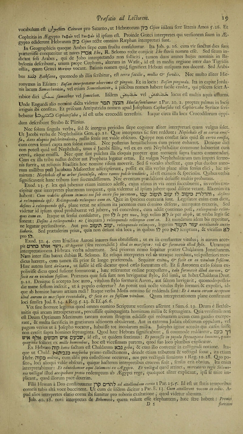 \ (Praefatio dd Lee forem. 19 vocabulum eft Caiwan pro Saturno 5 ut Hebraeorum jV3 Cijnn iifdem fere litteris Amos f.t6. Et Cophtitis in AEgypto Vt$dv vel id ipfum eft. Proinde Gneci interpretes qui verfionem fuam in M~ gypto ediderunt Hebraeum JVD Cijun rede omnino Raephan intei pietati iunt. In Geographicis quoque Arabes fiepe cum fructu confulUntur. Ita Job. 9. 26. cum vii fandus dies luos piseteriilTe conqueritur ut naves 'Hsfet Ebe, R. Selomo rede conjicit Ebe fluvii nomen eilc. Sed fitumin- dicant foli Arabes , qui de Jobo interpretando non folliciti , tamen duos amnes huius nominis m Ba¬ bylonia deferibunt, unum prope Cupham, alterum in Wafit , id eit in media regione intei duo Tigiidis oflia, quam Grteci Mvocant. Bafanis nomen qui£ ligmficet Hebraei nufquam nos docent. Sed Arabi¬ bus SJdO Sathfana, quomodo ab illis feribitur, eft terra facilis, mollis &amp; fertilis. Nec multo aliter Hie¬ ronymus in Efaiam: Bafan interpretatur uberrima &amp; pinguis. Et in locis: Bafan pinguedo. Ita in capite Jorda- nis lacum Samachomtin, vel etiam Semechonitm, a pifcibus nomen habere facile credet, qui pifcem fciet A- rabice dici \£+* famachm vel femechon. Iifdem vel locus eft multis aquis affluens» Unde Enguedi alio nomine dida videtur 7DH jton Hatfatfonthamar z Par. 20. 2. propter palmas in locis irriguis ibi confitas. Et prifeum Antipatridis nomen apud Jofephum Cafharfaba vel Capharuiba Syriace feri- bebatur |Ld^-E)E) Caphartfaba , id eft urbs crocodili terreftris. Itaque circa illa loca Crocodilorum oppi¬ dum deferibunt Strabo Plinius. Nec folum finmila verba, fed &amp; integras periodos faepe cogimur aliter interpretari quam vulgus folet. Ut Jacobi verba de Nephthalitis Gen. 49.21. Quae interpretes fle fere reddunt: Nephthali eft m cerva emif- fa, datu eloquia pulchritudinis, nullo fenfu aut valde obfcuro. Quippe non conftat fatis quid iit cerva emifid, cum cerva femel capta non foleat emitti. Nec poftenus hemiftichium cum priore cohaeret. Denique dio. non poteft quid vel Nephthali, unus e Jacobi filiis, vel ex eo orti Nephthalitae commune habuerint cum cervi, eaque emifta. Nec quae fint pulchra illa eloquia propter quae meruerit fupra fratres commendari. Cum ex illa tribu nullus dedor aut Propheta legatur ortus. Et vulgus Nephthalitarum tam impuri fermo- nis fuerit, ut reliquis Ifraelitis hoc nomine rifum moverit. Sed fi vocales abeflent, quas plus duobus anno¬ rum millibus poft Jacobum Maforethae adfcripferunt, pollet ex illis verbis plane alius fenilis elici , hic ni¬ mirum: Nephthali eft ut arbor fur culofa^ edens ramos pulchritudinis, id eft eximios &amp; fpeciofos. Quibus verbis fignificaverit hanc tribum fore fcecundiflimam. Nec eventum praedidioni defuifle multis probamus. Exod. 23. y. lex qua jubemur etiam inimico adefie, cujus afinus in via oneri fuccubuerit, iis verbis con¬ cipitur qum interpretes plurimum torquent, quia videntur id ipfum jubere quod diferte vetant. Illa enim ita habent : Cum videbis afinum inimici tui fub onere fuo jacentem, 31 311j/D » C iPlI ? dejina k relinquendo ipfi: Relinquendo relinques cum eo. Quae in fpeciem contraria funt. Legi flator enim cum dicit, defmes a relinquendo ipfi, plane vetat ne afinum ita jacentem cum domino deferas, antequam erexeris.. Sed videtur id ipfum quod prohibuerat vel jubere, vel concedere, cum addit continuo poft, relinquendo relin¬ ques cum eo. Itaque ut fenfui confulatur, pro 'h lo. per vau, legi velim K7 Io per aleph, ut verba legis fic fonent* Jdefine ri relinquendot ne ^inquam) relinquendo relinquat cum eo. Lt manuatum jdv..na bis icp_iitui, ne legatur perfundorie. Aut pro DlliPH 31TP > relinquendo relinques, legerim 311P auxiliando auxir liaberis. Sed praetulerim prius, quia non defunt alia loca , in quibus V? pro feriptum, &amp; viciffim ti7 ^ Exod. 32. 4. cum Ifraelitte Aaroni inaures fuas obtuliflent, ut ex iis conflaretur vitulus 3 is aurum aece- pit Din3 imi* , &amp; ligavit (feu recondidit) illud in marfupio: vel Cr formavit illud ftylo. Utramque interpretationem Hebrtea verba admittunt. Sed priorem nemo fequitur praeter Chafdaeum Jonathanem» Nam inter illas hteret dubius R. Selomo. Et reliqui interpretes vel ab utraque recedunt, vel pofteriori mor¬ dicus hserent, cum tamen illi prior fit longe praeferenda. Sequitur enim, &amp; fecit ex eo vitulum fufilem. Haec autem funt deveon», ut fufile id effle dicatur quod caelo formatum eft. Et fi Aaronem caelo folum ex- polivifle dicas quod fufione formaverat, haec referuntur ordine praepoftero , edo formavit illud aurum, er ecit ex eo vitulum fufilem. Praeterea quae fufa funt non levigantur ftylo, fcd lima, ut habet Chaldaeus Deut. 9.21. Denique fi accepto hoc auro, vitulum ftylo formavit Aaron,. aut faltem levigavit, quomodo poftri- die mane feftum indixit, ut a populo coleretur? An potuit una node vitulus ftylo formari &amp; expoliri, id- que ab homine harum artium rudi? Itaque verba Mofis omnino fic reddenda funt: Et e manu eorum acceptum illud aurum in marfupio recondidit, &amp; fecit ex eo fufilem vitulum. Quam interpretationem plane confirmant loci fimiles Jud. 8.24. z Reg. y. 23. ^ Ef. 46.6. Vix fine horrore legimus quod omnes omnino Scripture verfiones allerunt 1 Sam.6.19. Deum e Bethfe- mitis qui arcam introfpexerant, perculfiffle quinquaginta hominum millia &amp; feptuaginta. Quia verifimile non eft Deum Optimum Maximum tantam eorum ftragem edidiffle qui redeuntem arcam cum gaudio excepe¬ rant, &amp; multa facrificia in gratiarum adionem obtulerant. Aut in extrema Judaea obfcdrum oppidum, vel pagum verius ut a Jofepho vocatur, habuifle tot incolarum millia. Jofepho igitur accedo qui cefos fu i fle non cenfet fupra homines feptuaginta. Quod hec Hebrea fignificabunt, fi commode reddantur, QJ73 yi BTOn D’J73S5^5 id eft, ut quidem fentimus: Et percit fit in populo feptuaginta homines^ quin¬ quaginta fcilicet ex mille hominibus, hoc eft vicefimam partem, quod fuo loco pluribus explicatur. Ex Hebraeo Hlp bava fadum eft Chaldaeum iOJ! geba% &amp; cum ilio convenit in colligendi notione. Ita¬ que ut Chald. fc4rV3JD magbitha primo colledionem, deinde etiam tributum &amp; vedigal fonat, ita etiam Hebr. HTpD mikve, cum alibi pro colledione occurrat, nos pro vedigali fumimus 1 Reg. 10.28. Quo po¬ lito, loci alioqui valde obfcuri, quique hadenus interpretibus crucem fixit, fenfus erit obvius. Ita enim interpretabimur: Et educebantur equi Solomoni ex iAl,gypto. Et vedigal quod attinet, mercatores regis Solomo- nis vedigal illud accipiebant pretio redemptum ab AEgypti rege, quotquot aliter explicant, ipfi fe mire im¬ plicant, quod illorum pace dixerim. Filii Heman a Deo conftituuntur pp Qnri7 ad attollendum cornu 1 Par. 2 $. y. Id eft ut ftatis temporibus corneis tubis alta voce buccinent. Ut cum de iifdem dicitur 2 Par. 8. 13. Cum attollerent vocem in tubis. A- pud alios interpretes elatio cornu ibi fumitur pro roboris exaltatione , quod videtur alienum. Job. 40. 18. novi interpretes de JSehemoth, quem volunt effe elephantem, hacc fere habent: Fremet D i ftuvium f *