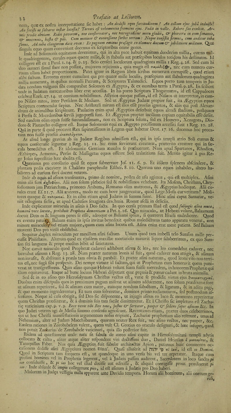 nem, quse ex noftra interpretatione fic habet : An dedifii equo fortitudinem ? An collum ejus juba induijli? An fectfii ut [altaret inflar locufia? Terrori ejl vehementia fremitus ejus. Fodit in valle. Robore fuo exuit at. Ar¬ mis prodit obviam. Ridet pavorem, nec confiernatur, nec retrograditur metu gladii, tr pharetra in eum fonantis, Cr mucronis, ha fi a &amp; pili. Cum motione &amp; concuffione fi'orbet terramNeque confifiit firmus, cum auditur tuba [onus. Ad tuba clangorem dicit evax: Et pugnam eminus prafagit ex clamore ducum £r jubilatione militum. Quas lingula equo quam conveniant aocemus ex ici iptoi ibus omne genus. Ineie ad Solomonis equitatum devenimus, qui in alta pace habuit equitum duodecim millia, currus mil¬ le quadringentos , curules equos quater mille, &amp; in ftabulis aut praefepibus loculos totidem his deftinatos. Id collisere St ex 2 Paral. 1.14- &amp; 9. 25. Scio cenferi loculorum quadraginta millia 1 Reg. 4.26. Sed cum hi duo numeri iimul flare non poflint, majorem rejicimus, quia magis efl nec cum numero cur- ruum ullam habet proportionem. Patet igitur in Regum libris fcribas numerum corrupifle , quod etiam alibi factum. Errorem errore cumulant qui pro quater mille loculis * praefepium aut ftabulorum quadraginta millia numerant, in quibus nonnulli Patrum, &amp; Scriptores Talmudici. Equos porro tum temporis in Ju¬ daea nondum vulgares libi comparabat Solomon ex AEgypto, St ex omnibus terris 2 Paral. p. 28. Iis fcilicet unde in Judaeam mercatoribus liber erat acceffus. In his porro Scriptura Thogarmaeos, id efl Cappadoces celebratEzek.27.14. ut omnium nobiliflimos. Aflyrios quoque paflim,id efl Nifaeos ut interpretor, in cam¬ po Nifaeo natos, inter Perfidem St Mediam. Sed ut AEgyptus Judaeae propior fuit, ita ALgyptios equos ' Scriptura commendat faepius. Nec Ariftoteli mirum efl illos effle prorfus ignotos, St aliis qui poft Alexan¬ drum de animalibus fcripferunt. Paulatim enim apud AEgyptios deferbuit equos alendi ftudium, poflquam a Perfls St Macedonibus fervili jugoprefli funt. Et AEgyptus propter incilium copiam equitabilis effle defiit. Sed eandem olimequis fuifle fcecundiflimam, non ex Scriptura folum, fed ex Homero, Xenagora, Dio¬ doro St Plutarcho colligere efl. Itaque Solomonis equi ex AEgypto potiflimum arceffiti funt 1 Reg. 10. 28. Qua in parte fl quid peccavit Rex fapientiffimus in Legem quae habetur Deut. 17. 16. docemus hoc pecca¬ tum non fuifle prorfus dv»7ro\oy*irov. At aliud longe gravius ab iis Judaeas Regibus admifflum efl, qui in ipfo templi atrio Soli currus St 'equos confecrafle leguntur 2 Reg. 23. n. Sic enim fervierunt creaturae, praeterito creatore qui in fae¬ cula benedicius efl. Et idolomaniae Gentium aemulos fe praebuerunt. Nam apud Spartanos, Rhodios* AEthiopes, Armenos, Perfas St Maflagetas equos offerre Soli tralatitium fuit. Merito igitur a pio Re¬ ge Jofua fuperftitio haec abolita efl. Quaerimus pro corollario quid flt equos fubnervare Jof. ri. 6. 9. Et iifdem fplenem abfcindere, &amp; plantam pedis excavere in Chaldaeo paraphrafte Eflher. 8. 10. Quorum uno equos inhabiles, altero ha¬ biliores ad curfum fieri docent veteres. Inde ab equis ad afinos tranfeuntes, primo de nomine, poftea de ufu agimus , qui efl multiplex. Afini enim alii funt Alii non folum plebeios fed St nobiliflimos vehebant. Ita Mofem, Chriftum, Chry- ioftomum jam Patriarcham, primores Arabum, Romanas olim matronas, St AEgyptiashodieque. Alii cu¬ rules erant Ef. 21.7. Alii aratores, modo ne cum bove jungerentur, quod LegeMofis cur vetitum? Moli¬ tores quoque St 7ro*eui?a). Et in cibis etiam apud Judaeos in fumma fame. Hinc afini caput Samarite, ve¬ niit octoginta ficlis, ut apud Cadufios fexaginta drachmis. Romae afelli in deliciis. , Inde explicantur miracula in afinis a Deo fa£fa. In quo cenfu primum illud efl quod fubjugis afina muta, humana voce locuta, prohibuit Propheta dementiam 2Pet. 2.16. Quo miraculo, ut Hebraei volunt,Balaamum docuit Deus os Sc linguam penes fe effle, adeoque os Balaami ipfius, fi quaereret Ifraeli maledicere. Quod ex eventu patuiftk Balaam enim iis ipfis invitus benedixit quibus maledidturus tanto apparatu venerat, non minore miraculoV vel etiam majore, quam cum afina locuta efl. Afina enim erat mere patiens. Sed Baiaam moventi Deo pro virili obfiftebat. v Sequitur /duplex miraculum per maxillam afini ftuftum. Unum quod tam imbelli telo Samfon mille per- cuffit Phili ftaeos. Alterum quod ex ejufdem maxillae mortariolo manavit liquor faluberrimus, ex quo Sam¬ fon fiti languens Sc prope enectus bibit ad fatietatem. Nec caruit miraculo quod Prophetae cadaveri adftabant afinus Sc leo, nec leo comedebat cadaver, nec lacerabat almum 1 Reg. 13. 28. Nam praeter naturam leonis id fuit, quod cadaver non attigit, Sc afinum noninvafit, St abftinuit a praeda tam obvia St parabili. Et praeter afini naturam, quod leohe vifo non terri¬ tus efl, nec fuga fibi profpexit. Dei nempe virtute id factum, qui ut Prophetam eum honoravit quem puni¬ verat ut tranfgreflorem. Quin afino quoque Hebraei volunt fuam fuifle mercedem, in honorem Prophetae qui illum equitaverat. Itaque ad hunc locum Hebraei difputant quae prqmia St poenae cadant in bruta animalia. Sed &amp; in eo afino quo Hierofolymam Chriftus vedtus efl , varie fe prodidit virtus ejus Duobus enim difcipulis quos in proximum pagum miferat ut afinum adducerent, non folum praedixerat fore ut afinum reperirent, fed St afinum cum matre, eumque nondum fubactum, St ligatum, Sc in aditu pagi. St quo momento ingrederentur* Et tum cum folveretur, dominos primo reclamaturos, fed pofimodum af- fenfuros. Neque id cafu obtigit, fed Deo fic difponente, ut injugis afinus eo loco St momento reperiretur quem Chriftus praedixerat, St a dominis fuis tam facile dimitteretur. Et aChrifto fic impletum efl Zacha- rie vaticinium cap.9. v.p. Ecce venit ubi Rex tuus, jufius fervator, pauper &amp; fedens fuper afinum Stc. In quo Judaei veteres agi de Melfia fummo confenfu agnofcunt. Recentiores etiam, praeter duos celeberrimos, qui ut hoc Chrifti manifeflationis argumentum nobis eripiant, Zachariae prophetiam alio referunt, unus ad Nehemiam, alter ad Judam Macchabaeum, quorum neuter Rex fuit, nec afino vectus, nec pauper, Stc. Eaedem rationes in Zorobabelem valent, quem vult Cl. Grotius eo oraculo defignari,St haec infuper,quod non potuit Zaohariasde Zorobabele vaticinari, quia illo pofterior fuit. Ibidem ad quanftionem unde nata fit fabula de aureo afini capite in Hierofolymitani templi adytis collocato St culto , aliter atque aliter refpondent viri doStiffimi duo, Daniel Heinfius c juaijcapmj?, Sc Tanaquillus Faber. Nos quia AEgyptius fuit fabulae architedtus Apion , putamus huic commento oc¬ ca fionem dedifle afini AEgyptium nomen niEft'. Quafi alluferit ad HAT rc) id efl os Domini, Quod in Scriptura tam frequens efl , ut quandoque in uno verfu bis vel ter repetatur. Itaque cum profani homines vel in Prophetis legerent, vel a Judaeis paffim audirent, Sacerdotem in loco flanctopi iao confuluifle, St pi iao hoc vel illud dixifle aut edixifle , Sc aliquid contigifle prout praedixerat pi tao: Inde abfurde Sc impie collegerunt pieo, id efl afinum a Judaeis pro Deo haberi. Iulorum in Judqa veftigia nulla apparent ante Davidis tempora. Horum alii hominum, alii onerum ge¬ ruli,- j