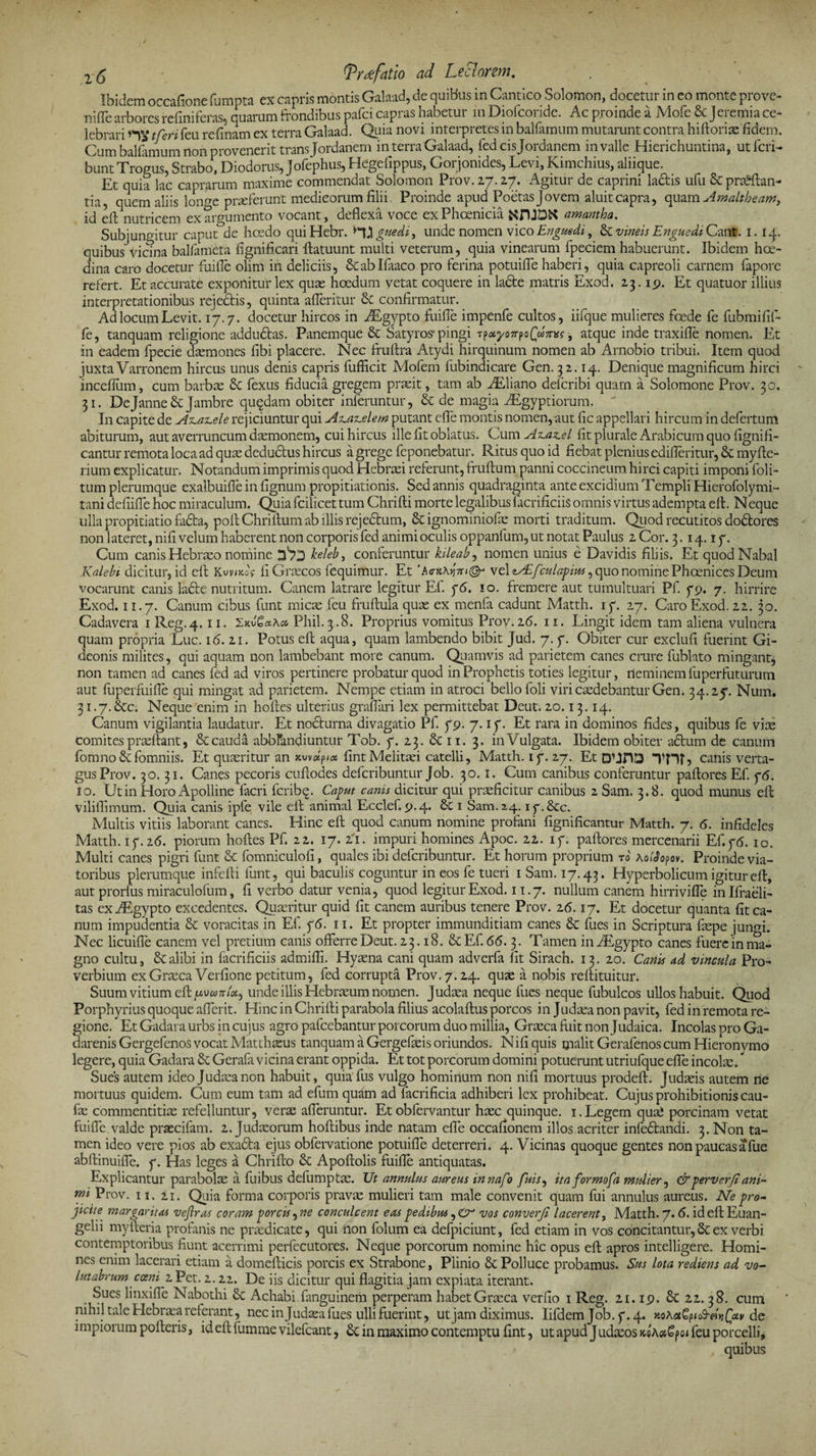 2 5 (Trtffatio ad Leclarm. Ibidem occafionefumpta ex capris montis Galaad, de quibus in Cantico Solomon, docetur in eo monte prove- nifle arbores refiniferas, quarum frondibus pafci capras habetur in Diofcoride. Ac proinde a Mofe 6c Jeremia ce¬ lebrari tferi feu refinam ex terra Galaad. Quia novi interpretes in balfamum mutarunt contra hiftorix fidem. Cum balfamum non provenerit trans Jordanem in terra Galaad, fed cis Jordanem in valle Hierichuntina, ut feri- bunt Trogus, Strabo, Diodorus, Jofephus, Hegefippus, Gor jonides, Levi, Kimchius, aliique. Et quia lac caprarum maxime commendat Solomon Prov. 27.2.7. Agitur de caprini ladis ufu &amp; proflan¬ tia, quem aliis longe praeferunt medicorum filii. Proinde apud Poetas Jovem aluit capra, quam Amaltheam, id efl nutricem ex argumento vocant, deflexa voce ex Phoenicia amantba. Subjungitur caput de hcedo quiHebr. guedi, unde nomen vico Enguedi, &amp; vineis Enguedi Cant. 1. 14. quibus vicina balfameta fignificari flatuunt multi veterum, quia vinearum fpeciem habuerunt. Ibidem hae¬ dina caro docetur fuifie olim in deliciis, &amp;abIfaaco pro ferina potuifle haberi, quia capreoli carnem fapore refert. Et accurate exponitur lex quae hoedum vetat coquere in ladfce matris Exod. 23. 19. Et quatuor illius interpretationibus rejedtis, quinta afleritur Sc confirmatur. Ad locum Levit. 17.7. docetur hircos in AEgypto fuifie impenfe cultos, iifque mulieres foede fe fubmifif- fe, tanquam religione addudtas. Panemque &amp; Satyros-pingi Tp*yojrpo(«?reff ■, atque inde traxifle nomen. Et in eadem fpecie daemones fibi placere. Nec fruftra Atydi hirquinum nomen ab Arnobio tribui. Item quod juxta Varronem hircus unus denis capris fufficit Mofem fubindicare Gen. 32.14. Denique magnificum hirci incefium, cum barbae £c fexus fiducia gregem praeit, tam ab AEliano deferibi quam a Solomone Prov. 30. 31. Dejanne&amp; Jambre quqdam obiter inferuntur, &amp; de magia AEgyptiorum.  I11 capite de Az.az.ele rejiciuntur qui Az.az.elem putant efie montis nomen, aut fic appellari hircum in defertum abiturum, aut averruncum daemonem, cui hircus ille fit oblatus. Cum Az.az.el fit plurale Arabicum quo fignifl¬ eantur remota loca ad quae dedudtus hircus a grege feponebatur. Ritus quo id fiebat plenius edifleritur, &amp; myfte- rium explicatur. Notandum imprimis quod Hebraei referunt, fruftum panni coccineum hirci capiti imponi foli- tum plerumque exalbuifie in fignum propitiationis. Sed annis quadraginta ante excidium Templi Hierofolymi- tani defiifie hoc miraculum. Quia fcilicet tum Chrifti morte legalibus facrificiis omnis virtus adempta eft. Neque ulla propitiatio fada, poflChriflum ab illis rejectum, &amp; ignominiofae morti traditum. Quod recutitos do&amp;ores non lateret, nifi velum haberent non corporis fed animi oculis oppanfum, ut notat Paulus 2 Cor. 3.14.17. Cum canis Hebraeo nomine keleb, conferuntur kileab, nomen unius e Davidis filiis. Et quodNabal Kalebi dicitur, id efl Kvvmog fi Graecos fequimur. Et ’A<r»A>j7n@j vel zAifculapius, quo nomine Phoenices Deum Vocarunt canis ladte nutritum. Canem latrare legitur Ef. 76. 10. fremere aut tumultuari Pf. 79. 7. hirrire Exod. 11.7. Canum cibus funt micae feu fruflula quae ex menfa cadunt Matth. 17. 27. Caro Exod. 22. 30. Cadavera 1 Reg.4. 11. 2kv'£«a* Phil.3.8. Proprius vomitus Prov.26. 11. Lingit idem tam aliena vulnera quam propria Lue. 16. 21. Potus eft aqua, quam lambendo bibit Jud. 7.7. Obiter cur exclufi fuerint Gi- deonis milites, qui aquam non lambebant more canum. Quamvis ad parietem canes crure fublato mingant, non tamen ad canes fed ad viros pertinere probatur quod in Prophetis toties legitur, neminem fuperfuturum aut fuperfuifie qui mingat ad parietem. Nempe etiam in atroci bello foli viri caedebantur Gen. 34.27. Num. 31.7.&amp;c. Neque enim in hoftes ulterius graflari lex permittebat Deut. 20.13.14. Canum vigilantia laudatur. Et nocturna divagatio Pf. 79. 7.17. Et rara in dominos fides, quibus fe vice comites praeftant, &amp; cauda abbfandiuntur Tob. 7. 23. &amp; 11. 3. in Vulgata. Ibidem obiter adtum de canum fomno&amp;fomniis. Et quaeritur an xwdpia fintMelitaei catelli, Matth. 17.27. Et DUHD Tn?? canis verta¬ gus Prov. 30.31. Canes pecoris cuftodes deferibuntur Job. 30.1. Cum canibus conferuntur paftores Ef. 75. io. Ut in Horo Apolline facri feribq. Caput canis dicitur qui praeficitur canibus 2 Sam. 3.8. quod munus eft viliftimum. Quia canis ipfe, vile eft animal Ecclef. 9.4. 1 Sam. 24.17.&amp;C. Multis vitiis laborant canes. Hinc eft quod canum nomine profani fignificantur Matth. 7. 6. infideles Matth. 17.26. piorum hoftes Pf. 22. 17. 21. impuri homines Apoc. 22. 17. paftores mercenarii Ef.76. 10. Multi canes pigri funt &amp; fomniculofi, quales ibi deferibuntur. Et horum proprium r0 Aofdopov. Proinde via¬ toribus plerumque infefti funt, qui baculis coguntur in eos fe tueri 1 Sam. 17.43. Hyperbolicum igitur eft, aut prorfus miraculofum, fi verbo datur venia, quod legitur Exod. 11.7. nullum canem hirrivifle inlfraeli- tas exAEgypto excedentes. Quaeritur quid fit canem auribus tenere Prov. 26.17. Et docetur quanta fit ca¬ num impudentia &amp; voracitas in Ef. 76. 11. Et propter immunditiam canes &amp; fues in Scriptura faepe jungi. Nec licuifle canem vel pretium canis offer re Deut. 23.18. &amp; Ef. 66.3. Tamen inAEgypto canes fuere in ma¬ gno cultu, &amp; alibi in facrificiis admiffi. Hyaena cani quam adverfa fit Sirach. 13. 20. Canis ad vincula Pro¬ verbium ex Graeca Verfione petitum, fed corrupta Prov. 7.24. quae a nobis reftituitur. Suum vitium eft pvunbx, unde illis Hebraeum nomen. Judaea neque fues neque fubulcos ullos habuit. Quod Porphyrius quoque afferit. Hinc in Chrifti parabola filius acolaftus porcos in Judaea non pavit, fed in remota re¬ gione. Et Gadara urbs in cujus agro pafcebantur porcorum duo millia, Graeca fuit non Judaica. Incolas oro Ga- darenis Gergefenos vocat Matthaeus tanquam a Gergefaeis oriundos. Nifi quis malit Gerafenos cum Hieronymo legere, quia Gadara &amp; Gerafa vicina erant oppida. Et tot porcorum domini potuerunt utriufque efle incolae. Sues autem ideo Judaea non habuit, quia fus vulgo hominum non nifi mortuus prodeft. Judaeis autem rie mortuus quidem. Cum eum tam ad efum quam ad facrificia adhiberi lex prohibeat. Cujus prohibitionis cau- fae commentitiae refelluntur, verae afferuntur. Et obfervantur haec quinque. 1. Legem quae porcinam vetat fuiffe valde praecifam. 2. Judaeorum hoftibus inde natam efle occafionem illos acriter infedlandi. 3. Non ta¬ men ideo vere pios ab exadla ejus obfervatione potuifle deterreri. 4. Vicinas quoque gentes non paucas a fue abftinuiffe. 7. Has leges a Chrifto &amp; Apoftolis fuifie antiquatas. Explicantur parabolae a fuibus defumptae. Ut annulus aureus in nafo fuis, ita formofa mulier, &amp;perverjlani- mi Prov. 11. 21. Quia forma corporis pravae mulieri tam male convenit quam fui annulus aureus. Ne pro¬ jicite margarita* vejlras coram porcis^ne conculcent eas pedibus vos converji lacerent, Matth. 7.6. id eft Euan¬ gelii mylleria profanis ne praedicate, qui non folum ea defpiciunt, fed etiam in vos concitantur, Se ex verbi contemptoribus fiunt acerrimi perfecutores. Neque porcorum nomine hic opus eft apros intelligere. Homi¬ nes enim lacerari etiam a domefticis porcis ex Strabone, Plinio &amp; Polluce probamus. Sus lota rediens ad vo¬ lutabrum corni 2Pet. 2.22. De iis dicitur qui flagitia jam expiata iterant. Sues linxiffe Nabothi 6c Achabi fanguinem perperam habet Graeca verfio 1 Reg. 21.19. &amp; 22.38. cum nihil tale Hebraea referant, nec in Judaea fues ulli fuerint, ut jam diximus. Iifdem Job.7.4. KoAotGfiS-dtiQiiv de impiorum polleris, ideftfummevilefcant, &amp; in maximo contemptu fint, ut apud Judaeos feu porcelli, quibus