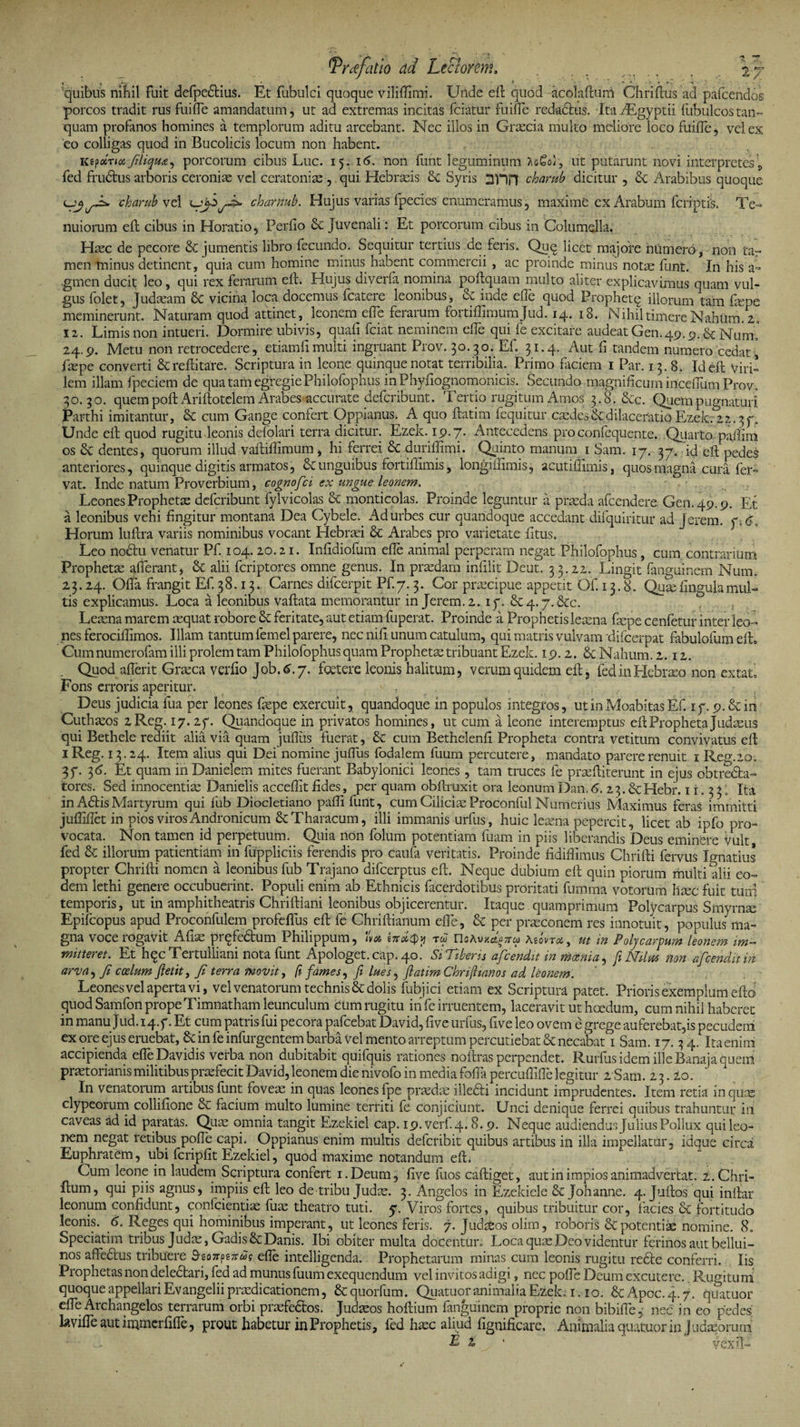 *Prtefatio cid Lectorem, . j _ . \y> quibus nihil fuit defpedius. Et fubulci quoque viliftimk Unde eft quod acokfturh Chriftus ad pafcendos porcos tradit rus fuille amandatum, ut ad extremas incitas fciatur fuille redactus. ItakEgyptii fubulcostan- quam profanos homines a templorum aditu arcebant. Nec illos in Graecia multo meliore loco fuille, vel ex eo colligas quod in Bucolicis locum non habent. Kipoirhx,Jiliqu£, porcorum cibus Luc. 15. 16. non fiint leguminum )>cGq), ut putarunt novi interpretes\ fed frudus arboris ceroniae vel cerat oni as , qui Hebrasis &amp; Syris snn charub dicitur , &amp; Arabibus quoque charub vel charnub. Hujus varias fpecies enumeramus, maxime ex Arabum {criptis. Te¬ nuiorum eft cibus in Horatio, Perflo Juvenali: Et porcorum cibus in Columella. Hasc de pecore &amp; jumentis libro fecundo. Sequitur tertius de feris. Quq licet majore numero, non tar men minus detinent, quia cum homine minus habent commercii , ac proinde minus notas funt. In his a- gmen ducit leo, qui rex ferarum elt. Hujus diverfa nomina poftquam multo aliter explicavimus quam vul¬ gus folet, Judaeam 6c vicina loca docemus fcatere leonibus, &amp; inde effe quod Prophetq illorum tam fene meminerunt. Naturam quod attinet, leonem effe ferarum fortiffimumjud. 14. 18. Nihil timere Nahtim.'2. 12. Limis non intueri. Dormire ubivis, quafi fciat neminem effe qui fe excitare audeat Gen.49.9. &amp; Num. 24.9. Metu non retrocedere, etiamfi multi ingruant Prov. 30. 30. Ef. 31.4. Aut fi tandem numero cedat° faspe converti &amp; reftitare. Scriptura in leone quinque notat terribilia. Primo faciem 1 Par. 13. 8. Id eft viri¬ lem illam fpeciem de qua tam egregie Philofophus inPhyfiognomonicis. Secundo magnificum iricefium Prov. 30.30. quem poft Ariftotelem Arabesaccurate defcribunt. Tertio rugitum Amos 3.8. &amp;c. Quem pugnaturi Parthi imitantur, &amp; cum Gange confert Oppianus. A quo ftatim fequitur caedes &amp; dilaceratio Ezek. 22. Unde eft quod rugitu leonis defolari terra dicitur. Ezek. 19.7. Antecedens proconfequente. Quarto paftira os &amp; dentes, quorum illud vaftiffimum, hi ferrei &amp; duriftimi. Quinto manum 1 Sam. 17. 37. id eft pedes anteriores, quinque digitis armatos, &amp; unguibus fortiffimis, longiftimis, acutiffimis, quos magna cura fer¬ vat. Inde natum Proverbium, cognofci ex ungue leonem. Leones Prophetae defcribunt fylvicolas <k monticolas. Proinde leguntur a praeda afcendere Gen.49.9. Et a leonibus vehi fingitur montana Dea Gybele. Ad urbes cur quandoque accedant difquiritur ad Jerem. y.G Horum luftra variis nominibus vocant Hebrrei Se Arabes pro varietate fitus. Leo nodu venatur Pf. 104.20.21. Infidiofum efie animal perperam negat Philofophus, cum contrarium Prophetae afferant, Se alii feriptores omne genus. In praedam infilit Deut. 33.22. Lingit fanguinem Num, 23.24. Offa frangit Ef. 38.13. Carnes difeerpit Pf.7.3. Cor praecipue appetit Of. 13.8. Quae lingula mul¬ tis explicamus. Loca a leonibus vaftata memorantur in Jerem. 2. iy. &amp;4.7.&amp;C. Leaena marem asquat robore Se feritate, aut etiam fuperat. Proinde a Prophetis leaena fepe cenfetur inter leo¬ nes ferociftimos. Illam tantum lemel parere, nec nifi unum catulum, qui matris vulvam difeerpat fabulofum eft, Gumnumerofam illi prolem tam Philofophus quam Prophetae tribuant Ezek. 19.2. ScNahum.2.12. Quod afferit Graeca verfio Job.6.7. foetere leonis halitum, verum quidem eft, fed in Hebraeo non extat, Fons erroris aperitur. V- Deus judicia fua per leones fepe exercuit, quandoque in populos integros, ut in Moabitas Ef. iy. 9. &amp;in Cuthaeos 2Reg. 17.2y. Quandoque in privatos homines, ut cum a leone interemptus eft Propheta Judaeus qui Bethele rediit alia via quam juftiis fuerat, Se cum Bethelenft Propheta contra vetitum convivatus eft iReg. 13.24. Item alius qui Dei nomine jufTus fodalem fuum percutere, mandato parere renuit 1 Reg.20. 3y. 36. Et quam in Danielem mites fuerant Babylonici leones, tam truces fe praeftiterunt in ejus ohtreda- tores. Sed innocentiae Danielis acceftit fides, per quam obftmxit ora leonumDan.<5. 23. ScHebr. 1 i. 3 3. Ita in Adis Martyrum qui fub Diocletiano pafti funt, cum Ciliciae Proconful Numerius Maximus feras immitti jufliflet in pios viros Andronicum ScTharacum, illi immanis urfus, huic leaena pepercit, licet ab ipfo pro¬ vocata. Non tamen id perpetuum. Quia non folum potentiam fuam in piis liberandis Deus eminere Vult fed Se illorum patientiam in fuppliciis ferendis pro caufa veritatis. Proinde fidiffimus Chrifti fervus Ignarius propter Chrifti nomen a leonibus fub Trajano difeerptus eft. Neque dubium eft quin piorum multi alii eo¬ dem lethi genere occubuerint. Populi enim ab Ethnicis facerdotibus proritari fumma votorum haec fuit tum temporis, ut in amphitheatris Chriftiani leonibus objicerentur. Itaque.quamprimum Polycarpus Smyrnae Epifcopus apud Proconfulem profeflus eft fe Chriftianum efTe, Se per praeconem res innotuit, populus ma¬ gna voce rogavit Aliae prqfedum Philippum, «racpjj tu Mo»t«c, ut in Polycarpum leonem im¬ mitteret. Et hqc Tertulliani nota funt Apologet, cap. 40. Si Tiberis afeendit in moenia, fi Ndm tion afcend.it in arva, Ji coelum ftetit, fi terra movit, ft fames, fi lues, flatim Chrijlianos ad leonem. Leones vel aperta vi, vel venatorum technis &amp; dolis fubjici etiam ex Scriptura patet. Prioris exemplum efto quod Samfon prope Timnatham leunculum cum rugitu in fe irruentem, laceravit ut hoedum, cum nihil haberet in manu Jud. 1 q.y. Et cum patris fui pecora pafcebat David, five urfus, five leo ovem e grege auferebat,is pecudem ex ore ejus eruebat, Seinfe infurgentem barba vel mento arreptum percutiebat Se necabat 1 Sam. 17.3 4. Ita enim accipienda effeDavidis verba non dubitabit quifquis rationes noftras perpendet. Rurfus idem ille Banaja quem praetorianis militibus praefecit David, leonem die nivofo in media foffa percuftifTe legitur 2 Sam. 2 3.20. In venatorum artibus funt foveas in quas leones fpe praedae illedi incidunt imprudentes. Item retia inqure clypeorum collifione Se facium multo lumine territi fe conjiciunt. Unci denique ferrei quibus trahuntur iu caveas ad id paratas. Quae omnia tangit Ezekiel cap. 19. verf.4.8.9. Neque audiendus Julius Pollux qui leo¬ nem negat retibus polle capi. Oppianus enim multis deferibit quibus artibus in illa impellatur, idque circa Euphratem, ubi fcripfit Ezekiel, quod maxime notandum eft. Cum leone in laudem Scriptura confert i.Deum, live fuos caftiget, aut in impios animadvertat. z.Chri- ftum, qui piis agnus, impiis eft leo de tribu Judas. 3. Angelos in Ezekiele Se Johanne. 4. Juftos qui inftar leonum confidunt, confeientias fuae theatro tuti. 5. Viros fortes, quibus tribuitur cor, facies &amp; fortitudo leonis. 6. Reges qui hominibus imperant, ut leones feris. 7. Judabos olim, roboris &amp; potentiae nomine. 8. Speciatim tribus Judae, Gadis Se Danis. Ibi obiter multa docentur. Loca quae Deo videntur ferinos aut bellui- nos affedus tribuere &amp;eo*pmus elle intelligenda. Prophetarum minas cum leonis rugitu rede conferri. Iis Prophetas non deledari, fed ad munus fuum exequendum vel invitos adigi, nec polle Deum excutere. Rugitum quoque appellariEvangelii praedicationem, Sequorfum. Quatuoranimalia Ezek. 1.10. SeApoc.4.7. quatuor elfe Archangelos terrarum orbi praefedos. Judaeos hoftium fanguinem proprie non bibiffe, nec in eo pedes lavifte aut immcrfifie, prout habetur in Prophetis, fed hxc aliud fignificare. Animalia quatuor in j iidasorum E z ' vexft-