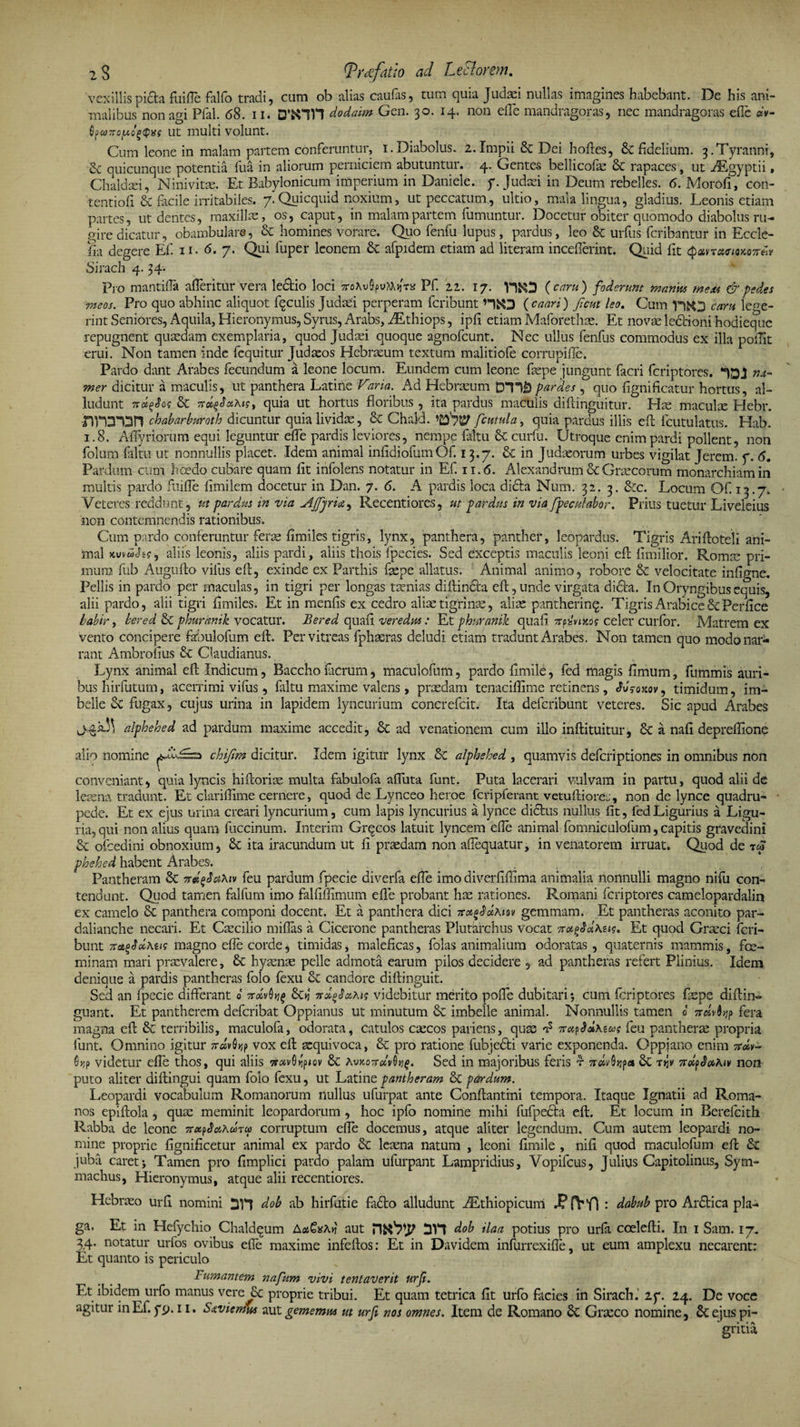 2$ (Tr<efatw ad Lectorem. vexillis picta fuifle fallo tradi, cum ob alias caulas 5 tuin quia Judaei nullas imagines habebant. De his ani¬ malibus non agi Pfal. 68. ii. dodaim Gen. 30. 14. non elTe mandragoras, nec mandragoras efle «v- Qpu)7ro[jt.o£$i:s ut multi volunt. Cum leone in malam partem conferuntur, 1.Diabolus. 2.Impii &amp; Dei hofles, fidelium. 3.Tyranni, &amp; quicunque potentia fua in aliorum perniciem abutuntur. 4. Gentes bellicofa &amp; rapaces, ut AEgyptii, Chaldaei, Ninivitae. Et Babylonicum imperium in Daniele. y. Judaei in Deum rebelles. 6. Morofi, con- tentioli &amp; facile irritabiles. 7.Quicquid noxium, ut peccatum, ultio, mala lingua, gladius. Leonis etiam partes, ut dentes, maxillae, os, caput, in malam partem fumuntur. Docetur obiter quomodo diabolus ru¬ gire dicatur, obambulare, &amp; homines vorare. Quo fenfu lupus, pardus, leo &amp; urfus fcribantur in Eccle- fm degere Ef. 11. 6. 7. Qui fuper leonem &amp; afpidem etiam ad literam inceflerint. Quid fit <patyraemo7reiy Sirach 4. 34. Pro mantilia afferitur vera ledlio loci TroAu^uttifr a Pf. 22. 17. V3&amp;3 {eam) foderunt manus mesU &amp;-pedes meos. Pro quo abhinc aliquot fqculis Judaei perperam feribunt HfcO ( caari) Jient leo. Cum yqjo eam lege¬ rint Seniores, Aquila, Hieronymus, Syrus, Arabs, AEthiops, ipfi etiam Maforetha. Et novae ledHoni hodieque repugnent quaedam exemplaria, quod Judaei quoque agnofeunt. Nec ullus fenfus commodus ex illa poilit erui. Non tamen inde fequitur Judaeos Hebraum textum malitiofe corrupifle. Pardo dant Arabes fecundum a leone locum. Eundem cum leone fape jungunt facri feriptores. na- mer dicitur a maculis, ut panthera Latine Varia. Ad Hebraeum DYli) par des , quo fignificatur hortus, al¬ ludunt jroegJos &amp; quia ut hortus floribus , ita pardus maculis diftinguitur. Ha macula LIebr. chabarbt&amp;oth dicuntur quia lividae, &amp; ChakL fcutula, quia pardus illis efl fcutulatus. Hab. 1.8. Affyriorum equi leguntur effe pardis leviores, nempe Litu &amp; curfu. Utroque enim pardi pollent, non folum faltu ut nonnullis placet. Idem animal inlidiofumOf. 13.7. &amp; in Judaeorum urbes vigilat Jerem. y. 6. Pardum cum foedo cubare quam fit infolens notatur in Ef. 11.6. Alexandrum &amp; Graecorum monarchiam in multis pardo Rufie fimilem docetur in Dan. 7. 6. A pardis loca didta Nurn. 32. 3. &amp;c. Locum Of. 13.7. Veteres reddunt, ut pardus in via AjfjrU, Recentiores, ut pardus in via [peculabor. Prius tuetur Liveleius non contemnendis rationibus. Cum pardo conferuntur feras fimiles tigris, lynx, panthera, panther, leopardus. Tigris Arifloteli ani¬ mal jtuvw^K, aliis leonis, aliis pardi, aliis thois fpecies. Sed exceptis maculis leoni efl fimilior. Roma pri¬ mum fub Auguflo vifus efl, exinde ex Parthis fape allatus. Animal animo, robore &amp; velocitate infigne. Pellis in pardo per maculas, in tigri per longas taenias diflincla efl, unde virgata didta. InOryngibusequis, alii pardo, alii tigri fimiles. Et in menfis ex cedro aliae tigrinae, aliae pantherinq. Tigris Arabice &amp; Perfice babir, bered &amp; phurmtk vocatur. Bered quaR veredus: Et phuranik quaR vtVnrog celer curfor. Matrem ex vento concipere fabulofum efl. Per vitreas fphasras deludi etiam tradunt Arabes. Non tamen quo modo nar¬ rant Ambrofius 8c Claudianus. Lynx animal efl Indicum, Baccho ferum, maculofum, pardo fimile, fed magis fimum, fummis auri¬ bus hirfutum, acerrimi vifus, faltu maxime valens, praedam tenaciffime retinens, JJroxov, timidum, im¬ belle &amp; fugax, cujus urina in lapidem lyncurium concrefcit. Ita deferibunt veteres. Sic apud Arabes alphehed ad pardum maxime accedit, &amp; ad venationem cum illo inflituitur, a nafi depreffione alio nomine chijim dicitur. Idem igitur lynx &amp; alphehed , quamvis deferiptiones in omnibus non conveniant, quia lyncis hifloria multa fabulofa afluta funt. Puta lacerari vulvam in partu, quod alii de leaena tradunt. Et clarifiime cernere, quod de Lynceo heroe fcripferant vetuflioree, non de lynce quadru¬ pede. Et ex ejus urina creari lyncurium, cum lapis lyncurius a lynce didtus nullus fit, fed Ligurius a Ligu¬ ria, qui non alius quam fuccinum. Interim Grqcos latuit lyncem efle animal fomniculofum, capitis gravedini &amp; ofcedini obnoxium, Sc ita iracundum ut fi praedam non aflequatur, in venatorem irruat. Quod de rfi phehed habent Arabes: Pantheram &amp; irdtfaKw feu pardum fpecie diverfa effe imo diverfifilma animalia nonnulli magno nifu con¬ tendunt. Quod tamen falfum imo falfimmum efle probant hae rationes. Romani feriptores camelopardalin ex camelo &amp; panthera componi docent. Et a panthera dici TruaSdxiw gemmam. Et pantheras aconito par- dalianche necari. Et Caecilio mifias a Cicerone pantheras Plutarchus vocat 7rctgJdxw, Et quod Graeci feri¬ bunt 7rao3ccAtig magno efle corde, timidas, maleficas, fol as animalium odoratas, quaternis mammis, fe¬ minam mari praevalere, 8c hyaenae pelle admota earum pilos decidere , ad pantheras refert Plinius. Idem denique a pardis pantheras folo fexu candore diflinguit. Sed an fpecie differant oWvflijf videbitur merito poffe dubitari; cum feriptores fape diflin- guant. Et pantherem deferibat Oppianus ut minutum &amp; imbelle animal. Nonnullis tamen b 7fera magna efl &amp; terribilis, maculofa, odorata, catulos cacos pariens, qua t? TrapSdxzus feu panthera propria funt. Omnino igitur nw^p vox efl aquivoca, &amp; pro ratione fubje&amp;i varie exponenda. Oppiano enim 7 0>jp videtur effe thos, qui aliis orotvG>jp<ov £c Xvnorrdvh^. Sed in majoribus feris r 7rc*v0>jp« Sc Tyv 7rdpSaAw non puto aliter diflingui quam foio fexu, ut Latine pantheram &amp;C pardum. Leopardi vocabulum Romanorum nullus ufurpat ante Conflantini tempora. Itaque Ignatii ad Roma¬ nos epiflola , qua: meminit leopardorum , hoc ipfo nomine mihi fufpedla efl. Et locum in Berefcith Rabba de leone TtxpSxXutco corruptum effe docemus, atque aliter legendum. Cum autem leopardi no¬ mine proprie fignificetur animal ex pardo &amp; leana natum , leoni fimile , nifi quod maculofum efl &amp; juba caret; Tamen pro fimplici pardo palam ufurpant Lampridius, Vopifcus, Julius Capitolinus, Sym¬ machus, Hieronymus, atque alii recentiores. Hebrao urfi nomini dob ab hirfutie fadlo alludunt AEthiopicunci J? fVVl : dabub pro Ardtica pla¬ ga. Et in Hefychio Chaldqum AxGxAv aut dob ilaa potius pro urfa coelefli. In 1 Sam. 17. 34. notatur urfos ovibus efle maxime infeflos: Et in Davidem infurrexifle, ut eum amplexu necarent; Et quanto is periculo Fumantem napum vivi tentaverit urfi. Et ibidem urfo manus vere £c proprie tribui. Et quam tetrica fit urfo facies in Sirach. 2y. 24. De voce agitur inEf. yp. 11. S&amp;viemu* aut gememus ut urfi nos omnes. Item de Romano £c Graco nomine, ejus pi¬ gritia