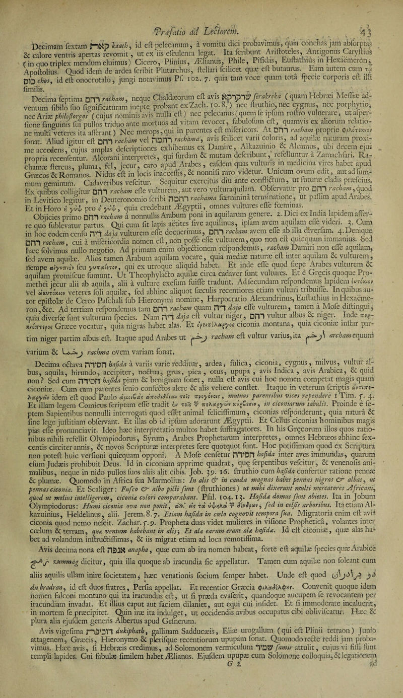 n 3 tprafatio ad Lectorem. Decimam fextam f-)Kp h*ath, id eft pelecanum, a vomitu dici probavimus, quia condias jam abforptas &amp; calore ventris apertas revomit, ut ex ns efculenta legat. Ita fcribunt Ariftoteles, Antigonus Caryftius (in quo triplex mendum eluimus) Cicero, Plinius, Atilianus, Phile, Pifidas, Euftathius in HexaemeiCn^ Apoltolius. Quod idem de ardea (cribit Plutarchus, ftellari fcilicet quae eft butauius. Eam autem cum gg 013 chos, id eft onocrotalo, jungi notavimus Pi. ioz. 7. quia tam voce quam tota fpecie corporis eft illi ftmilis. Decima fcptitm DITI r#U, neque Chaldaeorum eft avis Spymjf firakrita ( quam Hebran Meffiae ad- ..ntum fibilo ilio fismificatm-am inepte probant exZach. 10.8.) nec ftrutbio,nec cygnus, nec porphyrio, nec Anae tUUSoreis (cuius nominis avis nulla eft) nec pelecanus (quem fe ipfum roftro vulnerare, utafper- fiorie (anguinis fui pullos triduo ante mortuos ad vitam i evocat, fabuloium eft, quamvis ex alioium i datio- ne multi veteres ita aflerant) Ncc merops,qui in parentes eft mifencors. At Dm rachamproprie fonat Aliud igitur eft om rmbm vel narff rachama, avis fcilicet vani doloris, ad aquilse naturam proxi¬ me accedens, cujus amplas deferiptiones exhibemus ex Damire, Alkazumio &amp; Alcamus, ubi decem ejus propria recenfentur. Alcorani interpretes, qui furdam &amp; mutam defcnbunt, refelluntur a Zamachfan. Ra- chamte ftercus, pluma, fel, jecur, caro apud Arabes, eafdem quas vulturis m mea.cma vires habet apud Graecos &amp; Romanos. Nidus eft in locis inacceflis, &amp; nonmfi raro videtur. Unicum ovum edit, autadfum- mum geminum. Cadaveribus vefeitur. Sequitur exercitus diu ante conflictum, ut nitui ac cladis praeferas. Ex quibus colligitur QTV\ racham efle vulturem, aut vero vulturaqujlam. Obfervatur pro DIVI racham, quod in Eevitico legitur, in Deuteron-omio icribi non*”) rachama fcemininateiminatione, ut padim apud Aiabes. Et inHoro «* yty pro o' ^, quia credebant AEgyptiiomnes' vultures efle foemmas. ■ . Objicies primo DPH racham a nonnullis Arabum poni in aquilarum genere. i.Dici cx Indm lapidem aner- re quo fublevatur partus. Qui cum fit lapis actites (ive aquilinus, ipiam avem aquilam efle videri. 3. Cum in hoc eodem cenfu HH daja vulturem efle docuerimus, DITI racham avem efle ab illa diverfarn. 4.Denique Dfn racham, cui a mifericordia nomen eft, no'n pofle efle vulturem, quo non eft quicquam immanius. -Sed rfempe t&amp;iyvtt/o'v (eu yv7r<x.'rrov, qui ex utroque aliquid habet. Et inde efle quod aquilam promifeue fumunt. Ut Theophyladfo aquilas circa cadaver funt vultui es. Et e Ci e cis quoque Do- methei jecur alii ab aquila, alii a vulture exefum fuifle tradunt. Ad fecundam refpondemus lapidem ^ro^v vel wKVTcKtov veteres foli aquila!, fed abhinc aliquot faeculis recentiores etiam vulturi tribuifle. In quibus au- tor epiftolas de Cereo Pafchali fub Hieronymi nomine, Harpocratio Alexandiinus, Euftathius inElexaeme- ron,&amp;c. Ad tertiam refpondemus tam DFT1 racham quam HH daja efle vulturem, tamen a Mofe diltingui, quia diverfae funt vulturum fpecies. Nam HH daja eft vultur niger, Dpi vultur albus ec niger. Inde ner xi/o7TT?poj Graece vocatur, quia nigras habet alas. Et cpsi/TlAct^yog ciconia montana, quia ciconiae mftar pai- tim niger partim albus eft. Itaque apud Arabes ut racham eft vultur vaiius,ita archamequum varium &amp; rachma ovem variam fonat. Decima octava rSTDH ha fida a variis varie redditur, ardea, fulica, ciconia, cygnus, milvus, vultur al¬ bus, aquila, hirundo, accipiter, no£tua, grus, pica, otiis, upupa , avis Indica , avis Arabica, &amp; quid non ? Sed cum HTOH hafda piam '&amp; benignam fonet, nulla eft avis cui hoc nomen competat magis quam ciconiae. Cum eam parentes fenio confectos alere &amp; alis vehere conftet. Itaque in veterum (criptis dvntts- ^ocqydv idem eft quod Paulo dpoiGdg dnohSheti rotg irfoyovoig, mutuas parentibus vices rependere iTim. f. 4. Et illam legem Comicus (criptam efle tradit lv toI? r mKoiayuv jcv§£g<nv? in ciconiarum tabulis. Proinde c fe- ptem Sapientibus nonnulli interrogati quod eflht animal feliciflimum, ciconias refpdnderunt, quia natura &amp; fine lege juftitiam obfervant. Et illas ob id ipfum adorarunt Aegyptii. Et Celius ciconias hominibus magis pias efle pronunciavit. Ideo haec interpretatio multos habet fuffragatores. In his Grqcorum illos quos ratio¬ nibus nihili refellit Olympiodorus, Syrum, Arabes Prophetarum interpretes, omnes Hebraeos abhinc fex- centis circiter annis, &amp; novos Scripturas interpretes fere quotquot funt. EIoc potiflimum quod ex Scriptura non poteft huic verfioni quicquam opponi. A Mofe cenfetur HTDn hafida inter aves immundas, quarum efum Judaeis prohibuit Deus. Id in ciconiam apprime quadrat, quq ferpentibus vefeitur, &amp; venenofis ani¬ malibus, neque in nido pullos fuos aliis alit cibis. Job. 39. 16. ftruthio cum hafida confertur ratione pennae &amp; plumas. Quomodo In Africa fua Marmolius: In alis &amp; in cauda magnas habet pennas nigras Cr albas, ut pennas ciconia. Et Scaliger: Fufco albo pilU funt (ftruthiones) ut mihi dixerunt multi mercatores Africani, quod ut melius Intel liger em, ciconia colori comparabant. Plal. 104* 13* Hafda domus funt abietes. Ita in Jobum Olympiodorus: Humi ciconia ova non ponit, oiiA dg rd vvj/>jA« t fed in celfs arboribus. Ita etiam AI- kazuinius, Heldelinus, alii. Jerem.8.7. Etiam hafda in coelo cognovit tempora fua. Migratoria enim eft avis ciconia quod nemo nefeit. Zachar.f.p. Propheta duas videt mulieres in vifione Prophetica, volantes inter ccelum &amp; terram, qua ventum habebant in alisj Et ala earum eYant ala hafda. Id eft ciconias, quas alas ha¬ bet ad volandum inftrudliflimas, 8c iis migrat etiam ad loca remotiflima. Avis decima nona eft anapha, quas cum ab ira nomen habeat, forte eft aquilas fpecies quas Arabice Tjummag dicitur, quia illa quoque ab iracundia fc appellatur. Tamen cum aquilas non foleant cum aliis aquilis ullam inire focietatem j hasc venationis focium femper habet. Linde eft quod du bradran, id eft duos fratres, Perfla appellat. Et recentior Graecia QuKctSzAcp«r. Convenit quoque idem nomen falconi montano qui ita iracundus eft, ut f praeda evaferit, quandoque aucupem fe revocantem per iracundiam invadat. Et illius caput aut faciem dilaniet, aut equi cui infidet. Et f immoderate incaluerit, in mortem fe praecipitet. Quin irae ita indulget, ut occidendis avibus occupatus cibi oblivifeatur, Hasc &amp;C plura alia ejufdem generis Albertus apud Gefnerum. Avis vigefima dukiphath, gallinam Sadducaeis, Eliae urogallum (qui eft Plinii tetraon) Junio attagenem, Gr^cis, Hieronymo &amp; plerifque recentiorum upupam fonat. Quomodoredte reddi jam proba¬ vimus. Haec avis, f Hebraeis credimus, ad Solomonem vermiculum “V055P famir attulit, cujus vi fifli ftint templi lapides. Cui fibulas fmilem habet AElianus. Ejufdem upupae cum Solomone colloquia, dc legationem G 2,  m