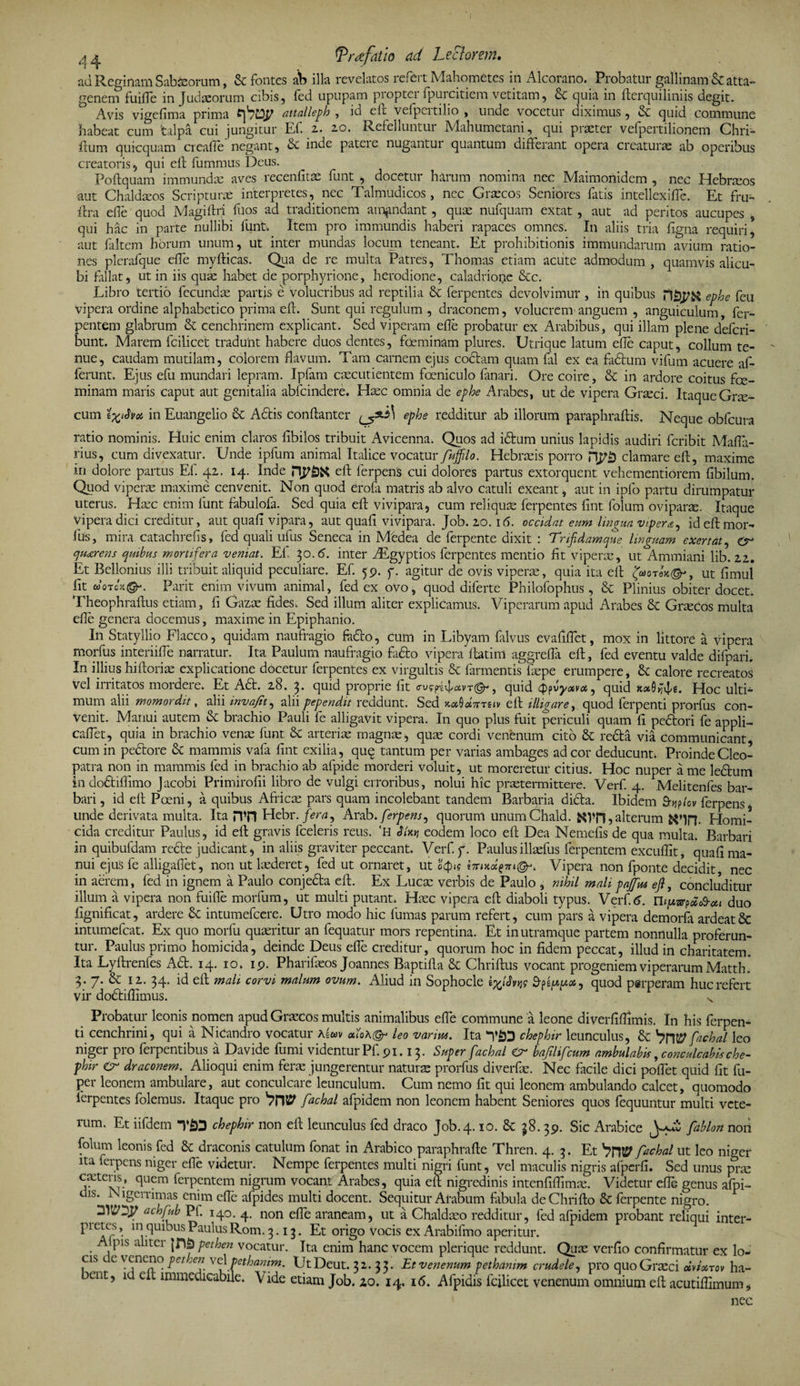 ad Reginam Sabaeorum, &amp; fontes ab illa revelatos refert Mahometes in Alcorano. Probatur gallinam &amp; atta¬ genem fuiffe in Judaeorum cibis, fed upupam propter fpurcitiem vetitam, Sc quia in fterquiliniis degit. Avis vigefima prima attalleph , id eft vefpeitilio , unde vocetur diximus, &amp; ejuid commune habeat cum talpa cui jungitur EI. 2. 20. Refelluntui Mahumetani, qui praeter vefpertilionem Chn- Eum quicquam creafie negant, &amp; inde patcie nugantur quantum differant opera creaturae ab operibus creatoris, qui elt fummus Deus. Foftquam immundae aves recenfitae funt , docetur harum nomina nec Maimonidem , nec Hebraeos aut Chaldaeos Scripturae interpretes, nec Talmudicos, nec Graecos Seniores fatis intellexiffe. Et fru- ftra effe quod Magiftri filos ad traditionem amandant, quae nufquam extat, aut ad peritos aucupes , qui hac in parte nullibi funt. Item pro immundis haberi rapaces omnes. In aliis tria ligna requiri, aut filtem horum unum, ut inter mundas locum teneant. Et prohibitionis immundarum avium ratio¬ nes plerafque effe myfticas. Qua de re multa Patres, Thomas etiam acute admodum , quamvis alicu¬ bi fallat, ut in iis quae habet de porphyrione, herodione, caladrione &amp;c. Libro tertio fecundas partis e volucribus ad reptilia &amp; ferpentes devolvimur , in quibus ntjp&amp;j ephe feu vipera ordine alphabetico prima eft. Sunt qui regulum , draconem, volucrem' anguem , anguiculum, fer- pentem glabrum &amp; cenchrinem explicant. Sed Viperam efte probatur ex Arabibus, qui illam plene deferi- bunt. Marem fcilicet tradunt habere duos dentes, fceminam plures. Utrique latum ede caput, collum te¬ nue, caudam mutilam, colorem flavum. Tam carnem ejus coctam quam fal ex ea factum vifum acuere af¬ ferunt. Ejus efu mundari lepram. Ipfam caecutientem foeniculo fanari. Ore coire, &amp; in ardore coitus foe- minam maris caput aut genitalia abfeindere. Haec omnia de ephe Arabes, ut de vipera Grteci. ItaqueGne- cum in Euangelio &amp; A6tis conftanter ephe redditur ab illorum paraphraftis. Neque obfcura ratio nominis. Huic enim claros fibilos tribuit Avicenna. Quos ad idtum unius lapidis audiri Peribit Mafla- rius, cum divexatur. Unde ipfum animal Italice vocatur fuffilo. Hebraeis porro clamare eft, maxime iri dolore partus Ef. 42. 14. Inde eft ferpens cui dolores partus extorquent vehementiorem fibilum. Quod viperas maxime cenvenit. Non quod erofa matris ab alvo catuli exeant, aut in ipfo partu dirumpatur uterus. Ha:c enim funt fabulofa. Sed quia eft vivipara, cum reliquae ferpentes fint folum oviparae. Itaque vipera dici creditur, aut quafl vipara, aut quali vivipara. Job. 20.16. occidat eum lingua vipera, id eft mor¬ ius, mira catachrefis, fed quali ufus Seneca in Medea de ferpente dixit : Trifidamque linguam exertat, quarens quibus mortifera veniat. Ef 30.6. inter Aegyptios ferpentes mentio fit viperas, ut Ammiani lib. 22. Et Bellonius illi tribuit aliquid peculiare. Ef. 59. f. agitur de ovis viperae, quia ita eft ut fimul fit wotcx®-. Parit enim vivum animal, fed ex ovo, quod dilerte Philofophus, &amp; Plinius obiter docet. Theophraftus etiam, fi Gazae fides. Sed illum aliter explicamus. Viperarum apud Arabes &amp; Graecos multa efle genera docemus, maxime in Epiphanio. In Statyllio Flacco, quidam naufragio feflo, cum in Libyam (alvus evafiffet, mox in littore a vipera naorfus interiiffe narratur. Ita Paulum naufragio fiifto vipera ftatim aggreffa eft, fed eventu valde difpari. In illiushiftoriae explicatione docetur ferpentes ex virgultis &amp; farmentis laspe erumpere, &amp; calore recreatos vel irritatos mordere. Et A£t. 28. 3. quid proprie fit cusyjvfavr@-, quid 44quid Hoc ulti¬ mum alii momordit, alii invajit, alii pependit reddunt. Sed x.#0«7tts(v eft illigare, quod ferpenti prorfiis con¬ venit. Manui autem &amp; brachio Pauli fe alligavit vipera. In quo plus fuit periculi quam fi pedlori fe appli- caffet, quia in brachio venae funt &amp; arterias magnae, quae cordi venenum cito &amp; redta via communicant, cum in pedore &amp; mammis vafa fint exilia, quq tantum per varias ambages ad cor deducunt. Proinde Cleo¬ patra non in mammis fed in brachio ab afpide morderi voluit, ut moreretur citius. Hoc nuper a me le&amp;um in do&amp;iflimo Jacobi Primirofii libro de vulgi erroribus, nolui hic praetermittere. Verf. 4. Melitenfes bar¬ bari, id eft Poeni, a quibus Africas pars quam incolebant tandem Barbaria dida. Ibidem £bj?icv ferpens, unde derivata multa. Ita HTl Hebr. fera, Arab. ferpens, quorum unumChald. tfvn ? alterum Homi¬ cida creditur Paulus, id eft gravis fceleris reus. ‘H JYxjj eodem loco eft Dea Nemefis de qua multa. Barbari in quibufdam rede judicant, in aliis graviter peccant. Verf.y. Paulusillasfus ferpentem excuflit, quafi ma¬ nui ejus fe alligafiet, non ut luderet, fed ut ornaret, ut otpu Vipera non fponte decidit nec in aerem, fed in ignem a Paulo conjeda eft. Ex Luca: verbis de Paulo , nihil mali pajfus eft, concluditur illum a vipera non fuiffe morfum, ut multi putant. Haec vipera eft diaboli typus. Verf.C Tb[xvr?a<&amp;#i duo fignificat, ardere 6c intumefeere. Utro modo hic fumas parum refert, cum pars a vipera demorfa ardeat&amp; intumefeat. Ex quo morfu quasritur an fequatur mors repentina. Et in utramque partem nonnulla proferun¬ tur. Paulus primo homicida, deinde Deus effe creditur, quorum hoc in fidem peccat, illud in charitatem. Ita Lyftrenfes Ad. 14. 10. 19. Pharifasos Joannes Baptifta &amp; Chriftus vocant progeniem viperarum Matth. 3. 7. &amp;: 12. 34. id eft mah corvi malum ovum. Aliud in Sophocle e^icW quod perperam huc refert vir dodiflimus. s Probatur leonis nomen apud Grascos multis animalibus effe commune a leone diverfiffimis. In his ferpen¬ ti cenchrini, qui a Nicandro vocatur Aewv «ioa©-* leo varius. Ita chephir leunculus, &amp; fachal leo niger pro ferpentibus a Davide fumi videntur Pf. 91.13. Super fachal er baftlifcum ambulabis, conculcabis che¬ phir er draconem. Alioqui enim ferae jungerentur naturas prorfus diverfas. Nec facile dici poffet quid fit fu- per leonem ambulare, aut conculcare leunculum. Cum nemo fit qui leonem ambulando calcet, quomodo ferpentes folemus. Itaque pro VW fachal afpidem non leonem habent Seniores quos fequuntur multi vete¬ rum. Et iifdem T£Q chephir non eft leunculus fed draco Job. 4.10. &amp; 38.39. Sic Arabice y+Z fdblon non folum leonis fed &amp; draconis catulum fonat in Arabico paraphrafte Thren. 4. 3. Et VntP fachal ut leo niger ita ferpens niger effe videtur. Nempe ferpentes multi nigri funt, vel maculis nigris afperfi. Sed unus pne cadens, quem ferpentem nigrum vocant Arabes, quia eft nigredinis intenfiflimae. Videtur effe genus afpi- dis. Nigerrimas enim effe afpides multi docent. Sequitur Arabum fabula deChrifto &amp; ferpente nigro. 3WD.P achfub Pf. 140. 4. non effe araneam, ut a Chaldaeo redditur, fed afpidem probant reliqui inter- pietes, in quibus Paulus Rom. 3.13. Et origo vocis ex Arabifmo aperitur. ^ pis a ita \T\bpethen vocatur. Ita enim hanc vocem plerique reddunt. Quas verfio confirmatur ex lo¬ cis e^eneno pet en vcXpethanim. UtDeut. 32. 33. Et venenum pethanim crudele, pro quo Graeci «Vasm ha- eut, ia clt immedicabile. Vide etiam Job. 20. 14. 16. Afpidis fcilicet venenum omnium eft acutiffimum, nec