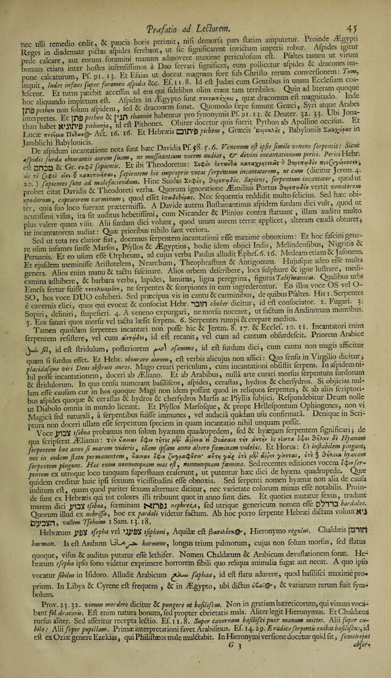 I tprcefatio ad LeFlormi. 4 5 nec ulli remedio cedit, &amp; paucis horis perimit, nili demorfa pars fatim amputetur. Proinde ^Egypti Reges in diademate piftas arides ferebat, ut fic fignificarent invidum i™ robur • Afp.des pede calcare, aut eorum foramini manum admovere maxime penculofum eft. Pfa tes tamen ut viium fonum etiam inter hoftes infenfiffimos a Deo fervari fignificet, eum polhcetur afp.des &amp; dracones im¬ pune calcaturum, Pf. 91. 13- EtEfaias ut doceat magnam fore fub Chnfto. rerum » inquit ludet tnfans fuper foramen afpidn Scc. Ef. 11.8. Id eft Judiei cum Gentibus in unam Eccleliam coa tclrenr' Et tutus patebit acceffus ad eos qui fidelibus olim erant tam terribiles. Qum ad liteiam quoque hoc aliquando impfetum eft. Afpides in rEgypto funt ««v, qu* draconum eft ™gnm.do. Inde mZpetL non folum afpidem, fed &amp; draconem fonat. Quomodo fcpe fumunt Gnec , Sy, atque Aiabe nteroretes Et 103 petben &amp; ?'JH tharnin habentur pro fynonymis Pf.91.15. &amp; Deutei• 33- J “2, thanPhabet XUOT3 \nhunia, id eft Pithones. Obiter docetur quis fuerit Python ab Apo line occifus. Et Luere nJS»,©- Ati 16. 16. Et Hebneis DUTfl ptthim , GnScis Evfv*A,f, Babyloniis m ^'De^dumlncantatioile nota funt haec Davidis Pf. y8. f. <5. Venenum eft ipfit frnile veneno ferpentit: Sicut afpidis furdet obturantis aurem fuam, ne muffi,antium vocem audiat, Cr dtvrn, tncamattommfent, ^«Hebn .; f anL &amp; Gr. „d>J Capienti*. Et ibi Theodoretus: wt*v8* t Stnt^h, rCw“«'» ■ , ' •„ 5 v_x*,r.e,ieo.,> Capientem hic improprie vocat ferpentum incantatorem, ut cum (dicitur Jeiem. 4. Z ftpientet'fitntZZmal e faciendum. Hinc Silidas Sapient, ferpentumincantator, quodut probet citat Davidis &amp; Theodoreti verba. Quorum ignoratione aEmilius Portus Sif**»>» vemt venatorem L dorum, captatorem carminum; quod elfet Nec fequentia reddidit multo felicius Sed hxc ob- ter quia fuo loco fuerant prtetermifla. A Davide autem Buftamantinus afpidem furdam dic. vult, ,quod ut acutiffimi vifus, ita fit auditus hebetiffimi, cum Nicander &amp; Plinius contra ftatuant illam auditu multo plus valere quam vifu. Alii furdam dici volunt, quod unam aurem terrae applicet, alteram cauda obtinet, ne incantatorem audiat: Quas prioribus nihilo funt veiioia. , , r? r* onir Sed ut tota res clarior fiat, docemus ferpentemincantationi efie maxime obnoxium: Et hoc 4tcimgttie re olim infames fuifle Marfos, Pfyllos &amp;: iEgyptios, hodie idem objici Indis, Melindenfibus, Nigntis &amp; Peruanis. Et eo ufum efie Orpheum, ad cujus verba Paulus alludit Ephef. 6.16. Medeam etiam &amp; Jafonem; Et eiufdem meminifie Ariftotelem, Nearchum, Theophraftum &amp; Antigonum. Hujufque adeo die mu a genera, Alios enim manu &amp; taftu fafeinare. Alios orbem deicnbere, loca fulpluire ce igne luuiaie, medi¬ camina 'adhibere, &amp; barbara verba, lapides, laminas, ligna peregrina, figurasTaUfmamc*. Qualibus uu, Emefa fertur fuiffie ne ferpentes &amp; fcorpiones in eam ingrederentur. Eo illos voce OS vel O- SO, hos voce DUO cohiberi. Sed praecipua vis in cantu &amp; carminibus, de quibus Pialtes. His i_beipentes e cavernis elici, quos qui evocat &amp; confociat Hebr. chober dicitur, id eft coniociator. 2. fugari. 3. Sopiri, deliniri, ftupefieri. 4. A veneno expurgari, nemorfu noceant, utfiiftuniin Andmorum montibus. k. Eos fanari quos morfu vel tadu lsefit ferpens. 6. Serpentes rumpi &amp; crepare medios. . Tamen quofdam ferpentes incantari non pofle hic &amp; Jerem. 8. 17. &amp; Ecclef. 10 ix. Incantatori enim ferpentem refiftere, vel cum dvrdhi, id eft recanit, vel cum ad cantum obfurdefcit. Pnoiem Arabice yjj fil, id eft ftridulum« pofteriorem afammo, id eft furdum dici, cum cantu non magis afficitur quam fi furdus eflet. Et Hebr. obturare aurem, eft verbis alicujus non affici: Quo fenfu in Virgilio dicitur4 vlacidafque viri Deus obftruit aures. Mago creari periculum, cum incantationi obfiftit ferpens. In afpidemm- iil pofie incantationem, doceri ab AEliano. Et ab Arabibus, nulla arte curari morfus ferpentum furdorum &amp; ftridulorum. In quo cenfu numerant bafilifeos, afpides, ceraftas, hydros &amp; cherfydros. Si objicias nul¬ lam efie caufam cur in hos quoque Magi non idem poflint quod in reliquos ferpentes, 8c ab aliis feripton- bus afpides quoque 8c ceraftas &amp; hydros &amp; cherfydros Marfis ac Pfyllis fubjici. Refpondebitur Deum nolle ut Diabolo omnia in mundo liceant; Et Pfyllos Marfofque, &amp; prope Hellefpontum Ophiogenes, non vi Marica fed naturali, a ferpentibus fuifie immunes , vel audacia quadam ufu confirmata. Denique in Scri¬ ptura non doceri ullam efie ferpentum fpeciem in quam incantatio nihil unquam poffit. - Voce tfeboa probamus non folum hycenam quadiaipcdem, fed &amp; hyaenam ferpentem^fignificari 3 de qua fcripferat AElianus: tijv Couvotv oQiv Tijrgf otjptva ei Srzucouo t»jv cxvtkv lg viwxot ov[ei 9-^Aui/ Se Hyamm ferventem hoc anno Ji marem videris, illam ipfam anno altero foeminam videbis. Et Horus: Ut inflabilem pingantj nec in eodem Jiatu permanentem, vcctvotv o<pn> ^w^p^scriv «utjj yd% ore otc 3 SviKzixhyanaM ferpentem pingunt. Hac enim nonnunquam mas ef, nonnunquam foemina. Sed recentes editiones vocem o^nv fer¬ pentem ex utroque loco tanquam fuperfluam eraferunt, ut putentur haec dici de hyaena quadrupede. Quas quidem creditur huic ipfi fexuum viciffitudini efie obnoxia. Sed ferpenti nomen hyaenae non alia de caufa inditum eft, quam quod pariter fexum alternare dicitur, nec varietate colorum minus efie notabilis. Proin¬ de funt ex Hebraeis qui tot colores illi tribuunt quot in anno funt dies. Et quoties mutatur fexus, tradunt marem dici JNDV tfeboa, foeminam nephreza, fed utrique genericum nomen efie 0/113 bardales. Quorum illud ex nebnjfa, hoc ex pardali, videtur fadtum. Ab hoc porro ferpente Hebraei dictam volunt dlPOVH? vallem Tfeboim 1 Sam. 13.18. Hebraeum tfepha vel tfiphoni, Aquilae eft Hieronymo regulus. Chaldaeis hurman. Is eft Arabum harmene, longus trium palmorum, cujus non folum morfus, fed flatus quoque, vifus &amp; auditus putatur efle lethifer. Nomen Chaldaeum &amp; Arabicum dcvaftationem fonat. He¬ braeum tfepha ipfo fono videtur exprimere horrorem fibili quo reliqua animalia fugat aut necat. A quo ipfo vocatur fbilus in Ifidoro. Alludit Arabicum faphaa, id eft flatu adurere, quod bafllifci maxime pro* prium. In Libya 8c Cyrene eft frequens , &amp; in /Egypto, ubi didtus &amp; variarum rerum fuit fym- bolum. Prov. 23.32. vinum mordere dicitur &amp; pungere ut bafiltfcus. Non in gratiam haereticorum, qui vinum voca¬ bant fel draconis. Eft enim natura bonum, fed propter ebrietatis mala. Aliter legit Hieronymus. Et Chaldaeus rurfus aliter. Sed afteritur recepta lectio. Ef. 11.8. Super cavernam baflifei puer manum mittet. Alii fuper cu¬ bile : Alii fuper pupillam. Primae interpretationi favet Arabifmus. Ef. 14.29. E radice ferpentis exibat bafiltfcus, id eft ex Ozias genere Ezekias, qui Philiftaeos male mulctabit. In Hieronymi verfione docetur quid fit 3 femen ejus G 1 abfui*