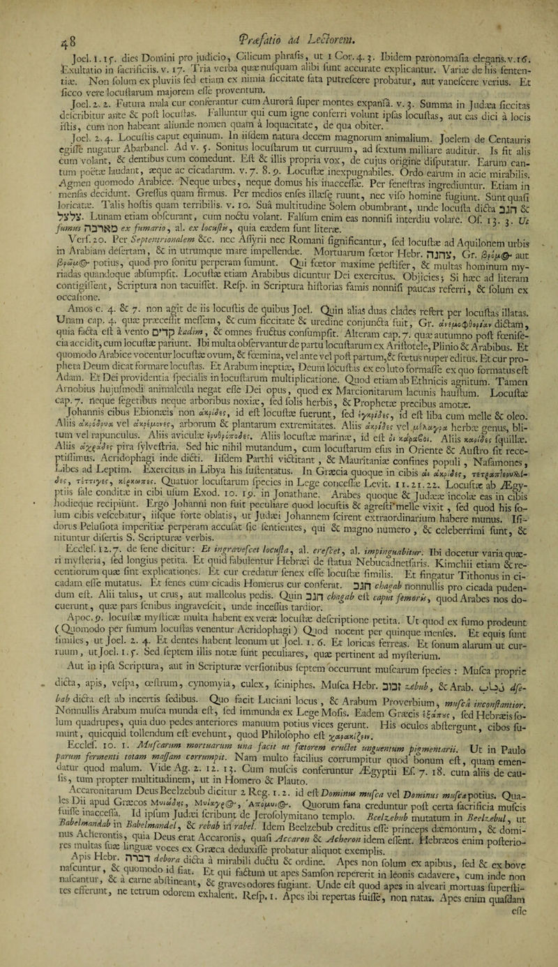 Joci. I. if. dies Domini pro judicio, Cilicum phrafis, ut i Cor.4.3. Ibidem paronomafia elegans.v.rtf. ■Exultatio in laciificiis. v. 17. Tria verba quasnufquam alibi lunt accurate explicantur. Varia: de his fenten- tiae. Non folum ex pluviis fed etiam ex nimia iiccitate lata putrefeere probatur, aut vanefoere verius. Et ficco vere locuftarum majorem efle proventum. Joel. 2-. 2. Futura mala cur confeiantui cum Aut01 a lupei montes expanfa. v. 3. Summa in Judaea ficcitas dclcribitur ante &amp; poli locullas. Falluntur qui cum igne conferri volunt iplas locullas, aut eas dici a locis iflis, cum non habeant aliunde nomen quam a loquacitate, de qua obiter. joel. 2.4. Locultis caput equinum. In iiiaem natura decem magnorum animalium. Joelem de Centauris egifle nugatur Abarbanel. Ad v. 5. Sonitus locuftarum ut curruum, ad fextum milliare auditur. Is fit alis cum volant, &amp; dentibus cum comedunt. Eli illis propiia vox, de cujus origine difputatur. Earum can¬ tum poetae laudant, 2eque ac cicadarum, v.7. B.p. Locullas inexpugnabiles. Ordo earum in acie mirabilis. Agmen quomodo Arabice. Neque urbes, neque domus his inacceflce. Per feneftras ingrediuntur. Etiam in mendis decidunt. Grelius quam firmus. Per medios enfes illasfq ruunt, nec vifo homine fugiunt. Sunt quali loricatis. Talis hoftis quam terribilis, v. 10. Sua multitudine Solem obumbrant, unde locufta difta &amp; Lunam etiam obfcurant, cum nodtu volant. Falfum enim eas nonni fi interdiu volate. Of. 13. Ut fumus ex fumario, al. ex locuJHs, quia eredem funt literas. Verf. 20. Per Septentrionalem &amp;c. nec AlTyrii nec Romani fignificantur, fed loculis ad Aquilonem urbis in Arabiam defertam, &amp; m utrumque mare impellendae. Mortuarum foetor Hebr. nini»*, Gr. 0aut potias, quod pro fonitu perperam fumunt. Qui foetor maxime peltifer, &amp; multas hominum my- riadas quandoque abfumpfit. Locullas etiam Arabibus dicuntur Dei exercitus. Objicies 5 Si hxc ad literam contigilfent, Scriptura non tacuiffet. Refp. in Scriptura hi florias famis nonnifi paucas referri St folum ex ocCafione. Amos c. 4. &amp; 7. non agit de iis locultis de quibus Joel. Quin alias duas clades refert per locullas illatas Unam cap. 4. qua: praecellit meflem, St cum ficcitate St uredine conjunda fuit, Gr. dn^ofi*v didam, quia facta elt a vento DHp kadim, St omnes frudus confumpfit. Alteram cap. 7. qui autumno poft fcenife- cia accidit, cum loculla: pariunt. Ibi multa obfervantur de partu locutarum ex Arillotele, Plinio St Arabibus. Et quomodo Arabice vocentur locufta: ovum, &amp; fdemina, vel ante vel poli partum,&amp; foetus nuper editus. Et cur pro¬ pheta Deum dicat formare locullas. Et Arabum ineptiae, Deum locullas ex eo luto formafle ex quo 'formatus ell Adam. Et Dei providentia fpecialis in locuftarum multiplicatione. Quod etiam ab Ethnicis agnitum Tamen Arnobius hujufmodi animalcitla negat efle Dei opus, quod ex Marcionitarum lacunis hauftum. Locullae cap. 7. neque fegetibus neque arboribus noxiae, led folis herbis, &amp; Propheta precibus amota:. Johannis cibus Ebionaeis non «xp/«*«, id eft locultae fuerunt, fed iyxtihs9 id eft liba cum meile St oleo. Aliis «W* vel dxptfxovff, arborum &amp; plantarum extremitates. Aliis dxfihs vel herba; genus bli¬ tum vel rapunculus. Aliis avicula: Aliis locullas marinae, id eft oh xd^Qtt. Aliis W&amp; fqmllm. Alus pira fylveitna. Sed hic nihil mutandum, cum locuftarum efus in Oriente St Aullro fit rece- ptiflimus. Acridophagi inde didi. Iifdem Parthi viditant, St Mauritania confines populi, Nafamoncs, j-ubes ad Leptnm Exercitus in Libya his luftentatus; In Graecia quoque in cibis dt nr*»*hpv*{- Sts? TSTTij/sf, xiSxmref. Quatuor locuftarum fpecies in Lege conceflas Levit. 11.21.22. Locuftx ab JEs,y- pti is fale condita: in cibi uium Exod. 10. ip. in Jonathane. Arabes quoque St Judaeae incolae eas in cibis hodieque recipiunt. Ergo Johanni non fuit peculiare quod locuftis &amp; agreftfmelle vixit , fed quod his fo- ium cibis vefcebatur, iifque forte oblatis, ut Judaei Johannem fcirent extraordinarium habere munus. Ifi- donis Pelufiota imperitiae perperam accufat fic fentientes, qui St magno numero , St Celeberrimi funt St nituntur difertis S. Scripturae verbis. Ecclel. 12.7* dc fene dicitui . Et ingr avefeet locujla, al. erefcel, al. impinguabitur. Ibi docetur varia quae¬ ri myfteria, fed longius petita. Et quid fabulentur Hebraei de ftatua Nebucadnetfaris. Kimchii etiam &amp;re- centiorum quae fint explicationes. Et cur credatur fenex efTe locuftae fimilis. Et fingatur Tithonus in ci¬ cadam effe mutatus. Et fenes cum cicadis Homerus cur conferat. 3Jn chaaab nonnullis pro cicada puden¬ dum eft. Alii talus, ut crus, aut malleolus pedis. Quin Sin chagab eft cama femoris, quod Arabes nos do¬ cuerunt , quae pars fenibus ingravefeit, unde inceffus tardior. A1 Apoc.p. locuftae myfticae multa habent ex verae locuftae deferiptione petita. Ut quod ex fumo prodeunt ( Quomodo per fumum locullas venentur Acridophagi ) Quod nocent per quinque menfes. Et equis funt iimftes, ut Joel. 2. 4. Et dentes habent leonum ut Joel. 1. 6. Et loricas ferreas. Et fonum alarum ut cur- ilium, ut Joci. 1 • Sed ieptem illis notie iunt peculiares ? cjuje pertinent ad myfterium. Aut in ipfa Scriptura, aut in Scripturae verfionibus feptem occurrunt mufcarUm fpecies : Mufca proprie dicla, apis, vefpa, ceftrum, cynomyia, culex, fciniphes. Mufca Hebr. 3DT ubub, St Arab. dfe- bab difta eft ab incertis fedibus. Quo facit Luciarti locus , St Arabum Proverbium, mufca inconftantior Nonnullis Arabum mufca munda eft, led immunda ex Lege Mofis. Eadem Graecis , fed Hebraeisfo- 3um quadrupes, quia duo pedes anteriores manuum potius vices gerunt. His oculos abftergunt cibos fu- munt, quicquid tollendum eft evehunt, quod Philofopho eft &amp; ’ Ecclef. 10. 1. Mufcarum mortuarum una facit ut faetorem eruflet unguentum pigmentarii Ut in Paulo parum fermenti totam maffam corrumpit. Nam multo facilius corrumpitur quod bonum eft, quam emen¬ datur quod malum. VideAg. 2. 12. 13. Cum mufeis conferuntur HEgyptii Ef. 7. 18. cum aliis de cau¬ lis, tum propter multitudinem, ut in Homero St Plauto. Accaronitaram DeusBeelzebub dicitur 2 Reg. i. 2. id el1 Domiam mufca vel Domiam mufca potius. Qua- apud Graecos. 'Quorum fana creduntur poft certa facrificia mufeis e macce a. lplum Judxi fci ibunt de Jerofolymitano templo. Beelz.ebub mutatum in Beelz^ebul, ut tZ Zh m Bnbdm™del-> &amp; M i* rabel. Idem Beelzebub creditus elTe princeps daemonum, &amp; domi- Z ZnZl°rntlS?. qUia DeUS emt Accaronis’ qLlafl 'Awn &amp; Acheron idem elTent. Hebraeos enim pofterio- ■es linguas voees ex Graea deduxiflb probatur aliquot exemplis. 1 nofJmr„r ^ V ZZZ1 * mirabili duclu &amp; ordine. Apes non folum ex apibus, fed &amp; ex bove nafcantur ’ &amp; acarne ab Ili ^ ^ fa^L!ra ut aPcs Samfon mpererit in leonis cadavere, cum inde non tes cftbru.it, ne tarum ^o^VaS'1^ L ^ 3^ aP“ in alvca -mortms cxnaient. Kelp. i. Apes ibi repertas fuifte, non natas. Apes enim quafdam cfte