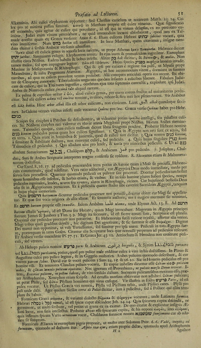 ‘ « «iffgS °Ef in s 5iKsj£*-aa ,c?s ” .r ;-”££■ :prss linitur. Judaei emin viraim pe b ’Am0S\. 6. Illum culicem Hebraei BmX jabchm vocant, quia i^fenTNam *n3 fc*.eft —ere. In loco Matthan, quem citavimus, mligne men- dum eluitur a fcribis Arabicae verfi°nis admi um. ^ Athenas iuxk TpneopWte'. Hebraice dicitur aUud„eft cul,c,s 8f r^;'n Rlerhantem terret. ’ln ejus aures &amp; promufcidem ingreditur. Exemplum rvjatthus. Sanguinem ex ^^nKoHS &amp; bobus infefta. Aliter p3 bak dicitur, &amp; 0sfn>7r©-j, &amp; ^on illuftre circa Nifibm. Eadem bubalis b ^ ^ - ‘hujus fpedesrJSO mapbgia leonem invadit, tamen mulos, fed apes implete: Qui &amp; ipfi per culices i regione fua pulfi, ut Myufii prope Maxime m Mefopotamia &amp; J„ tfeavptii, ut hoc incommodum vitent, dormiunt in fummis Maeandrum, &amp; infra fffi’ Alii conopieis reticulati operis eos arcent. Ibi obi- turribus, ad quas ne culices prc’ unhento quodam infantes a culicibus liberant. Fabulam Judai- ter de Cleopatre conowns. Ti dJ c°ebfumqejus :ot0 feptennio convulfrt, explodunt ipfi Jud». cam de culice, qui in liti nares mgicims , J * * n * c i s v d culicis o-enus per quem eorum fructus ad maturitatem pcidu- ^ &amp;fcXfr;'vei ;t; Si, p<~, ***** eft xib bakka. Hinc arbor alhk illis eft arbor culicum, non cimicum. Licet ^ albakquandoque fitc- mex. In Galeno vermes vitibus infefti male vocantur &amp;*« pro iW«. Gneca verfio (W™ habet proHebr. r . . . V p.t..;u.is cc defcribuntiir, ut videantur potius IjWJw intelligi, fcu paluftreS culi- ocmpes feu cimpl videntur ex eluvie amnis Mygdonii prope Nifibin. Horum ArabeS meitune- Ceh T^mudlci quoque cum culicis malleum dicunt libras fexaginta pendere. Probatur Hebraeo nomine iunt. Talmu I S > n i culices fisnificari. i. Quia in ^Egypto non orti funt ex aquis, fed DVD hmim de culiTe non dicto?. j. Quia nomen 0U3 —i rfimk^&amp;ftlbiUtate duftum, non convenit culici, fed pediculo. 4. Quia hujus fmgulare HJ3 TaSicis eft pediculus. 5. Quo alludunt ^ pro lende, &amp; «.fe pro minoribus pediculis, d. Ut ad DI3 alludant Samaritanum 3Z3 , Chaldqum oVp, &amp; Arabicum y» pro pediculo. 7. Jofephus, Chal- dad, Syri &amp; Arabes Scripturae interpretes magno confenfu fic reddunt. 8. Alcoranus etiam &amp; Mahumeta- norum doctoffimi. procreandos terra potius abAarone quamaMofe fit percufla.Hebraeo- CurExod.S.ifi. 17. ad ped cutos orocieanao^t p ^™ptiosDeus modo immediate, modo per rum commentum, quod refellitui. Vera latio aaauciuu, j. TWpi-nr neriirnlostambeftiiS fervos fuos percuderit. Quaeritur quomodo pediculi ex pulvere fint P'ociea“- ®°cet b L • f ies nempe quam hominibus ede infeftos, 8c herbis etiam, &amp; 0^°'3 fur hujufmodf beftiolis Defis perniciem. STfScul* quanto ftudio Sbi caverint Sacerdotes iEgyptii, tanquam “ Quia feri TmZm dicuntur pediculos procreare non potuifle, docetur obiter cur Magi fic avellen¬ tur. Et !S vocis origines ab adis allatae. Et fententia auftons, eos a magico murmure iic nomman. Et DD3rt kartum proprie ede sjr«oii«V. Iidem Arabibus Uie ulama, unde Elymas Aft. 13. 8. Ad DH3H hanum alludit id eft Diana feu Hecate, quam Magi invocabant. Magorum in vEgypto principes fuerant annes &amp; Umbres aTim. t.% Magi ita fecerunt, id eft facere conati funt. Scripturae eft phialis. Queritur cur pediculos procreare non potuerint. Et Hebraeoruln futili ratione reieSa, affertur alia verior. MaG tribus qUafi gradibus dejefti , hic digitum Dei agnofcuht, &amp; fic fatentur fe ede Digitus Defmanui n^n opponitur, ut vult Tertullianus, fed fumitur pro ipfa manu. I edicuh in totarEgypto fue- m nmerquam in terra Gofen. Citantur alia Scripturae loca quas nonnulli perperam ad pediculos referunt. Et Arabica^verfio emendatur Pf. 77. f 1. Et Graeca Jer. 43.1 i. Antiochum St Herodem non eroferunt pedi- culi, fed vermes. . i v Ab Hebrqo pulicis nomine paros fit Arabicum borgnhs, &amp; Syrum purtaana vel LjLk2?Q2> pmhaana, potius, quod pro pulice male redditur culex a viro in his doftiffimo. In Plimo &amp; Aueuftino culex pro pulice legitur, &amp; ih Giggeio multoties. Arabes pulicem quomodo deferibant, Sv cui vocent patrem Ccdtus David cur fe vocet pulicem i Sam.24. ij. 20. Sic m Homero pediculus eft pio homine^vili. Et tenuiores Claudius pulices vocavit. Et copia; imbelles dicuntur di e vC^v n9&amp;- puteum mbes &amp; .‘wjrmo» pulicum equitatus. Nec ignotum eft Proverbium, ut pulicis morfu Deum invocat tem Loriat pulicem. It pellem habeat, de viro fordido diftum. Socratem pulicum faltus metitum efle, pr** tef ArMophamn, Xenophon etiam fcripfit. Ad ceraftis morfu,n oblbrvatur ut putat Phile, fed vN*ov Pfyllum hominem qui virus exfugat. Vir llluftns in Eldia a , d t pulef vocatur.' Ut Pfyllus Graves viri nomef Pfylla vel Pfyllium Urbis u«k P^i can^ P y^l. po- puli unde didi. Ager quidam Sicilice terra di Pulici dicitur, non a pulicibus, fed a 1 ollucc qui olim tem PlUFormic*UGraCci &amp; variante dialedo (3&amp; 4vocarunt, unde Latinum formica, Hebraei a JLah id eft fpicx caput abfcindere J°b' • germinent, ut multi feribunt, vel potius ut grana ex ns eximat. De quo citatur K explicatui mlignis lani locus non fatis intelleaus. Probatur elfe fpicarum capita, &amp; his opponi imo apf«J»,, Juia infimam fpicam Varro vocat, Chaldceum formicce nomen fumfemana cur ab odo» Formicain Aflianus in exemplum pigris proponit, ut multo ante Solomon Prov. 6. 6. lrade, inquiH au formicam, quomodo ad dofitores itur. jifptce viai ejus, etiam proprie dite, quomodo apu. Ail.